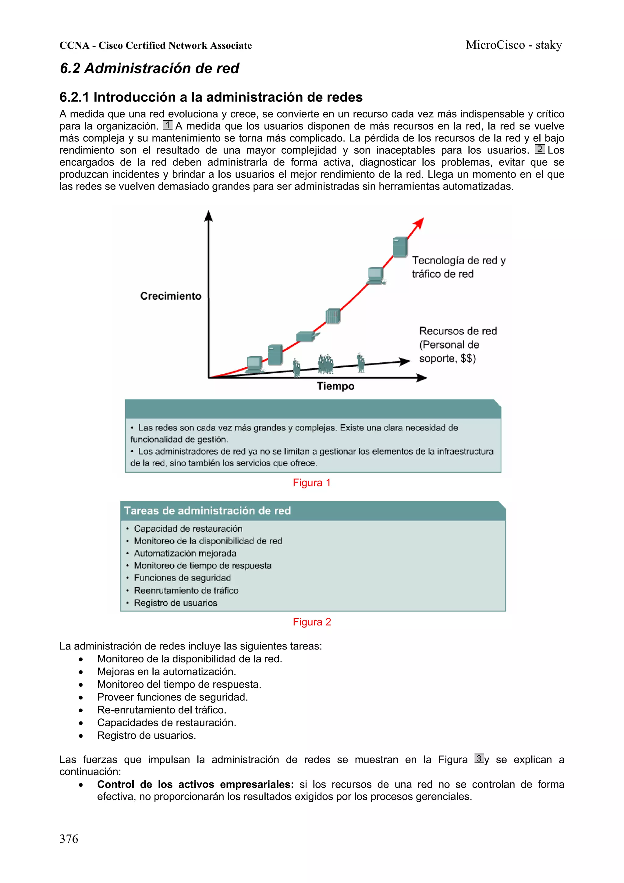CCNA - Cisco Certified Network Associate                                            MicroCisco - staky
6.2 Administración de red
6.2.1 Introducción a la administración de redes
A medida que una red evoluciona y crece, se convierte en un recurso cada vez más indispensable y crítico
para la organización.   A medida que los usuarios disponen de más recursos en la red, la red se vuelve
más compleja y su mantenimiento se torna más complicado. La pérdida de los recursos de la red y el bajo
rendimiento son el resultado de una mayor complejidad y son inaceptables para los usuarios.          Los
encargados de la red deben administrarla de forma activa, diagnosticar los problemas, evitar que se
produzcan incidentes y brindar a los usuarios el mejor rendimiento de la red. Llega un momento en el que
las redes se vuelven demasiado grandes para ser administradas sin herramientas automatizadas.




                                                  Figura 1




                                                  Figura 2

La administración de redes incluye las siguientes tareas:
    • Monitoreo de la disponibilidad de la red.
    • Mejoras en la automatización.
    • Monitoreo del tiempo de respuesta.
    • Proveer funciones de seguridad.
    • Re-enrutamiento del tráfico.
    • Capacidades de restauración.
    • Registro de usuarios.

Las fuerzas que impulsan la administración de redes se muestran en la Figura              y se explican a
continuación:
    • Control de los activos empresariales: si los recursos de una red no se controlan de forma
        efectiva, no proporcionarán los resultados exigidos por los procesos gerenciales.



376
 