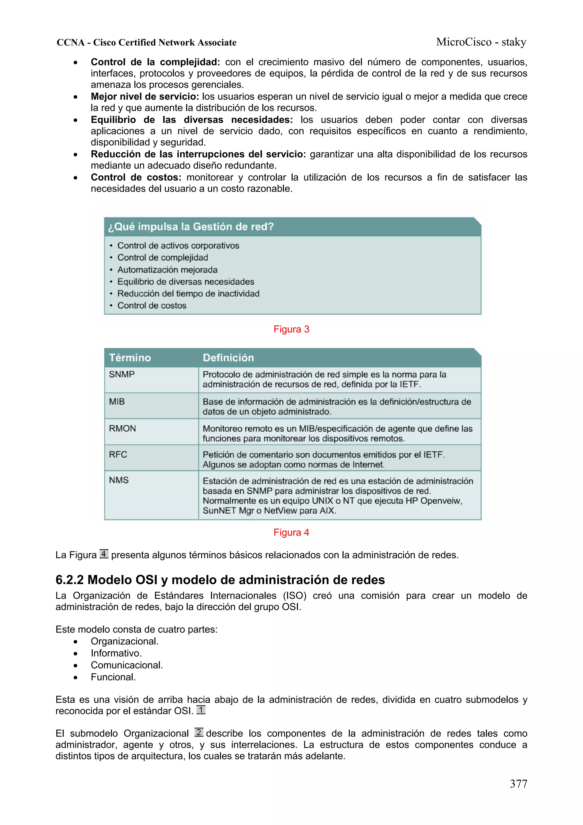 CCNA - Cisco Certified Network Associate                                             MicroCisco - staky
   •   Control de la complejidad: con el crecimiento masivo del número de componentes, usuarios,
       interfaces, protocolos y proveedores de equipos, la pérdida de control de la red y de sus recursos
       amenaza los procesos gerenciales.
   •   Mejor nivel de servicio: los usuarios esperan un nivel de servicio igual o mejor a medida que crece
       la red y que aumente la distribución de los recursos.
   •   Equilibrio de las diversas necesidades: los usuarios deben poder contar con diversas
       aplicaciones a un nivel de servicio dado, con requisitos específicos en cuanto a rendimiento,
       disponibilidad y seguridad.
   •   Reducción de las interrupciones del servicio: garantizar una alta disponibilidad de los recursos
       mediante un adecuado diseño redundante.
   •   Control de costos: monitorear y controlar la utilización de los recursos a fin de satisfacer las
       necesidades del usuario a un costo razonable.




                                                Figura 3




                                                Figura 4

La Figura   presenta algunos términos básicos relacionados con la administración de redes.

6.2.2 Modelo OSI y modelo de administración de redes
La Organización de Estándares Internacionales (ISO) creó una comisión para crear un modelo de
administración de redes, bajo la dirección del grupo OSI.

Este modelo consta de cuatro partes:
    • Organizacional.
    • Informativo.
    • Comunicacional.
    • Funcional.

Esta es una visión de arriba hacia abajo de la administración de redes, dividida en cuatro submodelos y
reconocida por el estándar OSI.

El submodelo Organizacional           describe los componentes de la administración de redes tales como
administrador, agente y otros, y sus interrelaciones. La estructura de estos componentes conduce a
distintos tipos de arquitectura, los cuales se tratarán más adelante.

                                                                                                     377
 