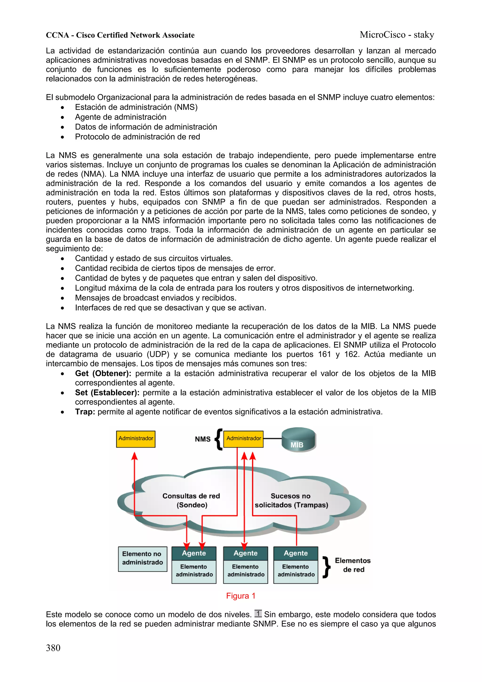CCNA - Cisco Certified Network Associate                                             MicroCisco - staky
La actividad de estandarización continúa aun cuando los proveedores desarrollan y lanzan al mercado
aplicaciones administrativas novedosas basadas en el SNMP. El SNMP es un protocolo sencillo, aunque su
conjunto de funciones es lo suficientemente poderoso como para manejar los difíciles problemas
relacionados con la administración de redes heterogéneas.

El submodelo Organizacional para la administración de redes basada en el SNMP incluye cuatro elementos:
    • Estación de administración (NMS)
    • Agente de administración
    • Datos de información de administración
    • Protocolo de administración de red

La NMS es generalmente una sola estación de trabajo independiente, pero puede implementarse entre
varios sistemas. Incluye un conjunto de programas los cuales se denominan la Aplicación de administración
de redes (NMA). La NMA incluye una interfaz de usuario que permite a los administradores autorizados la
administración de la red. Responde a los comandos del usuario y emite comandos a los agentes de
administración en toda la red. Estos últimos son plataformas y dispositivos claves de la red, otros hosts,
routers, puentes y hubs, equipados con SNMP a fin de que puedan ser administrados. Responden a
peticiones de información y a peticiones de acción por parte de la NMS, tales como peticiones de sondeo, y
pueden proporcionar a la NMS información importante pero no solicitada tales como las notificaciones de
incidentes conocidas como traps. Toda la información de administración de un agente en particular se
guarda en la base de datos de información de administración de dicho agente. Un agente puede realizar el
seguimiento de:
     • Cantidad y estado de sus circuitos virtuales.
     • Cantidad recibida de ciertos tipos de mensajes de error.
     • Cantidad de bytes y de paquetes que entran y salen del dispositivo.
     • Longitud máxima de la cola de entrada para los routers y otros dispositivos de internetworking.
     • Mensajes de broadcast enviados y recibidos.
     • Interfaces de red que se desactivan y que se activan.

La NMS realiza la función de monitoreo mediante la recuperación de los datos de la MIB. La NMS puede
hacer que se inicie una acción en un agente. La comunicación entre el administrador y el agente se realiza
mediante un protocolo de administración de la red de la capa de aplicaciones. El SNMP utiliza el Protocolo
de datagrama de usuario (UDP) y se comunica mediante los puertos 161 y 162. Actúa mediante un
intercambio de mensajes. Los tipos de mensajes más comunes son tres:
     • Get (Obtener): permite a la estación administrativa recuperar el valor de los objetos de la MIB
        correspondientes al agente.
     • Set (Establecer): permite a la estación administrativa establecer el valor de los objetos de la MIB
        correspondientes al agente.
     • Trap: permite al agente notificar de eventos significativos a la estación administrativa.




                                                Figura 1

Este modelo se conoce como un modelo de dos niveles. Sin embargo, este modelo considera que todos
los elementos de la red se pueden administrar mediante SNMP. Ese no es siempre el caso ya que algunos


380
 