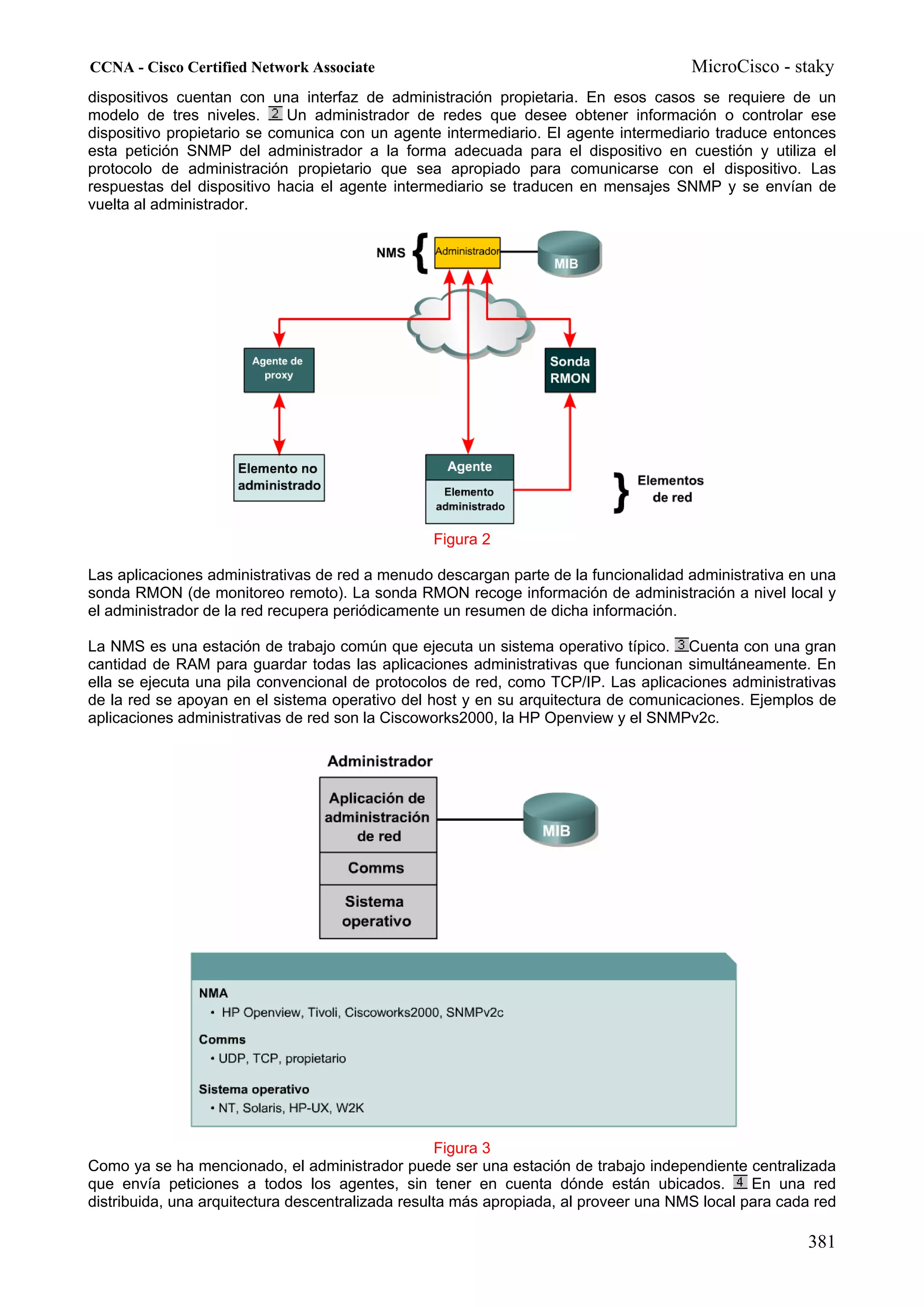 CCNA - Cisco Certified Network Associate                                              MicroCisco - staky
dispositivos cuentan con una interfaz de administración propietaria. En esos casos se requiere de un
modelo de tres niveles.      Un administrador de redes que desee obtener información o controlar ese
dispositivo propietario se comunica con un agente intermediario. El agente intermediario traduce entonces
esta petición SNMP del administrador a la forma adecuada para el dispositivo en cuestión y utiliza el
protocolo de administración propietario que sea apropiado para comunicarse con el dispositivo. Las
respuestas del dispositivo hacia el agente intermediario se traducen en mensajes SNMP y se envían de
vuelta al administrador.




                                                 Figura 2

Las aplicaciones administrativas de red a menudo descargan parte de la funcionalidad administrativa en una
sonda RMON (de monitoreo remoto). La sonda RMON recoge información de administración a nivel local y
el administrador de la red recupera periódicamente un resumen de dicha información.

La NMS es una estación de trabajo común que ejecuta un sistema operativo típico. Cuenta con una gran
cantidad de RAM para guardar todas las aplicaciones administrativas que funcionan simultáneamente. En
ella se ejecuta una pila convencional de protocolos de red, como TCP/IP. Las aplicaciones administrativas
de la red se apoyan en el sistema operativo del host y en su arquitectura de comunicaciones. Ejemplos de
aplicaciones administrativas de red son la Ciscoworks2000, la HP Openview y el SNMPv2c.




                                                    Figura 3
Como ya se ha mencionado, el administrador puede ser una estación de trabajo independiente centralizada
que envía peticiones a todos los agentes, sin tener en cuenta dónde están ubicados.            En una red
distribuida, una arquitectura descentralizada resulta más apropiada, al proveer una NMS local para cada red

                                                                                                      381
 