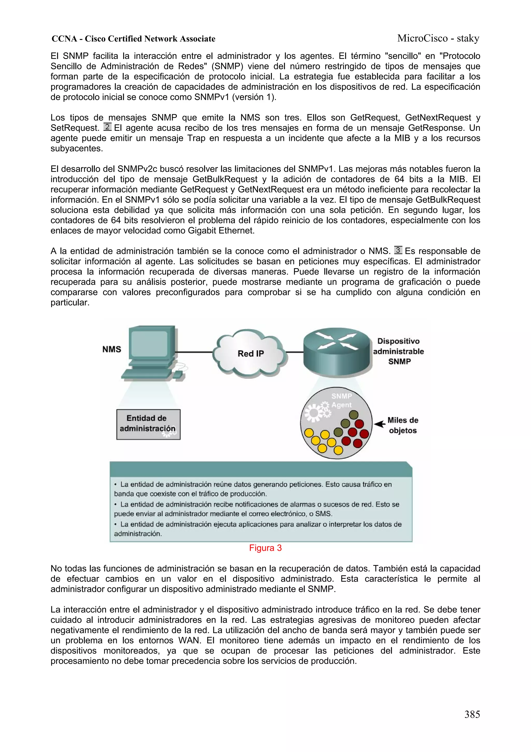 CCNA - Cisco Certified Network Associate                                                MicroCisco - staky
El SNMP facilita la interacción entre el administrador y los agentes. El término "sencillo" en "Protocolo
Sencillo de Administración de Redes" (SNMP) viene del número restringido de tipos de mensajes que
forman parte de la especificación de protocolo inicial. La estrategia fue establecida para facilitar a los
programadores la creación de capacidades de administración en los dispositivos de red. La especificación
de protocolo inicial se conoce como SNMPv1 (versión 1).

Los tipos de mensajes SNMP que emite la NMS son tres. Ellos son GetRequest, GetNextRequest y
SetRequest.   El agente acusa recibo de los tres mensajes en forma de un mensaje GetResponse. Un
agente puede emitir un mensaje Trap en respuesta a un incidente que afecte a la MIB y a los recursos
subyacentes.

El desarrollo del SNMPv2c buscó resolver las limitaciones del SNMPv1. Las mejoras más notables fueron la
introducción del tipo de mensaje GetBulkRequest y la adición de contadores de 64 bits a la MIB. El
recuperar información mediante GetRequest y GetNextRequest era un método ineficiente para recolectar la
información. En el SNMPv1 sólo se podía solicitar una variable a la vez. El tipo de mensaje GetBulkRequest
soluciona esta debilidad ya que solicita más información con una sola petición. En segundo lugar, los
contadores de 64 bits resolvieron el problema del rápido reinicio de los contadores, especialmente con los
enlaces de mayor velocidad como Gigabit Ethernet.

A la entidad de administración también se la conoce como el administrador o NMS.      Es responsable de
solicitar información al agente. Las solicitudes se basan en peticiones muy específicas. El administrador
procesa la información recuperada de diversas maneras. Puede llevarse un registro de la información
recuperada para su análisis posterior, puede mostrarse mediante un programa de graficación o puede
compararse con valores preconfigurados para comprobar si se ha cumplido con alguna condición en
particular.




                                                  Figura 3

No todas las funciones de administración se basan en la recuperación de datos. También está la capacidad
de efectuar cambios en un valor en el dispositivo administrado. Esta característica le permite al
administrador configurar un dispositivo administrado mediante el SNMP.

La interacción entre el administrador y el dispositivo administrado introduce tráfico en la red. Se debe tener
cuidado al introducir administradores en la red. Las estrategias agresivas de monitoreo pueden afectar
negativamente el rendimiento de la red. La utilización del ancho de banda será mayor y también puede ser
un problema en los entornos WAN. El monitoreo tiene además un impacto en el rendimiento de los
dispositivos monitoreados, ya que se ocupan de procesar las peticiones del administrador. Este
procesamiento no debe tomar precedencia sobre los servicios de producción.




                                                                                                         385
 