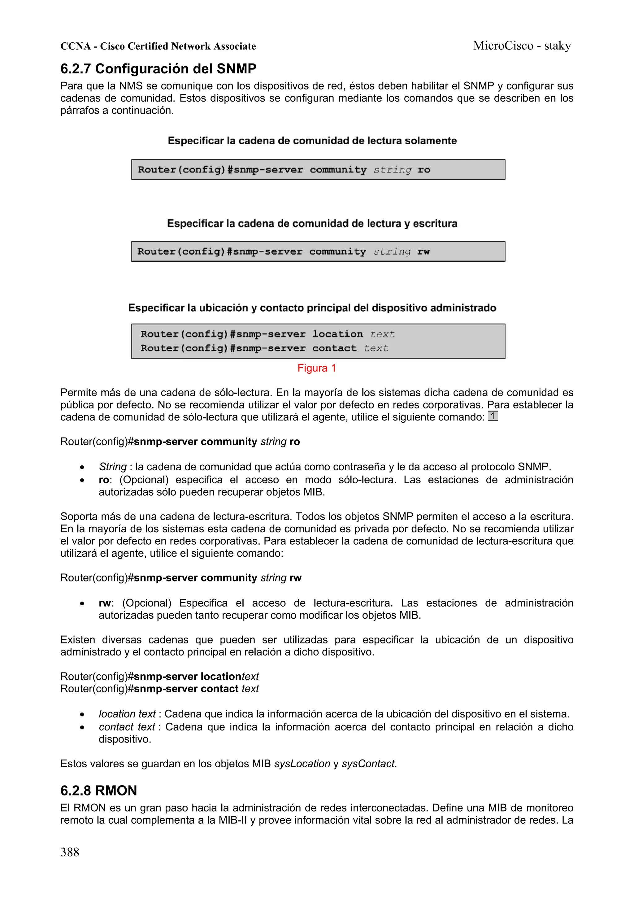 CCNA - Cisco Certified Network Associate                                                  MicroCisco - staky
6.2.7 Configuración del SNMP
Para que la NMS se comunique con los dispositivos de red, éstos deben habilitar el SNMP y configurar sus
cadenas de comunidad. Estos dispositivos se configuran mediante los comandos que se describen en los
párrafos a continuación.




                                                    Figura 1

Permite más de una cadena de sólo-lectura. En la mayoría de los sistemas dicha cadena de comunidad es
pública por defecto. No se recomienda utilizar el valor por defecto en redes corporativas. Para establecer la
cadena de comunidad de sólo-lectura que utilizará el agente, utilice el siguiente comando:

Router(config)#snmp-server community string ro

    •     String : la cadena de comunidad que actúa como contraseña y le da acceso al protocolo SNMP.
    •     ro: (Opcional) especifica el acceso en modo sólo-lectura. Las estaciones de administración
          autorizadas sólo pueden recuperar objetos MIB.

Soporta más de una cadena de lectura-escritura. Todos los objetos SNMP permiten el acceso a la escritura.
En la mayoría de los sistemas esta cadena de comunidad es privada por defecto. No se recomienda utilizar
el valor por defecto en redes corporativas. Para establecer la cadena de comunidad de lectura-escritura que
utilizará el agente, utilice el siguiente comando:

Router(config)#snmp-server community string rw

    •     rw: (Opcional) Especifica el acceso de lectura-escritura. Las estaciones de administración
          autorizadas pueden tanto recuperar como modificar los objetos MIB.

Existen diversas cadenas que pueden ser utilizadas para especificar la ubicación de un dispositivo
administrado y el contacto principal en relación a dicho dispositivo.

Router(config)#snmp-server locationtext
Router(config)#snmp-server contact text

      •   location text : Cadena que indica la información acerca de la ubicación del dispositivo en el sistema.
      •   contact text : Cadena que indica la información acerca del contacto principal en relación a dicho
          dispositivo.

Estos valores se guardan en los objetos MIB sysLocation y sysContact.

6.2.8 RMON
El RMON es un gran paso hacia la administración de redes interconectadas. Define una MIB de monitoreo
remoto la cual complementa a la MIB-II y provee información vital sobre la red al administrador de redes. La


388
 