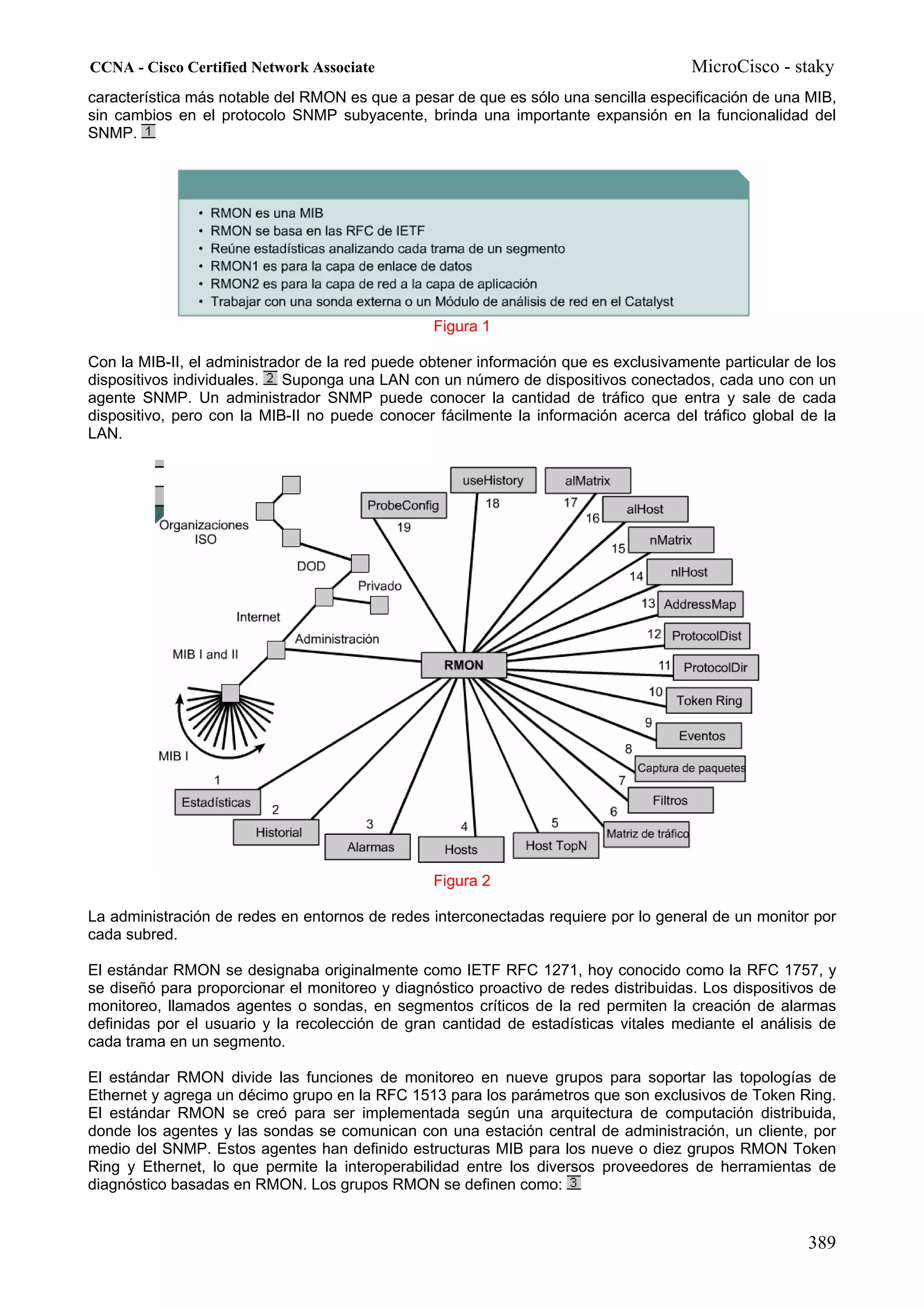 CCNA - Cisco Certified Network Associate                                              MicroCisco - staky
característica más notable del RMON es que a pesar de que es sólo una sencilla especificación de una MIB,
sin cambios en el protocolo SNMP subyacente, brinda una importante expansión en la funcionalidad del
SNMP.




                                                 Figura 1

Con la MIB-II, el administrador de la red puede obtener información que es exclusivamente particular de los
dispositivos individuales. Suponga una LAN con un número de dispositivos conectados, cada uno con un
agente SNMP. Un administrador SNMP puede conocer la cantidad de tráfico que entra y sale de cada
dispositivo, pero con la MIB-II no puede conocer fácilmente la información acerca del tráfico global de la
LAN.




                                                 Figura 2

La administración de redes en entornos de redes interconectadas requiere por lo general de un monitor por
cada subred.

El estándar RMON se designaba originalmente como IETF RFC 1271, hoy conocido como la RFC 1757, y
se diseñó para proporcionar el monitoreo y diagnóstico proactivo de redes distribuidas. Los dispositivos de
monitoreo, llamados agentes o sondas, en segmentos críticos de la red permiten la creación de alarmas
definidas por el usuario y la recolección de gran cantidad de estadísticas vitales mediante el análisis de
cada trama en un segmento.

El estándar RMON divide las funciones de monitoreo en nueve grupos para soportar las topologías de
Ethernet y agrega un décimo grupo en la RFC 1513 para los parámetros que son exclusivos de Token Ring.
El estándar RMON se creó para ser implementada según una arquitectura de computación distribuida,
donde los agentes y las sondas se comunican con una estación central de administración, un cliente, por
medio del SNMP. Estos agentes han definido estructuras MIB para los nueve o diez grupos RMON Token
Ring y Ethernet, lo que permite la interoperabilidad entre los diversos proveedores de herramientas de
diagnóstico basadas en RMON. Los grupos RMON se definen como:


                                                                                                       389
 