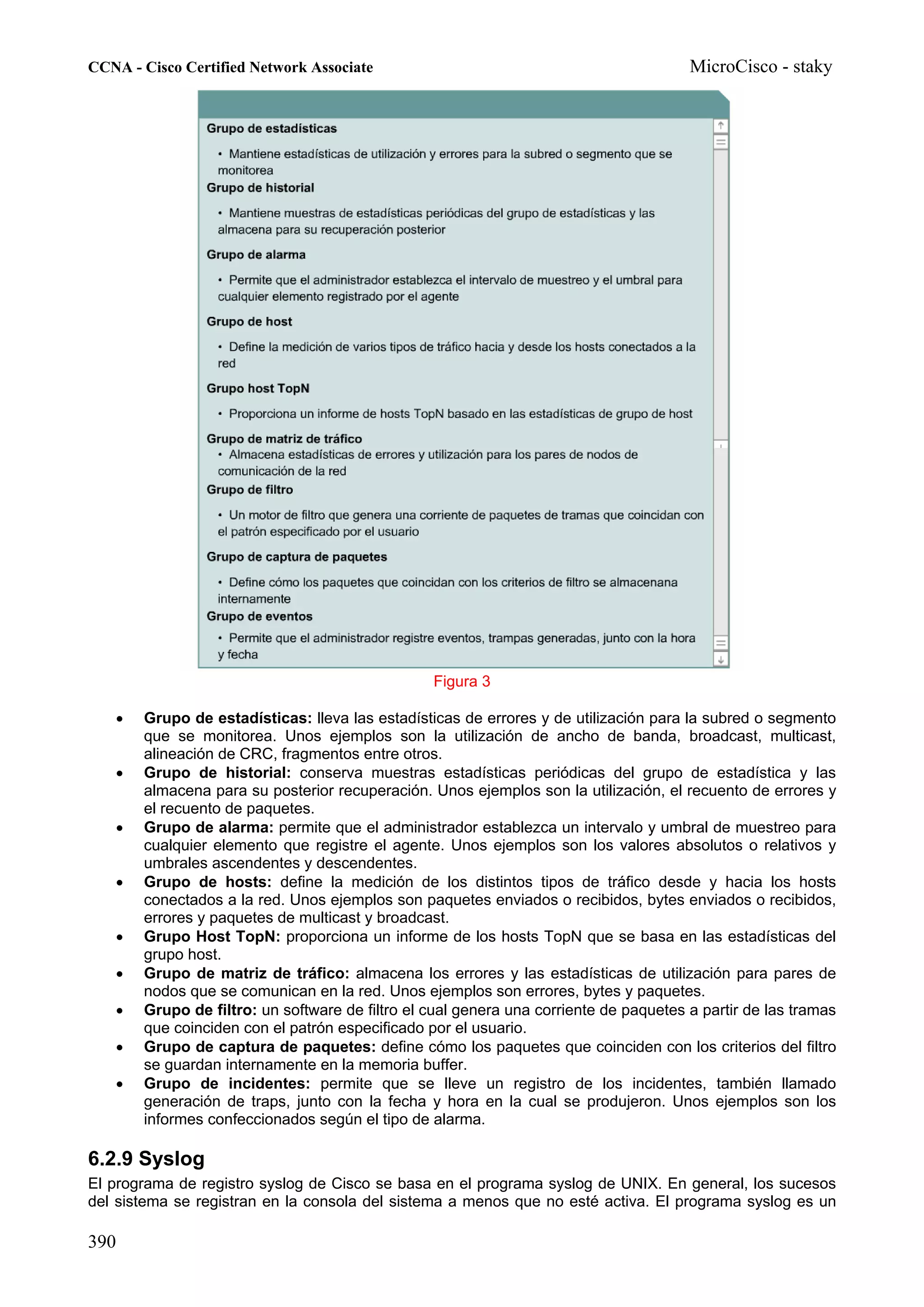 CCNA - Cisco Certified Network Associate                                               MicroCisco - staky




                                                 Figura 3

   •   Grupo de estadísticas: lleva las estadísticas de errores y de utilización para la subred o segmento
       que se monitorea. Unos ejemplos son la utilización de ancho de banda, broadcast, multicast,
       alineación de CRC, fragmentos entre otros.
   •   Grupo de historial: conserva muestras estadísticas periódicas del grupo de estadística y las
       almacena para su posterior recuperación. Unos ejemplos son la utilización, el recuento de errores y
       el recuento de paquetes.
   •   Grupo de alarma: permite que el administrador establezca un intervalo y umbral de muestreo para
       cualquier elemento que registre el agente. Unos ejemplos son los valores absolutos o relativos y
       umbrales ascendentes y descendentes.
   •   Grupo de hosts: define la medición de los distintos tipos de tráfico desde y hacia los hosts
       conectados a la red. Unos ejemplos son paquetes enviados o recibidos, bytes enviados o recibidos,
       errores y paquetes de multicast y broadcast.
   •   Grupo Host TopN: proporciona un informe de los hosts TopN que se basa en las estadísticas del
       grupo host.
   •   Grupo de matriz de tráfico: almacena los errores y las estadísticas de utilización para pares de
       nodos que se comunican en la red. Unos ejemplos son errores, bytes y paquetes.
   •   Grupo de filtro: un software de filtro el cual genera una corriente de paquetes a partir de las tramas
       que coinciden con el patrón especificado por el usuario.
   •   Grupo de captura de paquetes: define cómo los paquetes que coinciden con los criterios del filtro
       se guardan internamente en la memoria buffer.
   •   Grupo de incidentes: permite que se lleve un registro de los incidentes, también llamado
       generación de traps, junto con la fecha y hora en la cual se produjeron. Unos ejemplos son los
       informes confeccionados según el tipo de alarma.

6.2.9 Syslog
El programa de registro syslog de Cisco se basa en el programa syslog de UNIX. En general, los sucesos
del sistema se registran en la consola del sistema a menos que no esté activa. El programa syslog es un

390
 