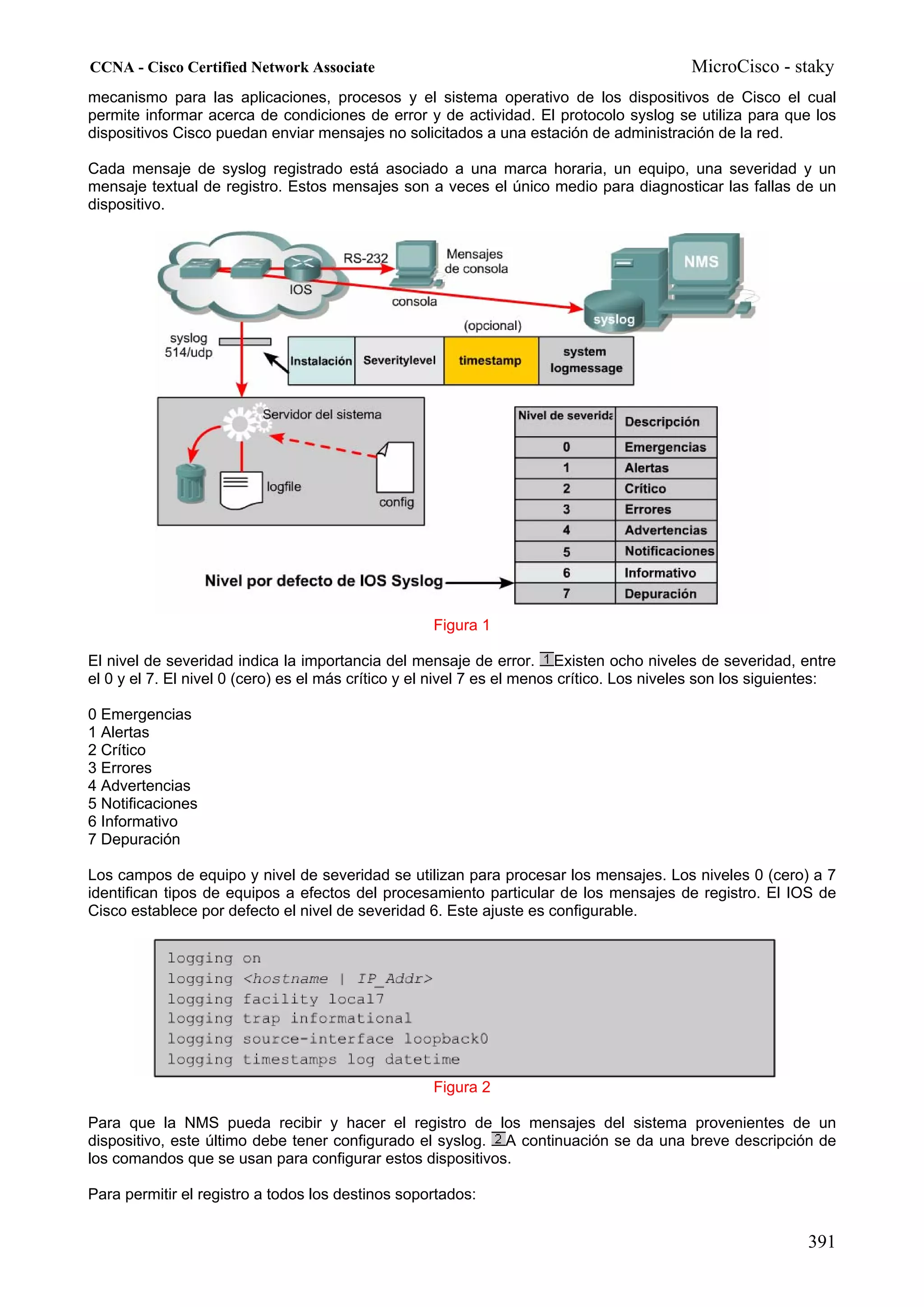 CCNA - Cisco Certified Network Associate                                                   MicroCisco - staky
mecanismo para las aplicaciones, procesos y el sistema operativo de los dispositivos de Cisco el cual
permite informar acerca de condiciones de error y de actividad. El protocolo syslog se utiliza para que los
dispositivos Cisco puedan enviar mensajes no solicitados a una estación de administración de la red.

Cada mensaje de syslog registrado está asociado a una marca horaria, un equipo, una severidad y un
mensaje textual de registro. Estos mensajes son a veces el único medio para diagnosticar las fallas de un
dispositivo.




                                                    Figura 1

El nivel de severidad indica la importancia del mensaje de error. Existen ocho niveles de severidad, entre
el 0 y el 7. El nivel 0 (cero) es el más crítico y el nivel 7 es el menos crítico. Los niveles son los siguientes:

0 Emergencias
1 Alertas
2 Crítico
3 Errores
4 Advertencias
5 Notificaciones
6 Informativo
7 Depuración

Los campos de equipo y nivel de severidad se utilizan para procesar los mensajes. Los niveles 0 (cero) a 7
identifican tipos de equipos a efectos del procesamiento particular de los mensajes de registro. El IOS de
Cisco establece por defecto el nivel de severidad 6. Este ajuste es configurable.




                                                    Figura 2

Para que la NMS pueda recibir y hacer el registro de los mensajes del sistema provenientes de un
dispositivo, este último debe tener configurado el syslog. A continuación se da una breve descripción de
los comandos que se usan para configurar estos dispositivos.

Para permitir el registro a todos los destinos soportados:


                                                                                                             391
 