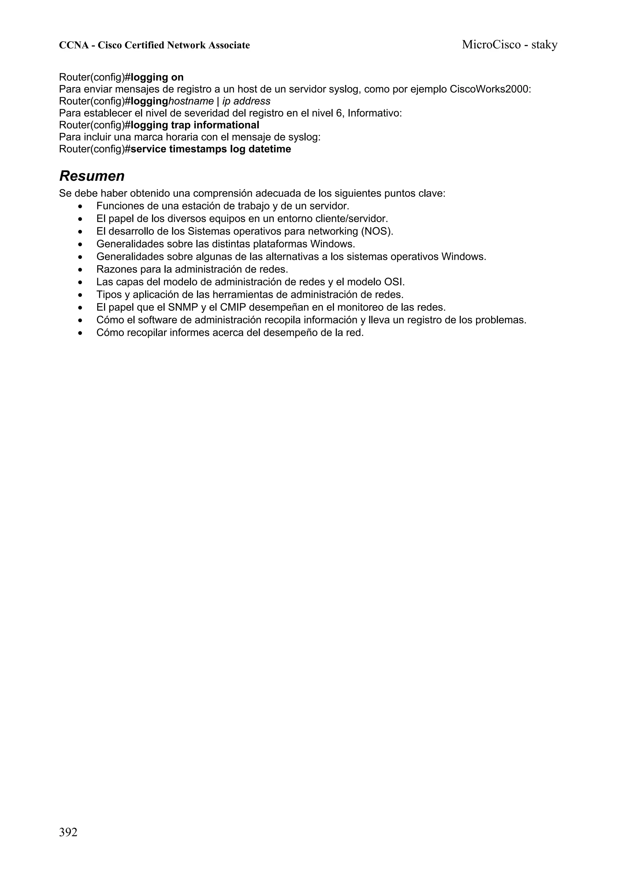 CCNA - Cisco Certified Network Associate                                             MicroCisco - staky

Router(config)#logging on
Para enviar mensajes de registro a un host de un servidor syslog, como por ejemplo CiscoWorks2000:
Router(config)#logginghostname | ip address
Para establecer el nivel de severidad del registro en el nivel 6, Informativo:
Router(config)#logging trap informational
Para incluir una marca horaria con el mensaje de syslog:
Router(config)#service timestamps log datetime

Resumen
Se debe haber obtenido una comprensión adecuada de los siguientes puntos clave:
    • Funciones de una estación de trabajo y de un servidor.
    • El papel de los diversos equipos en un entorno cliente/servidor.
    • El desarrollo de los Sistemas operativos para networking (NOS).
    • Generalidades sobre las distintas plataformas Windows.
    • Generalidades sobre algunas de las alternativas a los sistemas operativos Windows.
    • Razones para la administración de redes.
    • Las capas del modelo de administración de redes y el modelo OSI.
    • Tipos y aplicación de las herramientas de administración de redes.
    • El papel que el SNMP y el CMIP desempeñan en el monitoreo de las redes.
    • Cómo el software de administración recopila información y lleva un registro de los problemas.
    • Cómo recopilar informes acerca del desempeño de la red.




392
 