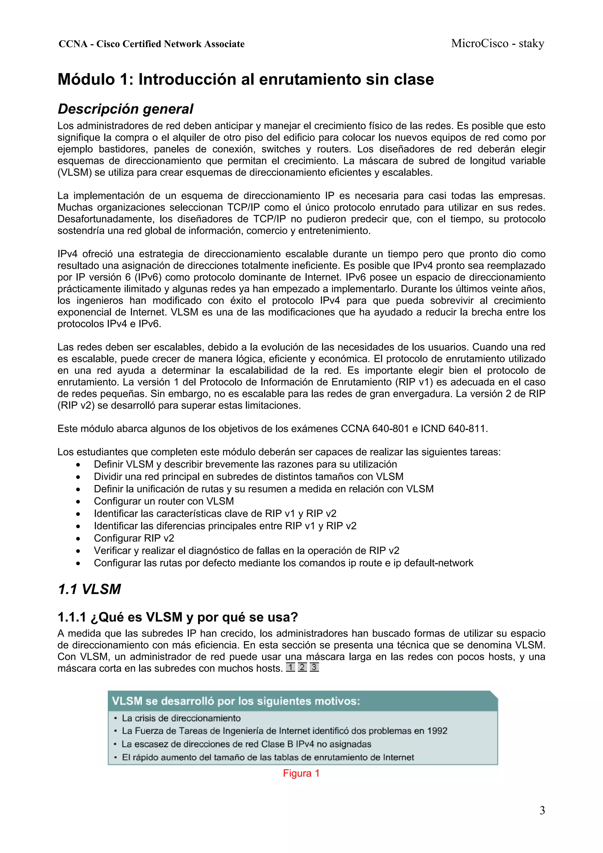 CCNA - Cisco Certified Network Associate                                               MicroCisco - staky


Módulo 1: Introducción al enrutamiento sin clase
Descripción general
Los administradores de red deben anticipar y manejar el crecimiento físico de las redes. Es posible que esto
signifique la compra o el alquiler de otro piso del edificio para colocar los nuevos equipos de red como por
ejemplo bastidores, paneles de conexión, switches y routers. Los diseñadores de red deberán elegir
esquemas de direccionamiento que permitan el crecimiento. La máscara de subred de longitud variable
(VLSM) se utiliza para crear esquemas de direccionamiento eficientes y escalables.

La implementación de un esquema de direccionamiento IP es necesaria para casi todas las empresas.
Muchas organizaciones seleccionan TCP/IP como el único protocolo enrutado para utilizar en sus redes.
Desafortunadamente, los diseñadores de TCP/IP no pudieron predecir que, con el tiempo, su protocolo
sostendría una red global de información, comercio y entretenimiento.

IPv4 ofreció una estrategia de direccionamiento escalable durante un tiempo pero que pronto dio como
resultado una asignación de direcciones totalmente ineficiente. Es posible que IPv4 pronto sea reemplazado
por IP versión 6 (IPv6) como protocolo dominante de Internet. IPv6 posee un espacio de direccionamiento
prácticamente ilimitado y algunas redes ya han empezado a implementarlo. Durante los últimos veinte años,
los ingenieros han modificado con éxito el protocolo IPv4 para que pueda sobrevivir al crecimiento
exponencial de Internet. VLSM es una de las modificaciones que ha ayudado a reducir la brecha entre los
protocolos IPv4 e IPv6.

Las redes deben ser escalables, debido a la evolución de las necesidades de los usuarios. Cuando una red
es escalable, puede crecer de manera lógica, eficiente y económica. El protocolo de enrutamiento utilizado
en una red ayuda a determinar la escalabilidad de la red. Es importante elegir bien el protocolo de
enrutamiento. La versión 1 del Protocolo de Información de Enrutamiento (RIP v1) es adecuada en el caso
de redes pequeñas. Sin embargo, no es escalable para las redes de gran envergadura. La versión 2 de RIP
(RIP v2) se desarrolló para superar estas limitaciones.

Este módulo abarca algunos de los objetivos de los exámenes CCNA 640-801 e ICND 640-811.

Los estudiantes que completen este módulo deberán ser capaces de realizar las siguientes tareas:
    • Definir VLSM y describir brevemente las razones para su utilización
    • Dividir una red principal en subredes de distintos tamaños con VLSM
    • Definir la unificación de rutas y su resumen a medida en relación con VLSM
    • Configurar un router con VLSM
    • Identificar las características clave de RIP v1 y RIP v2
    • Identificar las diferencias principales entre RIP v1 y RIP v2
    • Configurar RIP v2
    • Verificar y realizar el diagnóstico de fallas en la operación de RIP v2
    • Configurar las rutas por defecto mediante los comandos ip route e ip default-network

1.1 VLSM
1.1.1 ¿Qué es VLSM y por qué se usa?
A medida que las subredes IP han crecido, los administradores han buscado formas de utilizar su espacio
de direccionamiento con más eficiencia. En esta sección se presenta una técnica que se denomina VLSM.
Con VLSM, un administrador de red puede usar una máscara larga en las redes con pocos hosts, y una
máscara corta en las subredes con muchos hosts.




                                                 Figura 1


                                                                                                          3
 