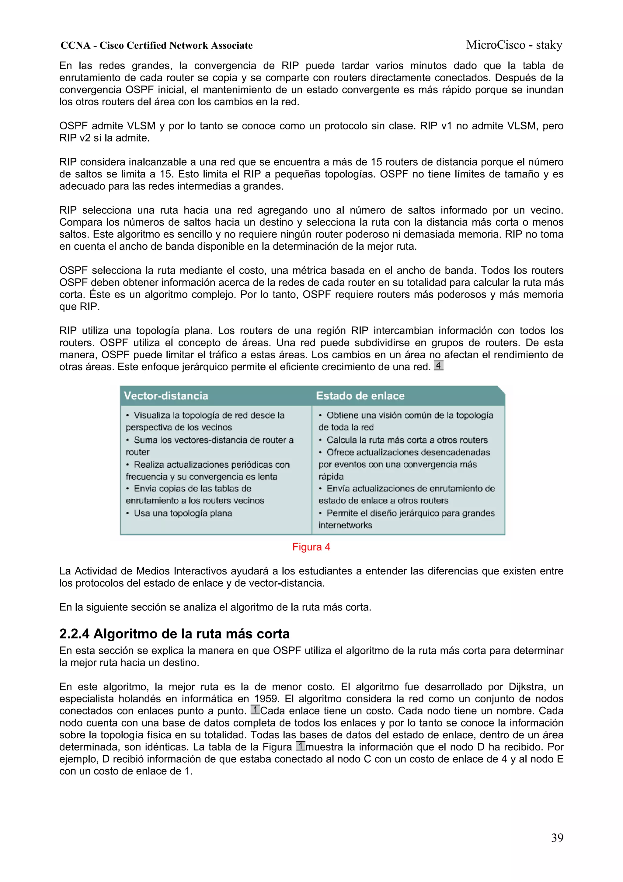 CCNA - Cisco Certified Network Associate                                              MicroCisco - staky
En las redes grandes, la convergencia de RIP puede tardar varios minutos dado que la tabla de
enrutamiento de cada router se copia y se comparte con routers directamente conectados. Después de la
convergencia OSPF inicial, el mantenimiento de un estado convergente es más rápido porque se inundan
los otros routers del área con los cambios en la red.

OSPF admite VLSM y por lo tanto se conoce como un protocolo sin clase. RIP v1 no admite VLSM, pero
RIP v2 sí la admite.

RIP considera inalcanzable a una red que se encuentra a más de 15 routers de distancia porque el número
de saltos se limita a 15. Esto limita el RIP a pequeñas topologías. OSPF no tiene límites de tamaño y es
adecuado para las redes intermedias a grandes.

RIP selecciona una ruta hacia una red agregando uno al número de saltos informado por un vecino.
Compara los números de saltos hacia un destino y selecciona la ruta con la distancia más corta o menos
saltos. Este algoritmo es sencillo y no requiere ningún router poderoso ni demasiada memoria. RIP no toma
en cuenta el ancho de banda disponible en la determinación de la mejor ruta.

OSPF selecciona la ruta mediante el costo, una métrica basada en el ancho de banda. Todos los routers
OSPF deben obtener información acerca de la redes de cada router en su totalidad para calcular la ruta más
corta. Éste es un algoritmo complejo. Por lo tanto, OSPF requiere routers más poderosos y más memoria
que RIP.

RIP utiliza una topología plana. Los routers de una región RIP intercambian información con todos los
routers. OSPF utiliza el concepto de áreas. Una red puede subdividirse en grupos de routers. De esta
manera, OSPF puede limitar el tráfico a estas áreas. Los cambios en un área no afectan el rendimiento de
otras áreas. Este enfoque jerárquico permite el eficiente crecimiento de una red.




                                                   Figura 4

La Actividad de Medios Interactivos ayudará a los estudiantes a entender las diferencias que existen entre
los protocolos del estado de enlace y de vector-distancia.

En la siguiente sección se analiza el algoritmo de la ruta más corta.

2.2.4 Algoritmo de la ruta más corta
En esta sección se explica la manera en que OSPF utiliza el algoritmo de la ruta más corta para determinar
la mejor ruta hacia un destino.

En este algoritmo, la mejor ruta es la de menor costo. El algoritmo fue desarrollado por Dijkstra, un
especialista holandés en informática en 1959. El algoritmo considera la red como un conjunto de nodos
conectados con enlaces punto a punto. Cada enlace tiene un costo. Cada nodo tiene un nombre. Cada
nodo cuenta con una base de datos completa de todos los enlaces y por lo tanto se conoce la información
sobre la topología física en su totalidad. Todas las bases de datos del estado de enlace, dentro de un área
determinada, son idénticas. La tabla de la Figura muestra la información que el nodo D ha recibido. Por
ejemplo, D recibió información de que estaba conectado al nodo C con un costo de enlace de 4 y al nodo E
con un costo de enlace de 1.




                                                                                                        39
 
