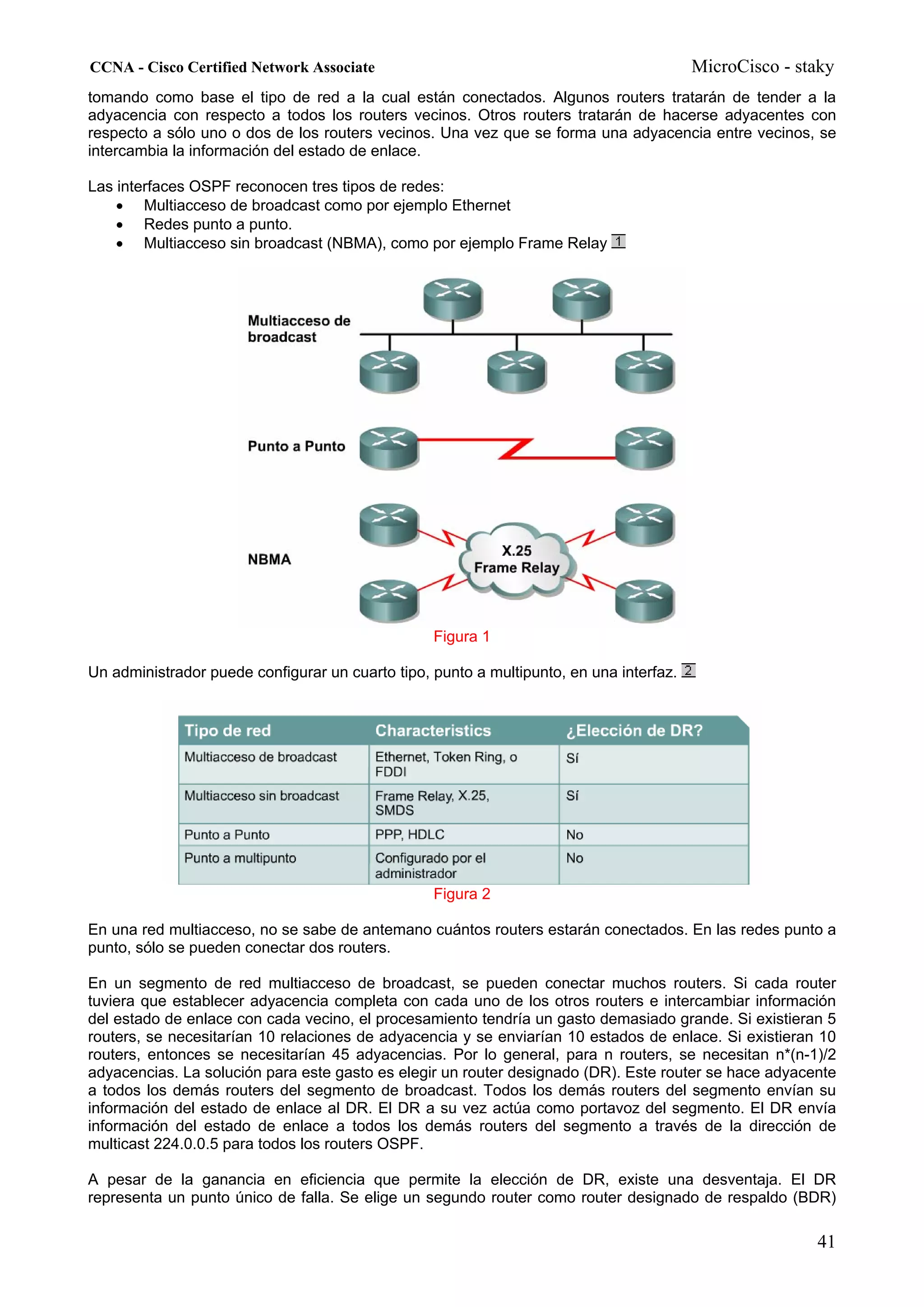CCNA - Cisco Certified Network Associate                                                 MicroCisco - staky
tomando como base el tipo de red a la cual están conectados. Algunos routers tratarán de tender a la
adyacencia con respecto a todos los routers vecinos. Otros routers tratarán de hacerse adyacentes con
respecto a sólo uno o dos de los routers vecinos. Una vez que se forma una adyacencia entre vecinos, se
intercambia la información del estado de enlace.

Las interfaces OSPF reconocen tres tipos de redes:
    • Multiacceso de broadcast como por ejemplo Ethernet
    • Redes punto a punto.
    • Multiacceso sin broadcast (NBMA), como por ejemplo Frame Relay




                                                  Figura 1

Un administrador puede configurar un cuarto tipo, punto a multipunto, en una interfaz.




                                                  Figura 2

En una red multiacceso, no se sabe de antemano cuántos routers estarán conectados. En las redes punto a
punto, sólo se pueden conectar dos routers.

En un segmento de red multiacceso de broadcast, se pueden conectar muchos routers. Si cada router
tuviera que establecer adyacencia completa con cada uno de los otros routers e intercambiar información
del estado de enlace con cada vecino, el procesamiento tendría un gasto demasiado grande. Si existieran 5
routers, se necesitarían 10 relaciones de adyacencia y se enviarían 10 estados de enlace. Si existieran 10
routers, entonces se necesitarían 45 adyacencias. Por lo general, para n routers, se necesitan n*(n-1)/2
adyacencias. La solución para este gasto es elegir un router designado (DR). Este router se hace adyacente
a todos los demás routers del segmento de broadcast. Todos los demás routers del segmento envían su
información del estado de enlace al DR. El DR a su vez actúa como portavoz del segmento. El DR envía
información del estado de enlace a todos los demás routers del segmento a través de la dirección de
multicast 224.0.0.5 para todos los routers OSPF.

A pesar de la ganancia en eficiencia que permite la elección de DR, existe una desventaja. El DR
representa un punto único de falla. Se elige un segundo router como router designado de respaldo (BDR)

                                                                                                        41
 