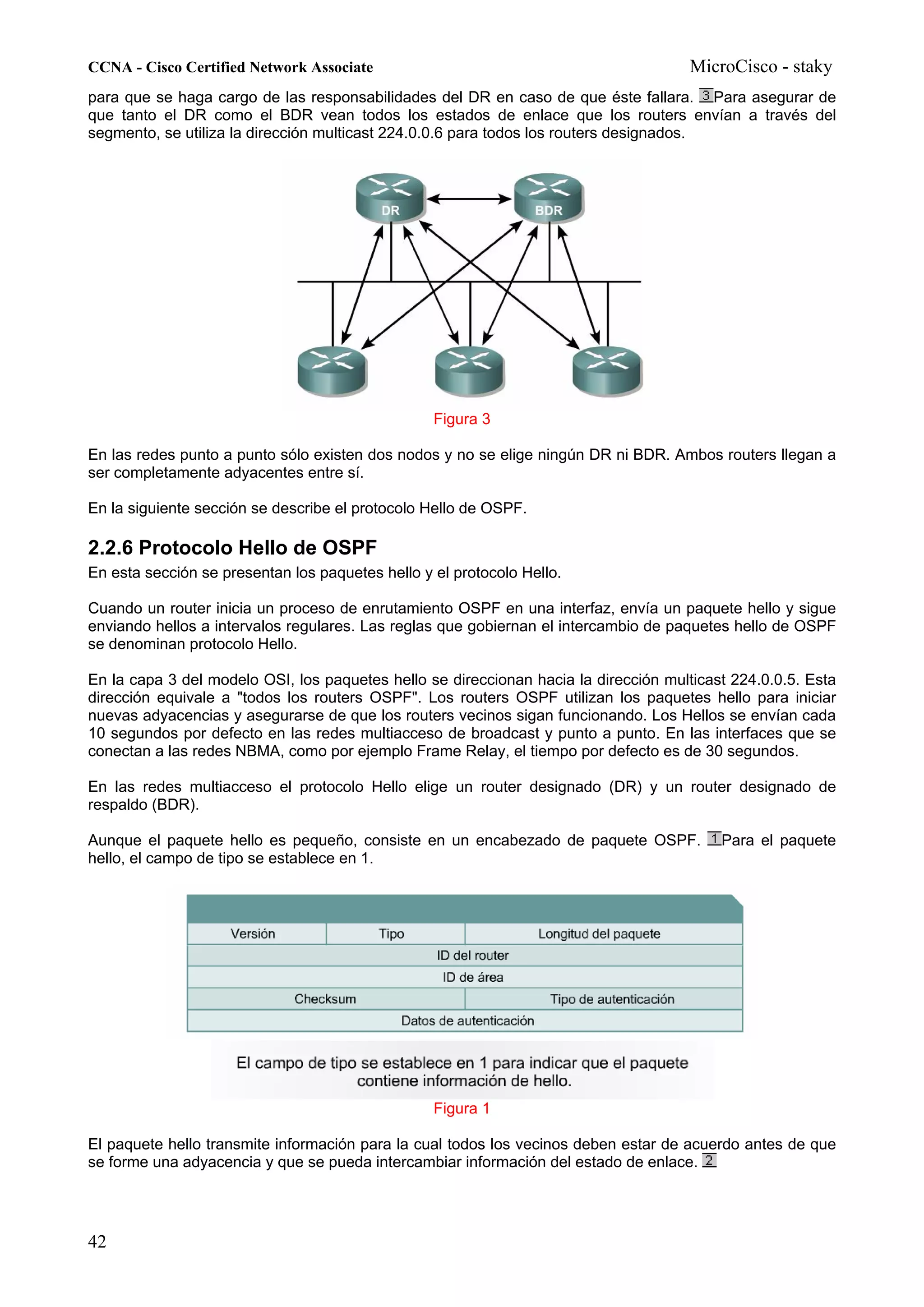 CCNA - Cisco Certified Network Associate                                              MicroCisco - staky
para que se haga cargo de las responsabilidades del DR en caso de que éste fallara. Para asegurar de
que tanto el DR como el BDR vean todos los estados de enlace que los routers envían a través del
segmento, se utiliza la dirección multicast 224.0.0.6 para todos los routers designados.




                                                  Figura 3

En las redes punto a punto sólo existen dos nodos y no se elige ningún DR ni BDR. Ambos routers llegan a
ser completamente adyacentes entre sí.

En la siguiente sección se describe el protocolo Hello de OSPF.

2.2.6 Protocolo Hello de OSPF
En esta sección se presentan los paquetes hello y el protocolo Hello.

Cuando un router inicia un proceso de enrutamiento OSPF en una interfaz, envía un paquete hello y sigue
enviando hellos a intervalos regulares. Las reglas que gobiernan el intercambio de paquetes hello de OSPF
se denominan protocolo Hello.

En la capa 3 del modelo OSI, los paquetes hello se direccionan hacia la dirección multicast 224.0.0.5. Esta
dirección equivale a "todos los routers OSPF". Los routers OSPF utilizan los paquetes hello para iniciar
nuevas adyacencias y asegurarse de que los routers vecinos sigan funcionando. Los Hellos se envían cada
10 segundos por defecto en las redes multiacceso de broadcast y punto a punto. En las interfaces que se
conectan a las redes NBMA, como por ejemplo Frame Relay, el tiempo por defecto es de 30 segundos.

En las redes multiacceso el protocolo Hello elige un router designado (DR) y un router designado de
respaldo (BDR).

Aunque el paquete hello es pequeño, consiste en un encabezado de paquete OSPF.            Para el paquete
hello, el campo de tipo se establece en 1.




                                                  Figura 1

El paquete hello transmite información para la cual todos los vecinos deben estar de acuerdo antes de que
se forme una adyacencia y que se pueda intercambiar información del estado de enlace.




42
 