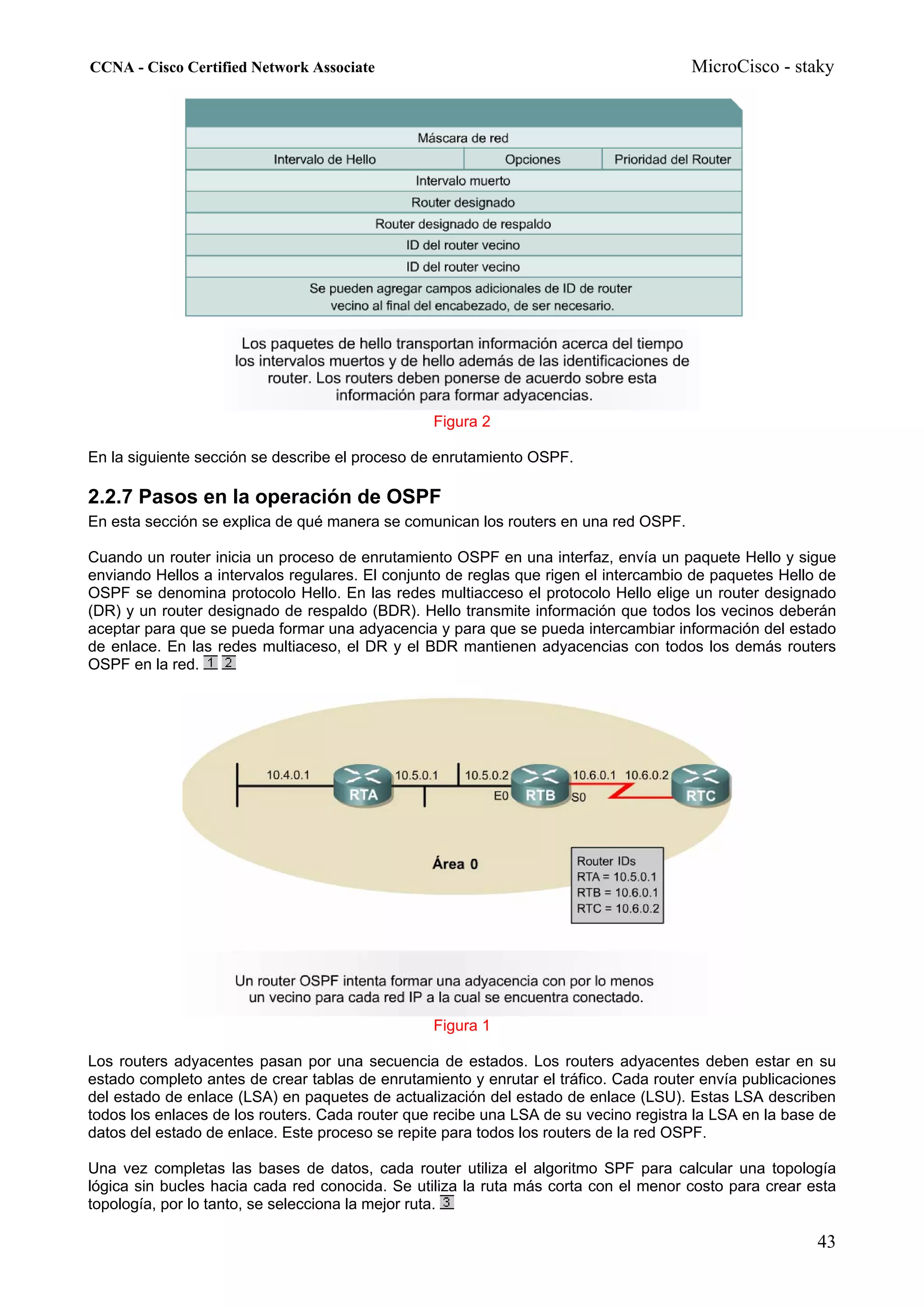 CCNA - Cisco Certified Network Associate                                              MicroCisco - staky




                                                 Figura 2

En la siguiente sección se describe el proceso de enrutamiento OSPF.

2.2.7 Pasos en la operación de OSPF
En esta sección se explica de qué manera se comunican los routers en una red OSPF.

Cuando un router inicia un proceso de enrutamiento OSPF en una interfaz, envía un paquete Hello y sigue
enviando Hellos a intervalos regulares. El conjunto de reglas que rigen el intercambio de paquetes Hello de
OSPF se denomina protocolo Hello. En las redes multiacceso el protocolo Hello elige un router designado
(DR) y un router designado de respaldo (BDR). Hello transmite información que todos los vecinos deberán
aceptar para que se pueda formar una adyacencia y para que se pueda intercambiar información del estado
de enlace. En las redes multiaceso, el DR y el BDR mantienen adyacencias con todos los demás routers
OSPF en la red.




                                                 Figura 1

Los routers adyacentes pasan por una secuencia de estados. Los routers adyacentes deben estar en su
estado completo antes de crear tablas de enrutamiento y enrutar el tráfico. Cada router envía publicaciones
del estado de enlace (LSA) en paquetes de actualización del estado de enlace (LSU). Estas LSA describen
todos los enlaces de los routers. Cada router que recibe una LSA de su vecino registra la LSA en la base de
datos del estado de enlace. Este proceso se repite para todos los routers de la red OSPF.

Una vez completas las bases de datos, cada router utiliza el algoritmo SPF para calcular una topología
lógica sin bucles hacia cada red conocida. Se utiliza la ruta más corta con el menor costo para crear esta
topología, por lo tanto, se selecciona la mejor ruta.

                                                                                                        43
 