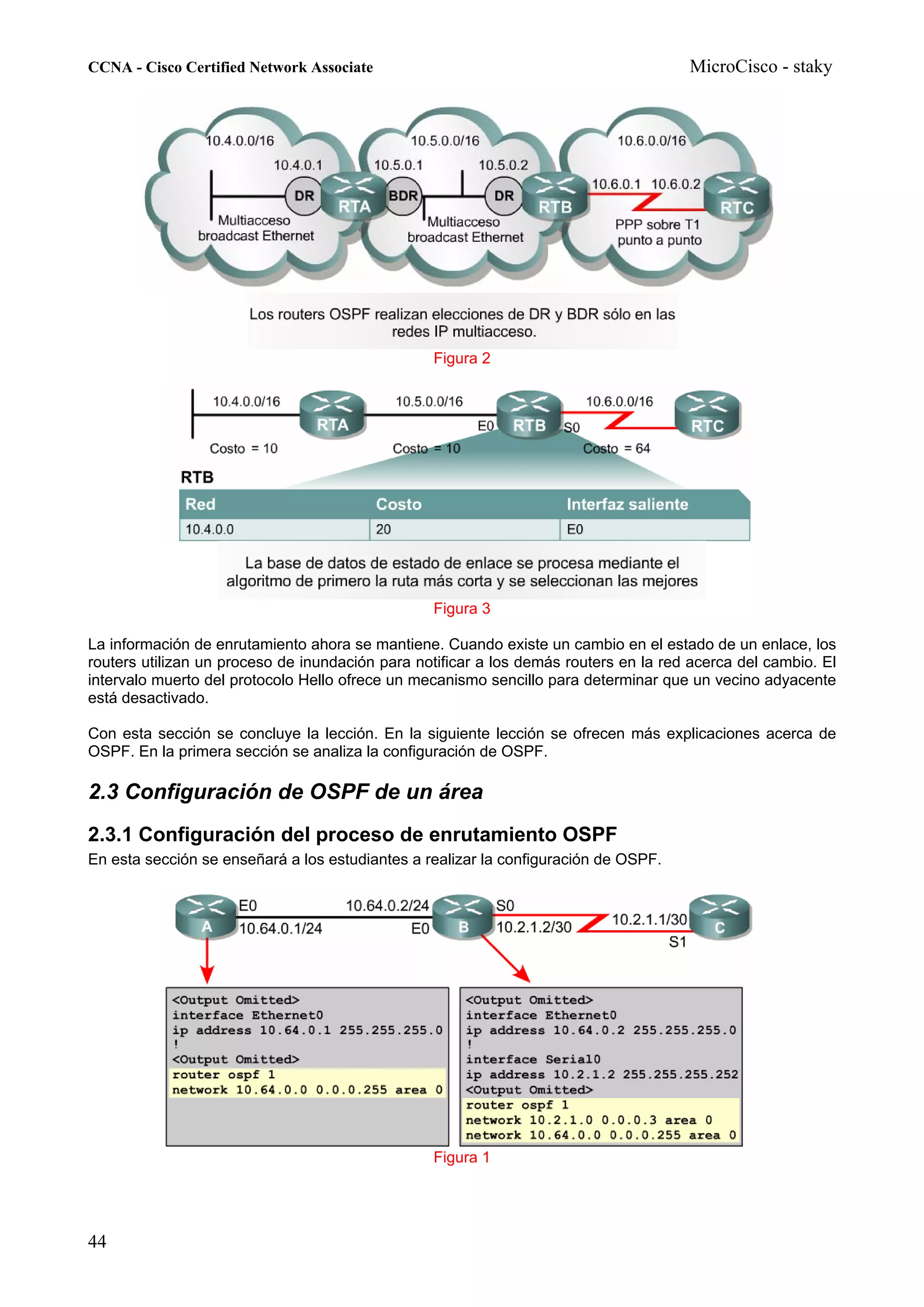 CCNA - Cisco Certified Network Associate                                              MicroCisco - staky




                                                 Figura 2




                                                 Figura 3

La información de enrutamiento ahora se mantiene. Cuando existe un cambio en el estado de un enlace, los
routers utilizan un proceso de inundación para notificar a los demás routers en la red acerca del cambio. El
intervalo muerto del protocolo Hello ofrece un mecanismo sencillo para determinar que un vecino adyacente
está desactivado.

Con esta sección se concluye la lección. En la siguiente lección se ofrecen más explicaciones acerca de
OSPF. En la primera sección se analiza la configuración de OSPF.

2.3 Configuración de OSPF de un área
2.3.1 Configuración del proceso de enrutamiento OSPF
En esta sección se enseñará a los estudiantes a realizar la configuración de OSPF.




                                                 Figura 1




44
 