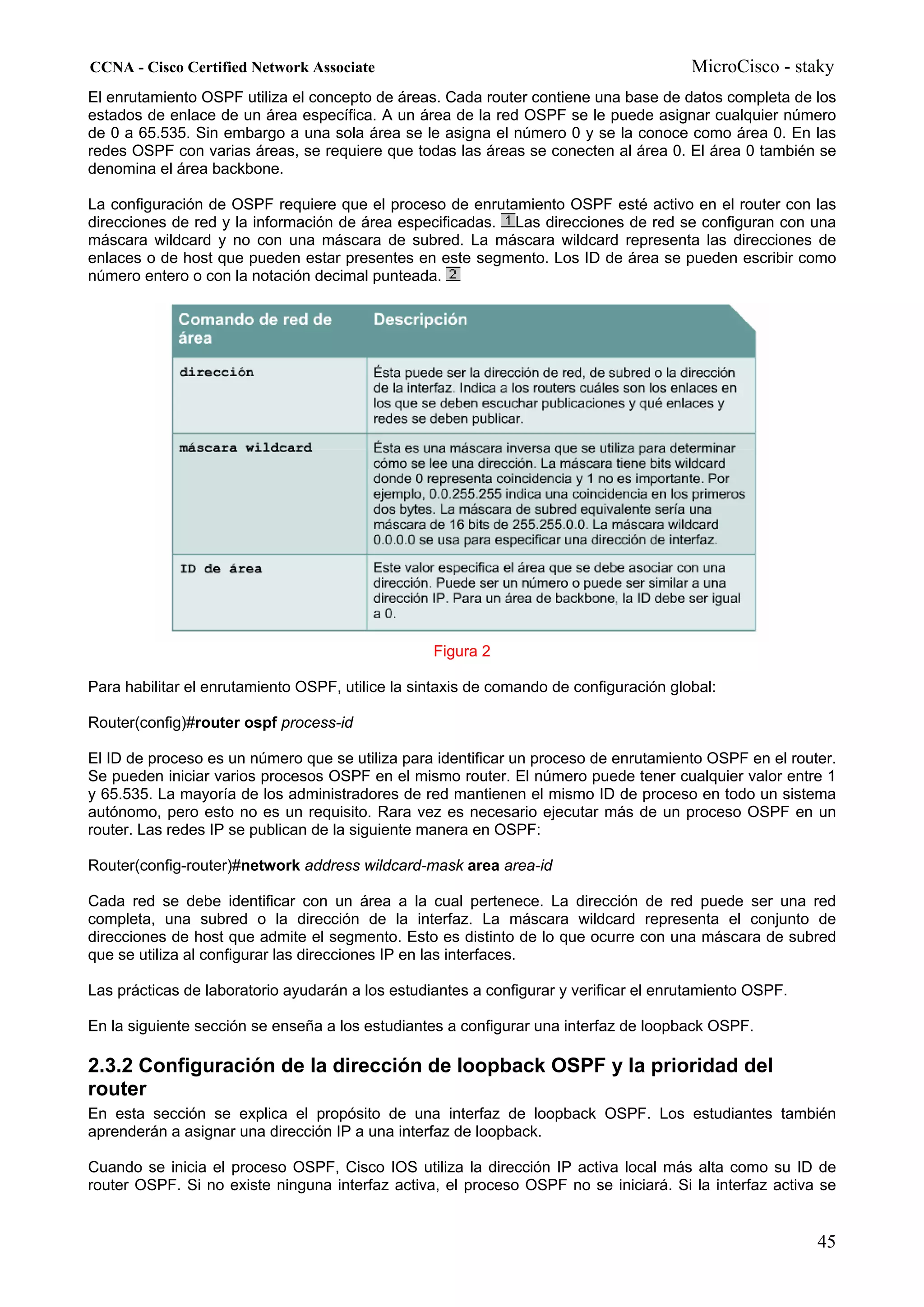 CCNA - Cisco Certified Network Associate                                                MicroCisco - staky
El enrutamiento OSPF utiliza el concepto de áreas. Cada router contiene una base de datos completa de los
estados de enlace de un área específica. A un área de la red OSPF se le puede asignar cualquier número
de 0 a 65.535. Sin embargo a una sola área se le asigna el número 0 y se la conoce como área 0. En las
redes OSPF con varias áreas, se requiere que todas las áreas se conecten al área 0. El área 0 también se
denomina el área backbone.

La configuración de OSPF requiere que el proceso de enrutamiento OSPF esté activo en el router con las
direcciones de red y la información de área especificadas. Las direcciones de red se configuran con una
máscara wildcard y no con una máscara de subred. La máscara wildcard representa las direcciones de
enlaces o de host que pueden estar presentes en este segmento. Los ID de área se pueden escribir como
número entero o con la notación decimal punteada.




                                                  Figura 2

Para habilitar el enrutamiento OSPF, utilice la sintaxis de comando de configuración global:

Router(config)#router ospf process-id

El ID de proceso es un número que se utiliza para identificar un proceso de enrutamiento OSPF en el router.
Se pueden iniciar varios procesos OSPF en el mismo router. El número puede tener cualquier valor entre 1
y 65.535. La mayoría de los administradores de red mantienen el mismo ID de proceso en todo un sistema
autónomo, pero esto no es un requisito. Rara vez es necesario ejecutar más de un proceso OSPF en un
router. Las redes IP se publican de la siguiente manera en OSPF:

Router(config-router)#network address wildcard-mask area area-id

Cada red se debe identificar con un área a la cual pertenece. La dirección de red puede ser una red
completa, una subred o la dirección de la interfaz. La máscara wildcard representa el conjunto de
direcciones de host que admite el segmento. Esto es distinto de lo que ocurre con una máscara de subred
que se utiliza al configurar las direcciones IP en las interfaces.

Las prácticas de laboratorio ayudarán a los estudiantes a configurar y verificar el enrutamiento OSPF.

En la siguiente sección se enseña a los estudiantes a configurar una interfaz de loopback OSPF.

2.3.2 Configuración de la dirección de loopback OSPF y la prioridad del
router
En esta sección se explica el propósito de una interfaz de loopback OSPF. Los estudiantes también
aprenderán a asignar una dirección IP a una interfaz de loopback.

Cuando se inicia el proceso OSPF, Cisco IOS utiliza la dirección IP activa local más alta como su ID de
router OSPF. Si no existe ninguna interfaz activa, el proceso OSPF no se iniciará. Si la interfaz activa se


                                                                                                         45
 