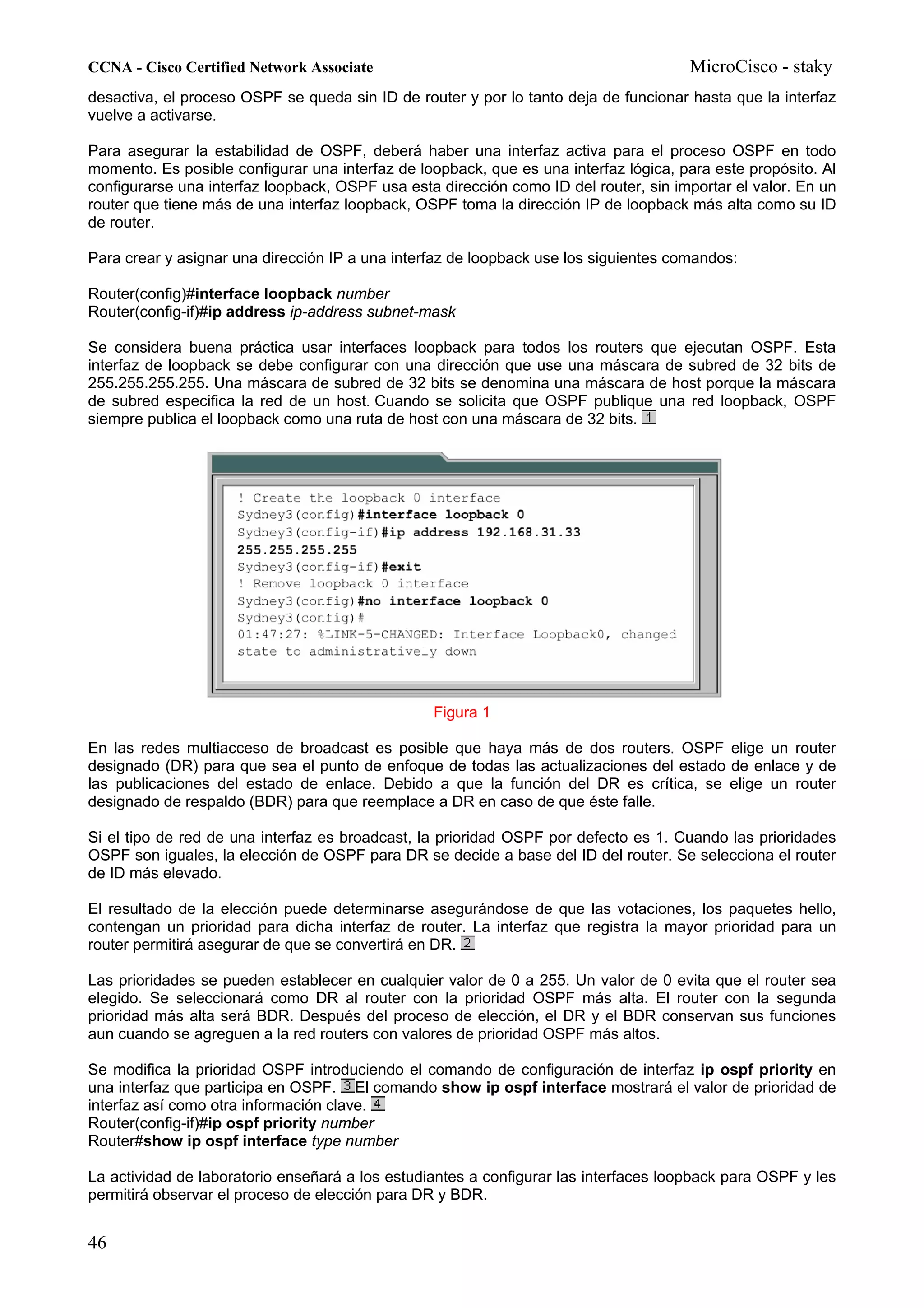 CCNA - Cisco Certified Network Associate                                              MicroCisco - staky
desactiva, el proceso OSPF se queda sin ID de router y por lo tanto deja de funcionar hasta que la interfaz
vuelve a activarse.

Para asegurar la estabilidad de OSPF, deberá haber una interfaz activa para el proceso OSPF en todo
momento. Es posible configurar una interfaz de loopback, que es una interfaz lógica, para este propósito. Al
configurarse una interfaz loopback, OSPF usa esta dirección como ID del router, sin importar el valor. En un
router que tiene más de una interfaz loopback, OSPF toma la dirección IP de loopback más alta como su ID
de router.

Para crear y asignar una dirección IP a una interfaz de loopback use los siguientes comandos:

Router(config)#interface loopback number
Router(config-if)#ip address ip-address subnet-mask

Se considera buena práctica usar interfaces loopback para todos los routers que ejecutan OSPF. Esta
interfaz de loopback se debe configurar con una dirección que use una máscara de subred de 32 bits de
255.255.255.255. Una máscara de subred de 32 bits se denomina una máscara de host porque la máscara
de subred especifica la red de un host. Cuando se solicita que OSPF publique una red loopback, OSPF
siempre publica el loopback como una ruta de host con una máscara de 32 bits.




                                                 Figura 1

En las redes multiacceso de broadcast es posible que haya más de dos routers. OSPF elige un router
designado (DR) para que sea el punto de enfoque de todas las actualizaciones del estado de enlace y de
las publicaciones del estado de enlace. Debido a que la función del DR es crítica, se elige un router
designado de respaldo (BDR) para que reemplace a DR en caso de que éste falle.

Si el tipo de red de una interfaz es broadcast, la prioridad OSPF por defecto es 1. Cuando las prioridades
OSPF son iguales, la elección de OSPF para DR se decide a base del ID del router. Se selecciona el router
de ID más elevado.

El resultado de la elección puede determinarse asegurándose de que las votaciones, los paquetes hello,
contengan un prioridad para dicha interfaz de router. La interfaz que registra la mayor prioridad para un
router permitirá asegurar de que se convertirá en DR.

Las prioridades se pueden establecer en cualquier valor de 0 a 255. Un valor de 0 evita que el router sea
elegido. Se seleccionará como DR al router con la prioridad OSPF más alta. El router con la segunda
prioridad más alta será BDR. Después del proceso de elección, el DR y el BDR conservan sus funciones
aun cuando se agreguen a la red routers con valores de prioridad OSPF más altos.

Se modifica la prioridad OSPF introduciendo el comando de configuración de interfaz ip ospf priority en
una interfaz que participa en OSPF. El comando show ip ospf interface mostrará el valor de prioridad de
interfaz así como otra información clave.
Router(config-if)#ip ospf priority number
Router#show ip ospf interface type number

La actividad de laboratorio enseñará a los estudiantes a configurar las interfaces loopback para OSPF y les
permitirá observar el proceso de elección para DR y BDR.


46
 