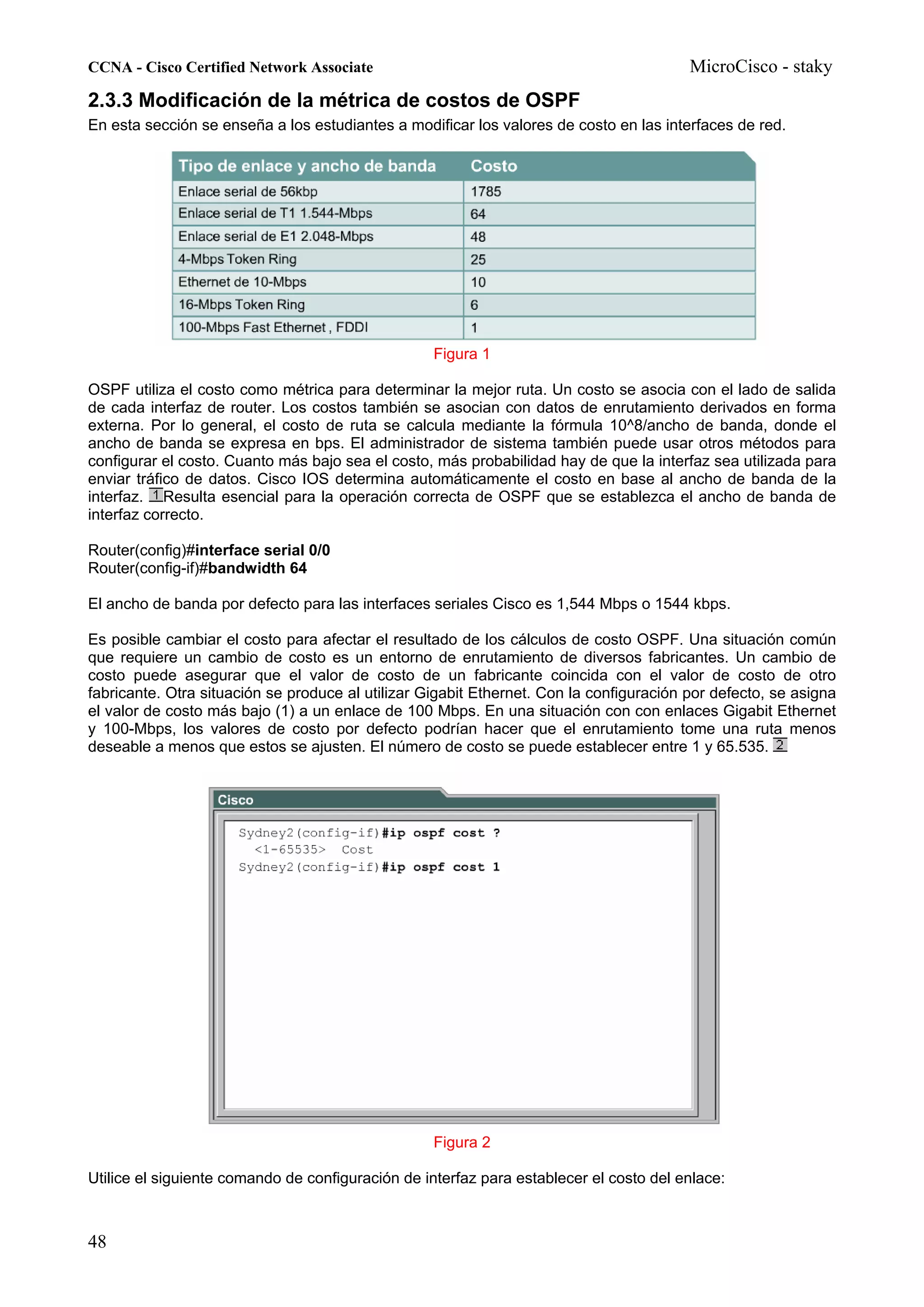 CCNA - Cisco Certified Network Associate                                                 MicroCisco - staky
2.3.3 Modificación de la métrica de costos de OSPF
En esta sección se enseña a los estudiantes a modificar los valores de costo en las interfaces de red.




                                                   Figura 1

OSPF utiliza el costo como métrica para determinar la mejor ruta. Un costo se asocia con el lado de salida
de cada interfaz de router. Los costos también se asocian con datos de enrutamiento derivados en forma
externa. Por lo general, el costo de ruta se calcula mediante la fórmula 10^8/ancho de banda, donde el
ancho de banda se expresa en bps. El administrador de sistema también puede usar otros métodos para
configurar el costo. Cuanto más bajo sea el costo, más probabilidad hay de que la interfaz sea utilizada para
enviar tráfico de datos. Cisco IOS determina automáticamente el costo en base al ancho de banda de la
interfaz. Resulta esencial para la operación correcta de OSPF que se establezca el ancho de banda de
interfaz correcto.

Router(config)#interface serial 0/0
Router(config-if)#bandwidth 64

El ancho de banda por defecto para las interfaces seriales Cisco es 1,544 Mbps o 1544 kbps.

Es posible cambiar el costo para afectar el resultado de los cálculos de costo OSPF. Una situación común
que requiere un cambio de costo es un entorno de enrutamiento de diversos fabricantes. Un cambio de
costo puede asegurar que el valor de costo de un fabricante coincida con el valor de costo de otro
fabricante. Otra situación se produce al utilizar Gigabit Ethernet. Con la configuración por defecto, se asigna
el valor de costo más bajo (1) a un enlace de 100 Mbps. En una situación con con enlaces Gigabit Ethernet
y 100-Mbps, los valores de costo por defecto podrían hacer que el enrutamiento tome una ruta menos
deseable a menos que estos se ajusten. El número de costo se puede establecer entre 1 y 65.535.




                                                   Figura 2

Utilice el siguiente comando de configuración de interfaz para establecer el costo del enlace:



48
 