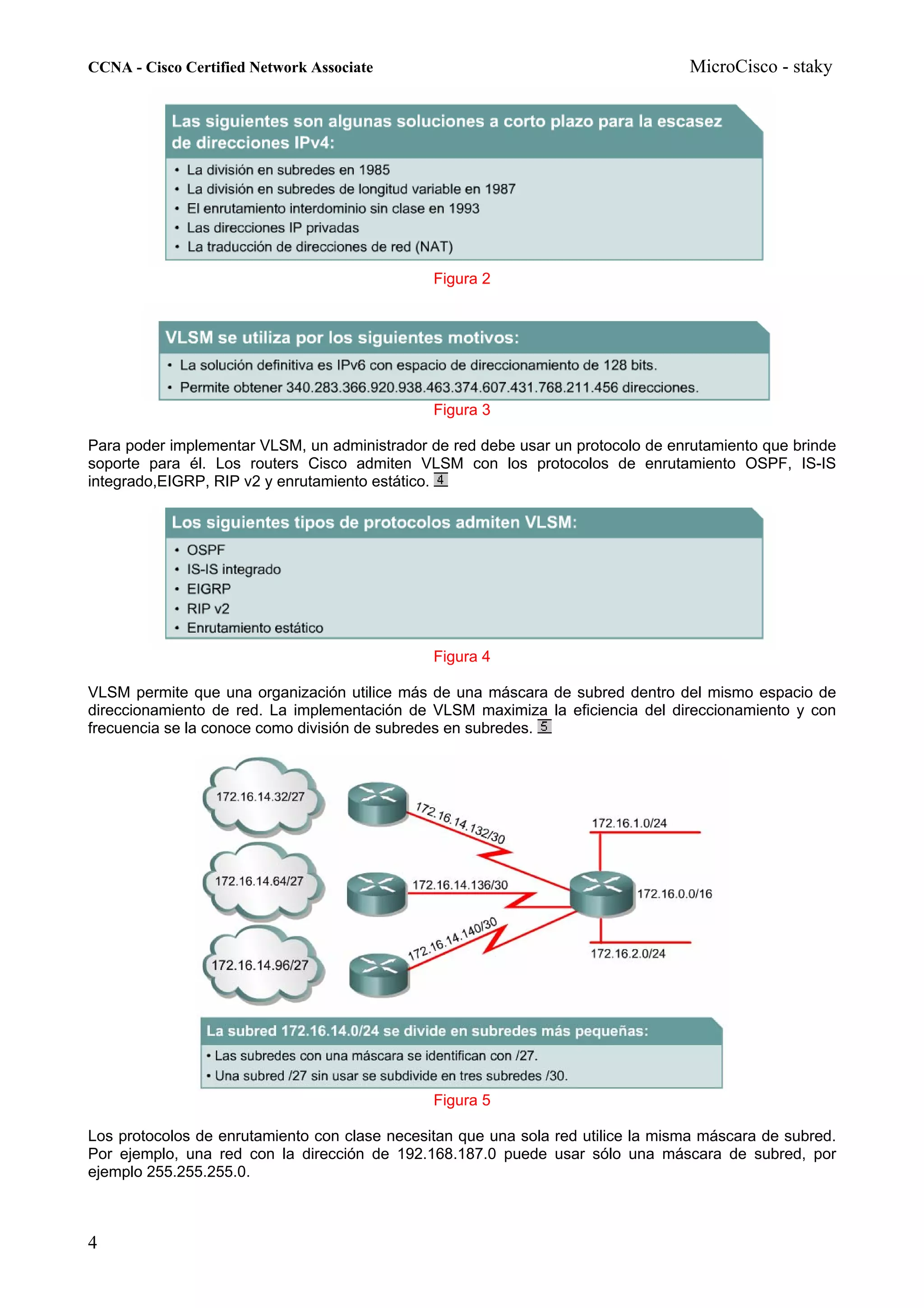 CCNA - Cisco Certified Network Associate                                          MicroCisco - staky




                                               Figura 2




                                               Figura 3

Para poder implementar VLSM, un administrador de red debe usar un protocolo de enrutamiento que brinde
soporte para él. Los routers Cisco admiten VLSM con los protocolos de enrutamiento OSPF, IS-IS
integrado,EIGRP, RIP v2 y enrutamiento estático.




                                               Figura 4

VLSM permite que una organización utilice más de una máscara de subred dentro del mismo espacio de
direccionamiento de red. La implementación de VLSM maximiza la eficiencia del direccionamiento y con
frecuencia se la conoce como división de subredes en subredes.




                                               Figura 5

Los protocolos de enrutamiento con clase necesitan que una sola red utilice la misma máscara de subred.
Por ejemplo, una red con la dirección de 192.168.187.0 puede usar sólo una máscara de subred, por
ejemplo 255.255.255.0.



4
 