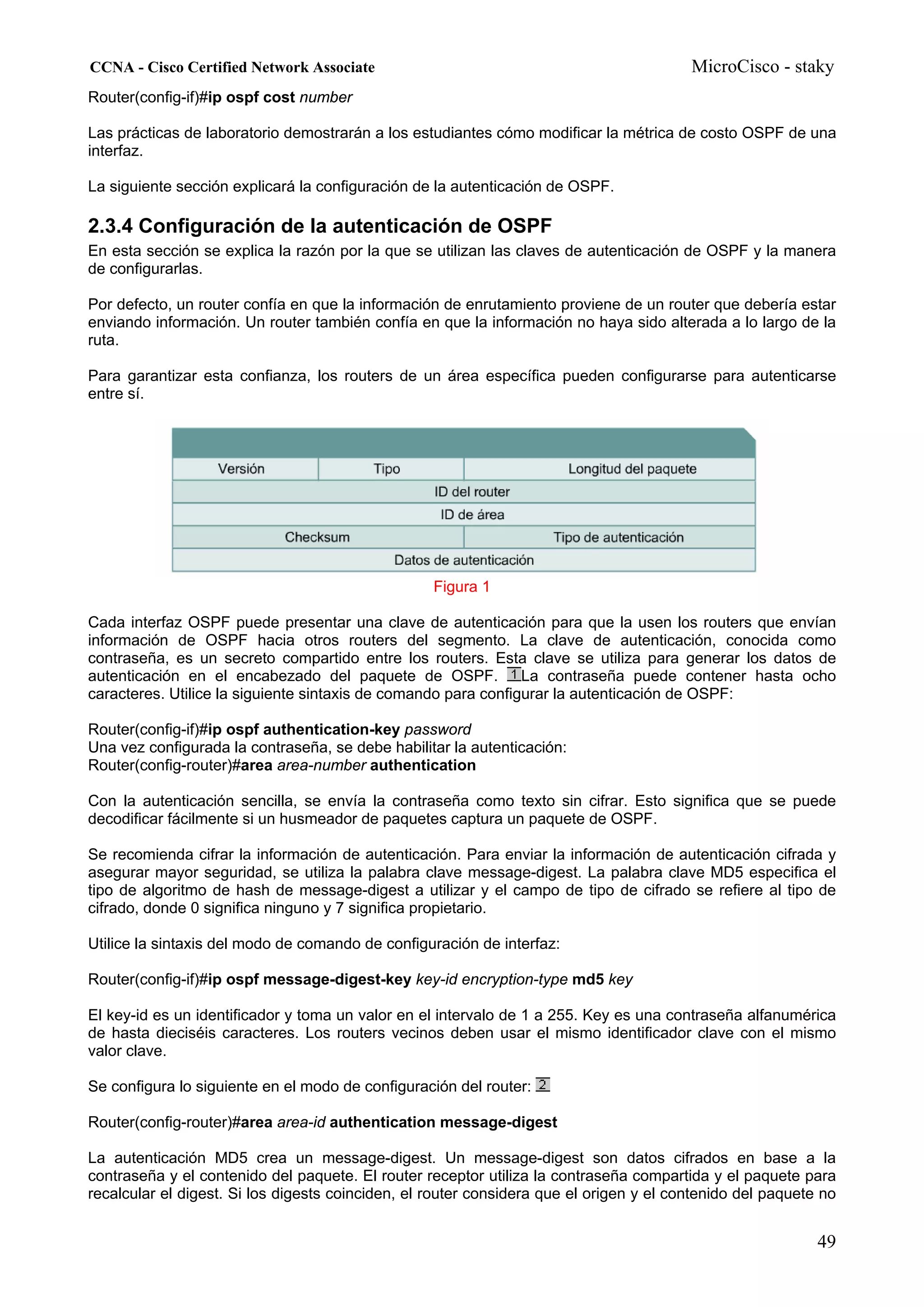 CCNA - Cisco Certified Network Associate                                                 MicroCisco - staky
Router(config-if)#ip ospf cost number

Las prácticas de laboratorio demostrarán a los estudiantes cómo modificar la métrica de costo OSPF de una
interfaz.

La siguiente sección explicará la configuración de la autenticación de OSPF.

2.3.4 Configuración de la autenticación de OSPF
En esta sección se explica la razón por la que se utilizan las claves de autenticación de OSPF y la manera
de configurarlas.

Por defecto, un router confía en que la información de enrutamiento proviene de un router que debería estar
enviando información. Un router también confía en que la información no haya sido alterada a lo largo de la
ruta.

Para garantizar esta confianza, los routers de un área específica pueden configurarse para autenticarse
entre sí.




                                                   Figura 1

Cada interfaz OSPF puede presentar una clave de autenticación para que la usen los routers que envían
información de OSPF hacia otros routers del segmento. La clave de autenticación, conocida como
contraseña, es un secreto compartido entre los routers. Esta clave se utiliza para generar los datos de
autenticación en el encabezado del paquete de OSPF. La contraseña puede contener hasta ocho
caracteres. Utilice la siguiente sintaxis de comando para configurar la autenticación de OSPF:

Router(config-if)#ip ospf authentication-key password
Una vez configurada la contraseña, se debe habilitar la autenticación:
Router(config-router)#area area-number authentication

Con la autenticación sencilla, se envía la contraseña como texto sin cifrar. Esto significa que se puede
decodificar fácilmente si un husmeador de paquetes captura un paquete de OSPF.

Se recomienda cifrar la información de autenticación. Para enviar la información de autenticación cifrada y
asegurar mayor seguridad, se utiliza la palabra clave message-digest. La palabra clave MD5 especifica el
tipo de algoritmo de hash de message-digest a utilizar y el campo de tipo de cifrado se refiere al tipo de
cifrado, donde 0 significa ninguno y 7 significa propietario.

Utilice la sintaxis del modo de comando de configuración de interfaz:

Router(config-if)#ip ospf message-digest-key key-id encryption-type md5 key

El key-id es un identificador y toma un valor en el intervalo de 1 a 255. Key es una contraseña alfanumérica
de hasta dieciséis caracteres. Los routers vecinos deben usar el mismo identificador clave con el mismo
valor clave.

Se configura lo siguiente en el modo de configuración del router:

Router(config-router)#area area-id authentication message-digest

La autenticación MD5 crea un message-digest. Un message-digest son datos cifrados en base a la
contraseña y el contenido del paquete. El router receptor utiliza la contraseña compartida y el paquete para
recalcular el digest. Si los digests coinciden, el router considera que el origen y el contenido del paquete no


                                                                                                            49
 