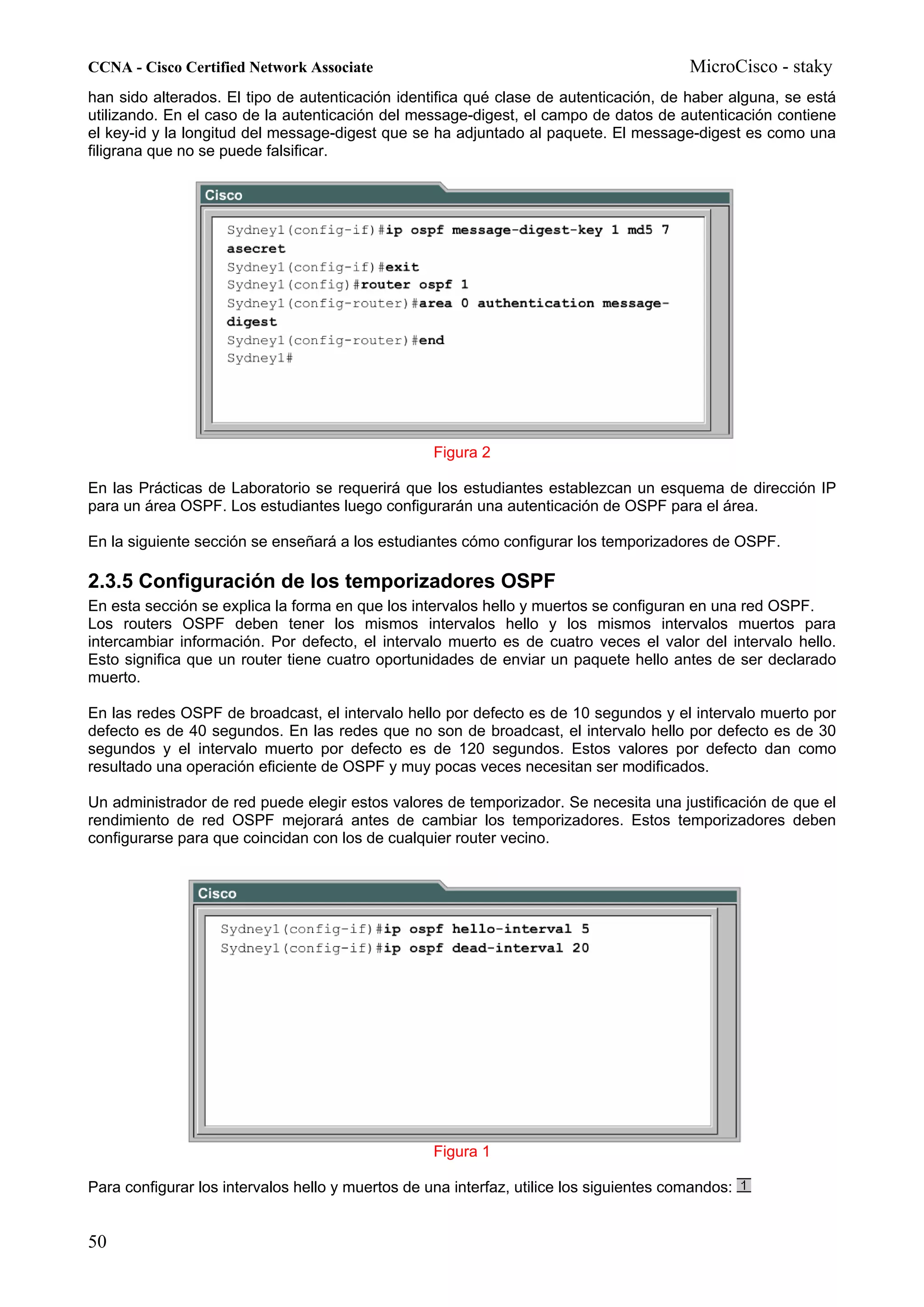 CCNA - Cisco Certified Network Associate                                                 MicroCisco - staky
han sido alterados. El tipo de autenticación identifica qué clase de autenticación, de haber alguna, se está
utilizando. En el caso de la autenticación del message-digest, el campo de datos de autenticación contiene
el key-id y la longitud del message-digest que se ha adjuntado al paquete. El message-digest es como una
filigrana que no se puede falsificar.




                                                   Figura 2

En las Prácticas de Laboratorio se requerirá que los estudiantes establezcan un esquema de dirección IP
para un área OSPF. Los estudiantes luego configurarán una autenticación de OSPF para el área.

En la siguiente sección se enseñará a los estudiantes cómo configurar los temporizadores de OSPF.

2.3.5 Configuración de los temporizadores OSPF
En esta sección se explica la forma en que los intervalos hello y muertos se configuran en una red OSPF.
Los routers OSPF deben tener los mismos intervalos hello y los mismos intervalos muertos para
intercambiar información. Por defecto, el intervalo muerto es de cuatro veces el valor del intervalo hello.
Esto significa que un router tiene cuatro oportunidades de enviar un paquete hello antes de ser declarado
muerto.

En las redes OSPF de broadcast, el intervalo hello por defecto es de 10 segundos y el intervalo muerto por
defecto es de 40 segundos. En las redes que no son de broadcast, el intervalo hello por defecto es de 30
segundos y el intervalo muerto por defecto es de 120 segundos. Estos valores por defecto dan como
resultado una operación eficiente de OSPF y muy pocas veces necesitan ser modificados.

Un administrador de red puede elegir estos valores de temporizador. Se necesita una justificación de que el
rendimiento de red OSPF mejorará antes de cambiar los temporizadores. Estos temporizadores deben
configurarse para que coincidan con los de cualquier router vecino.




                                                   Figura 1

Para configurar los intervalos hello y muertos de una interfaz, utilice los siguientes comandos:


50
 