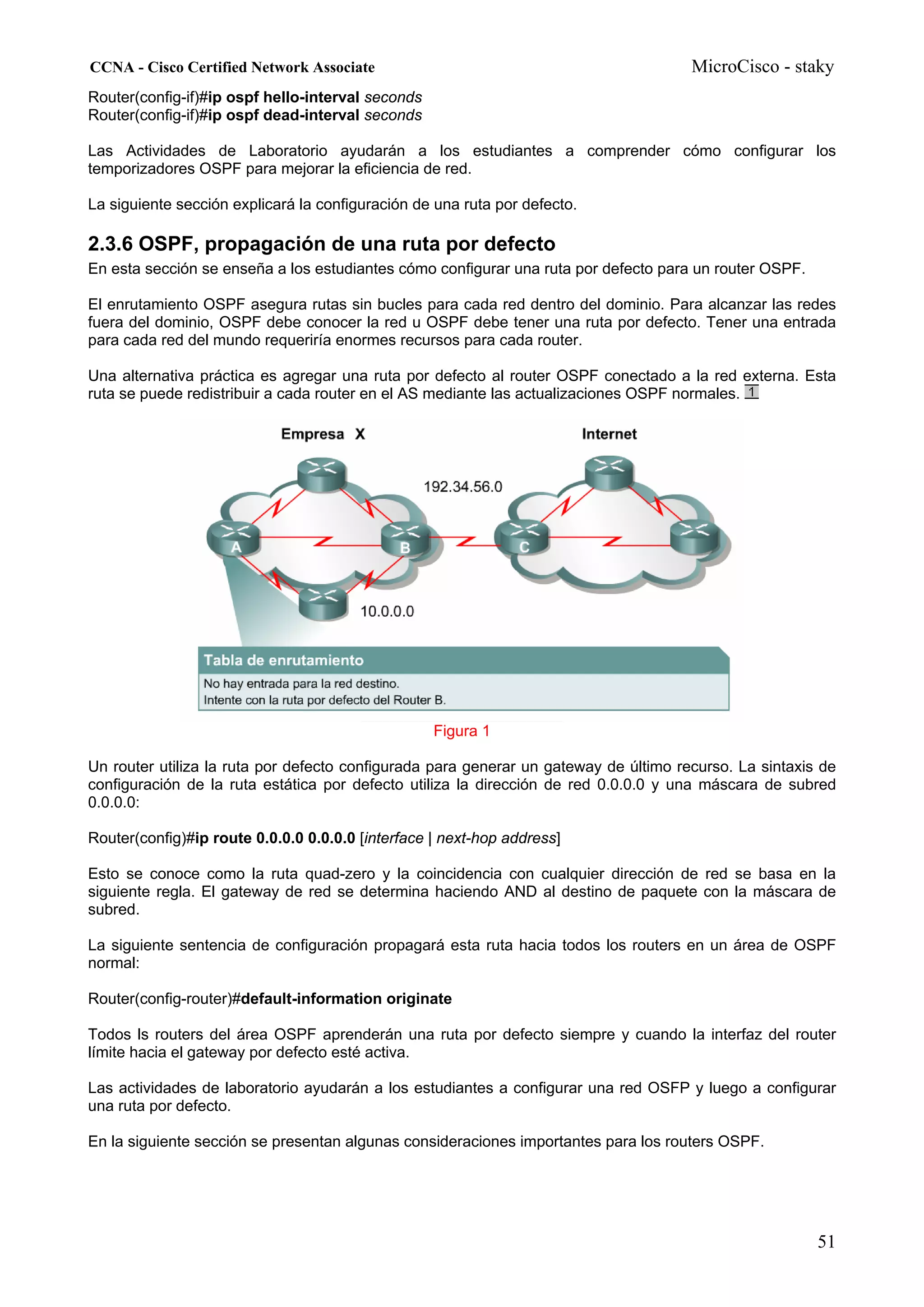 CCNA - Cisco Certified Network Associate                                              MicroCisco - staky
Router(config-if)#ip ospf hello-interval seconds
Router(config-if)#ip ospf dead-interval seconds

Las Actividades de Laboratorio ayudarán a los estudiantes a comprender cómo configurar los
temporizadores OSPF para mejorar la eficiencia de red.

La siguiente sección explicará la configuración de una ruta por defecto.

2.3.6 OSPF, propagación de una ruta por defecto
En esta sección se enseña a los estudiantes cómo configurar una ruta por defecto para un router OSPF.

El enrutamiento OSPF asegura rutas sin bucles para cada red dentro del dominio. Para alcanzar las redes
fuera del dominio, OSPF debe conocer la red u OSPF debe tener una ruta por defecto. Tener una entrada
para cada red del mundo requeriría enormes recursos para cada router.

Una alternativa práctica es agregar una ruta por defecto al router OSPF conectado a la red externa. Esta
ruta se puede redistribuir a cada router en el AS mediante las actualizaciones OSPF normales.




                                                   Figura 1

Un router utiliza la ruta por defecto configurada para generar un gateway de último recurso. La sintaxis de
configuración de la ruta estática por defecto utiliza la dirección de red 0.0.0.0 y una máscara de subred
0.0.0.0:

Router(config)#ip route 0.0.0.0 0.0.0.0 [interface | next-hop address]

Esto se conoce como la ruta quad-zero y la coincidencia con cualquier dirección de red se basa en la
siguiente regla. El gateway de red se determina haciendo AND al destino de paquete con la máscara de
subred.

La siguiente sentencia de configuración propagará esta ruta hacia todos los routers en un área de OSPF
normal:

Router(config-router)#default-information originate

Todos ls routers del área OSPF aprenderán una ruta por defecto siempre y cuando la interfaz del router
límite hacia el gateway por defecto esté activa.

Las actividades de laboratorio ayudarán a los estudiantes a configurar una red OSFP y luego a configurar
una ruta por defecto.

En la siguiente sección se presentan algunas consideraciones importantes para los routers OSPF.




                                                                                                        51
 