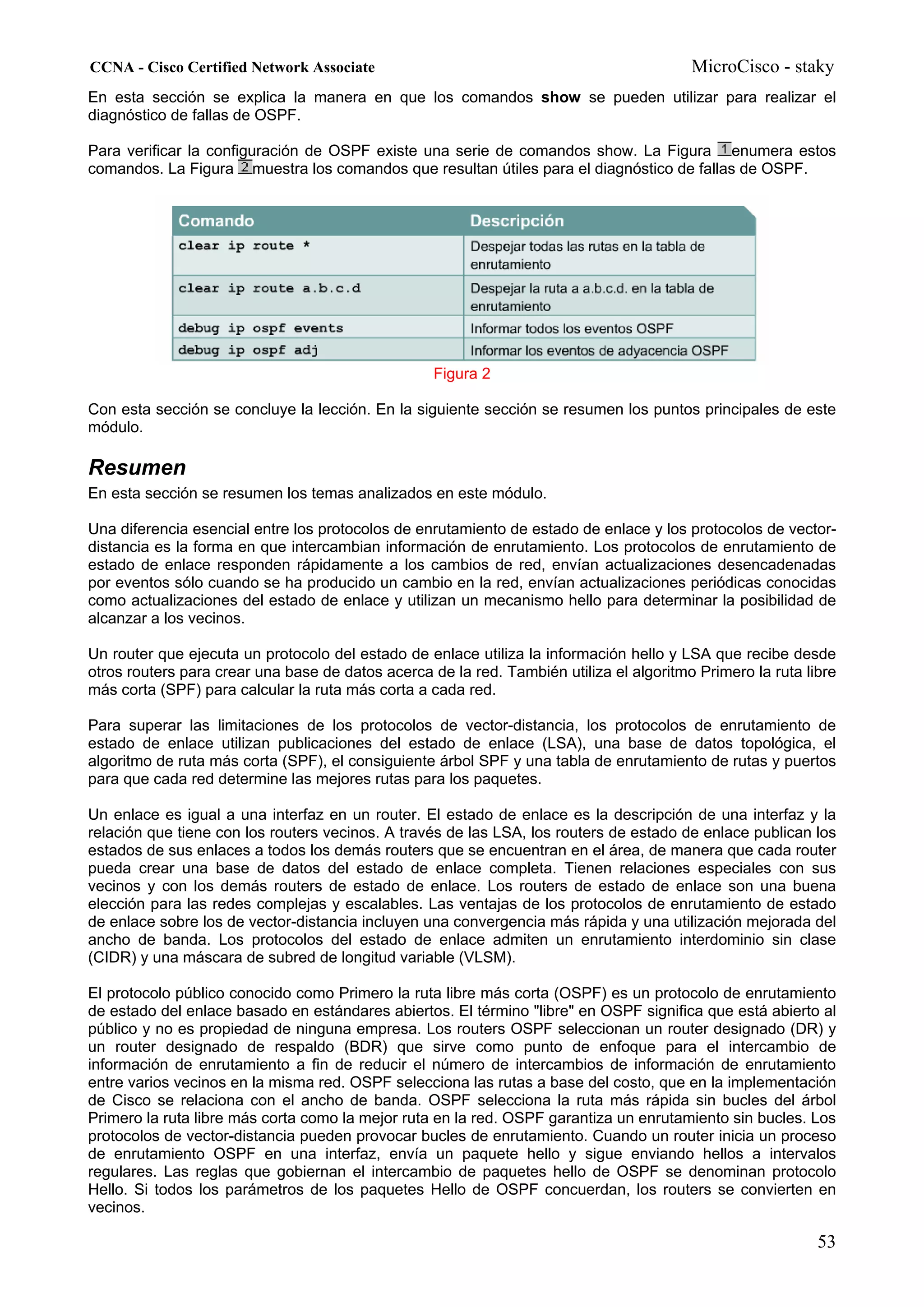 CCNA - Cisco Certified Network Associate                                                 MicroCisco - staky
En esta sección se explica la manera en que los comandos show se pueden utilizar para realizar el
diagnóstico de fallas de OSPF.

Para verificar la configuración de OSPF existe una serie de comandos show. La Figura enumera estos
comandos. La Figura muestra los comandos que resultan útiles para el diagnóstico de fallas de OSPF.




                                                   Figura 2

Con esta sección se concluye la lección. En la siguiente sección se resumen los puntos principales de este
módulo.

Resumen
En esta sección se resumen los temas analizados en este módulo.

Una diferencia esencial entre los protocolos de enrutamiento de estado de enlace y los protocolos de vector-
distancia es la forma en que intercambian información de enrutamiento. Los protocolos de enrutamiento de
estado de enlace responden rápidamente a los cambios de red, envían actualizaciones desencadenadas
por eventos sólo cuando se ha producido un cambio en la red, envían actualizaciones periódicas conocidas
como actualizaciones del estado de enlace y utilizan un mecanismo hello para determinar la posibilidad de
alcanzar a los vecinos.

Un router que ejecuta un protocolo del estado de enlace utiliza la información hello y LSA que recibe desde
otros routers para crear una base de datos acerca de la red. También utiliza el algoritmo Primero la ruta libre
más corta (SPF) para calcular la ruta más corta a cada red.

Para superar las limitaciones de los protocolos de vector-distancia, los protocolos de enrutamiento de
estado de enlace utilizan publicaciones del estado de enlace (LSA), una base de datos topológica, el
algoritmo de ruta más corta (SPF), el consiguiente árbol SPF y una tabla de enrutamiento de rutas y puertos
para que cada red determine las mejores rutas para los paquetes.

Un enlace es igual a una interfaz en un router. El estado de enlace es la descripción de una interfaz y la
relación que tiene con los routers vecinos. A través de las LSA, los routers de estado de enlace publican los
estados de sus enlaces a todos los demás routers que se encuentran en el área, de manera que cada router
pueda crear una base de datos del estado de enlace completa. Tienen relaciones especiales con sus
vecinos y con los demás routers de estado de enlace. Los routers de estado de enlace son una buena
elección para las redes complejas y escalables. Las ventajas de los protocolos de enrutamiento de estado
de enlace sobre los de vector-distancia incluyen una convergencia más rápida y una utilización mejorada del
ancho de banda. Los protocolos del estado de enlace admiten un enrutamiento interdominio sin clase
(CIDR) y una máscara de subred de longitud variable (VLSM).

El protocolo público conocido como Primero la ruta libre más corta (OSPF) es un protocolo de enrutamiento
de estado del enlace basado en estándares abiertos. El término "libre" en OSPF significa que está abierto al
público y no es propiedad de ninguna empresa. Los routers OSPF seleccionan un router designado (DR) y
un router designado de respaldo (BDR) que sirve como punto de enfoque para el intercambio de
información de enrutamiento a fin de reducir el número de intercambios de información de enrutamiento
entre varios vecinos en la misma red. OSPF selecciona las rutas a base del costo, que en la implementación
de Cisco se relaciona con el ancho de banda. OSPF selecciona la ruta más rápida sin bucles del árbol
Primero la ruta libre más corta como la mejor ruta en la red. OSPF garantiza un enrutamiento sin bucles. Los
protocolos de vector-distancia pueden provocar bucles de enrutamiento. Cuando un router inicia un proceso
de enrutamiento OSPF en una interfaz, envía un paquete hello y sigue enviando hellos a intervalos
regulares. Las reglas que gobiernan el intercambio de paquetes hello de OSPF se denominan protocolo
Hello. Si todos los parámetros de los paquetes Hello de OSPF concuerdan, los routers se convierten en
vecinos.

                                                                                                            53
 