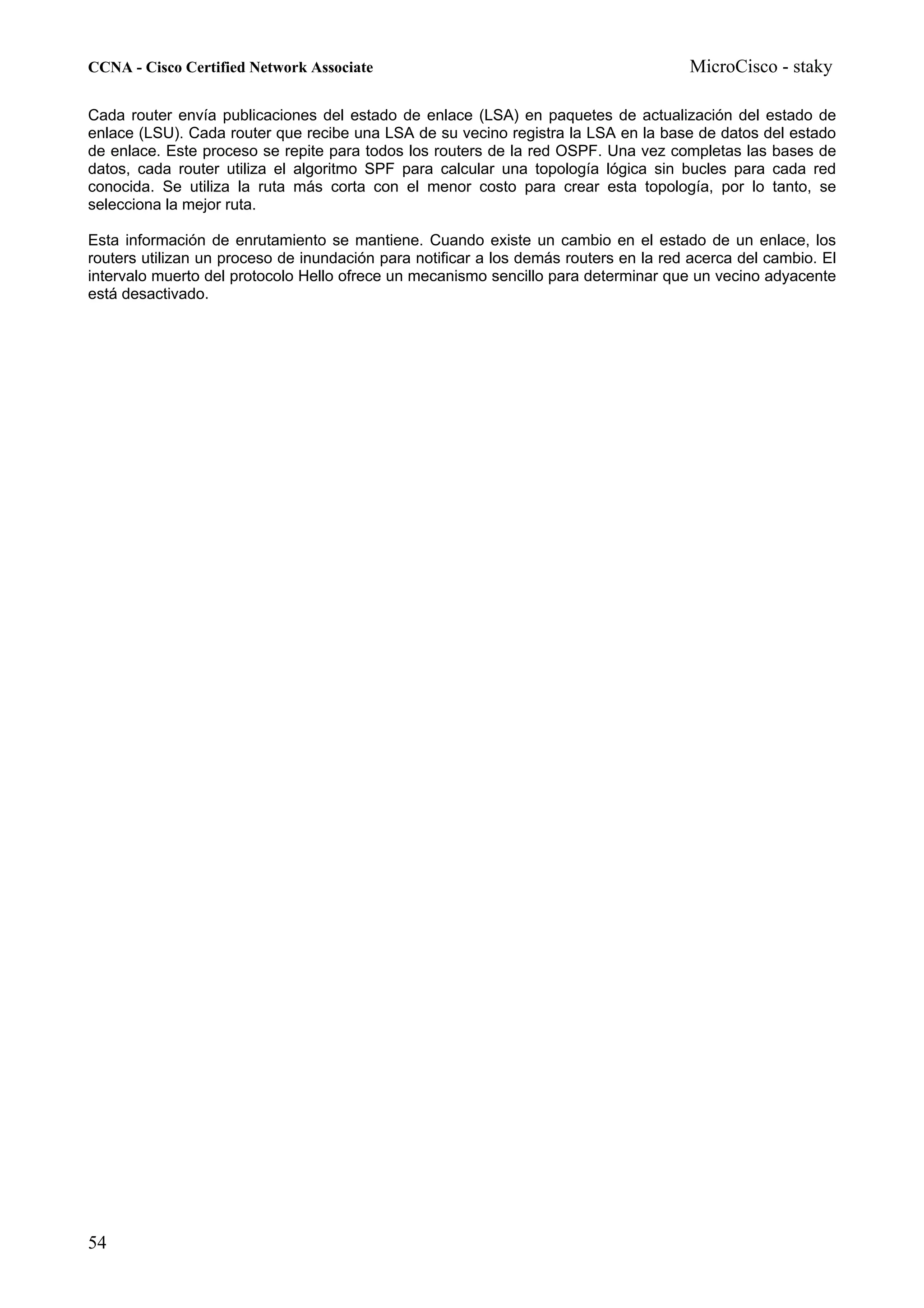 CCNA - Cisco Certified Network Associate                                              MicroCisco - staky

Cada router envía publicaciones del estado de enlace (LSA) en paquetes de actualización del estado de
enlace (LSU). Cada router que recibe una LSA de su vecino registra la LSA en la base de datos del estado
de enlace. Este proceso se repite para todos los routers de la red OSPF. Una vez completas las bases de
datos, cada router utiliza el algoritmo SPF para calcular una topología lógica sin bucles para cada red
conocida. Se utiliza la ruta más corta con el menor costo para crear esta topología, por lo tanto, se
selecciona la mejor ruta.

Esta información de enrutamiento se mantiene. Cuando existe un cambio en el estado de un enlace, los
routers utilizan un proceso de inundación para notificar a los demás routers en la red acerca del cambio. El
intervalo muerto del protocolo Hello ofrece un mecanismo sencillo para determinar que un vecino adyacente
está desactivado.




54
 
