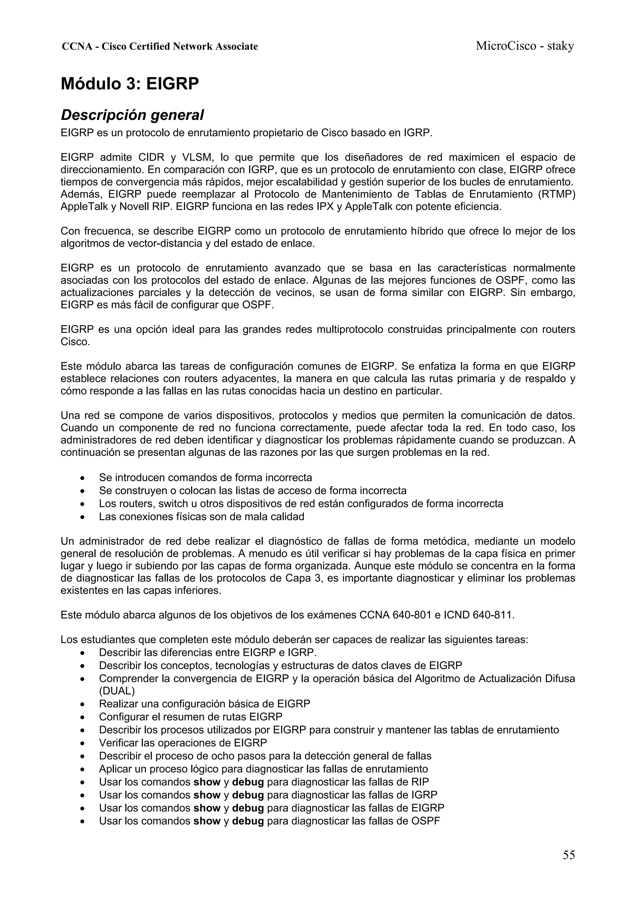 CCNA - Cisco Certified Network Associate                                               MicroCisco - staky


Módulo 3: EIGRP
Descripción general
EIGRP es un protocolo de enrutamiento propietario de Cisco basado en IGRP.

EIGRP admite CIDR y VLSM, lo que permite que los diseñadores de red maximicen el espacio de
direccionamiento. En comparación con IGRP, que es un protocolo de enrutamiento con clase, EIGRP ofrece
tiempos de convergencia más rápidos, mejor escalabilidad y gestión superior de los bucles de enrutamiento.
Además, EIGRP puede reemplazar al Protocolo de Mantenimiento de Tablas de Enrutamiento (RTMP)
AppleTalk y Novell RIP. EIGRP funciona en las redes IPX y AppleTalk con potente eficiencia.

Con frecuenca, se describe EIGRP como un protocolo de enrutamiento híbrido que ofrece lo mejor de los
algoritmos de vector-distancia y del estado de enlace.

EIGRP es un protocolo de enrutamiento avanzado que se basa en las características normalmente
asociadas con los protocolos del estado de enlace. Algunas de las mejores funciones de OSPF, como las
actualizaciones parciales y la detección de vecinos, se usan de forma similar con EIGRP. Sin embargo,
EIGRP es más fácil de configurar que OSPF.

EIGRP es una opción ideal para las grandes redes multiprotocolo construidas principalmente con routers
Cisco.

Este módulo abarca las tareas de configuración comunes de EIGRP. Se enfatiza la forma en que EIGRP
establece relaciones con routers adyacentes, la manera en que calcula las rutas primaria y de respaldo y
cómo responde a las fallas en las rutas conocidas hacia un destino en particular.

Una red se compone de varios dispositivos, protocolos y medios que permiten la comunicación de datos.
Cuando un componente de red no funciona correctamente, puede afectar toda la red. En todo caso, los
administradores de red deben identificar y diagnosticar los problemas rápidamente cuando se produzcan. A
continuación se presentan algunas de las razones por las que surgen problemas en la red.

   •   Se introducen comandos de forma incorrecta
   •   Se construyen o colocan las listas de acceso de forma incorrecta
   •   Los routers, switch u otros dispositivos de red están configurados de forma incorrecta
   •   Las conexiones físicas son de mala calidad

Un administrador de red debe realizar el diagnóstico de fallas de forma metódica, mediante un modelo
general de resolución de problemas. A menudo es útil verificar si hay problemas de la capa física en primer
lugar y luego ir subiendo por las capas de forma organizada. Aunque este módulo se concentra en la forma
de diagnosticar las fallas de los protocolos de Capa 3, es importante diagnosticar y eliminar los problemas
existentes en las capas inferiores.

Este módulo abarca algunos de los objetivos de los exámenes CCNA 640-801 e ICND 640-811.

Los estudiantes que completen este módulo deberán ser capaces de realizar las siguientes tareas:
    • Describir las diferencias entre EIGRP e IGRP.
    • Describir los conceptos, tecnologías y estructuras de datos claves de EIGRP
    • Comprender la convergencia de EIGRP y la operación básica del Algoritmo de Actualización Difusa
        (DUAL)
    • Realizar una configuración básica de EIGRP
    • Configurar el resumen de rutas EIGRP
    • Describir los procesos utilizados por EIGRP para construir y mantener las tablas de enrutamiento
    • Verificar las operaciones de EIGRP
    • Describir el proceso de ocho pasos para la detección general de fallas
    • Aplicar un proceso lógico para diagnosticar las fallas de enrutamiento
    • Usar los comandos show y debug para diagnosticar las fallas de RIP
    • Usar los comandos show y debug para diagnosticar las fallas de IGRP
    • Usar los comandos show y debug para diagnosticar las fallas de EIGRP
    • Usar los comandos show y debug para diagnosticar las fallas de OSPF


                                                                                                        55
 