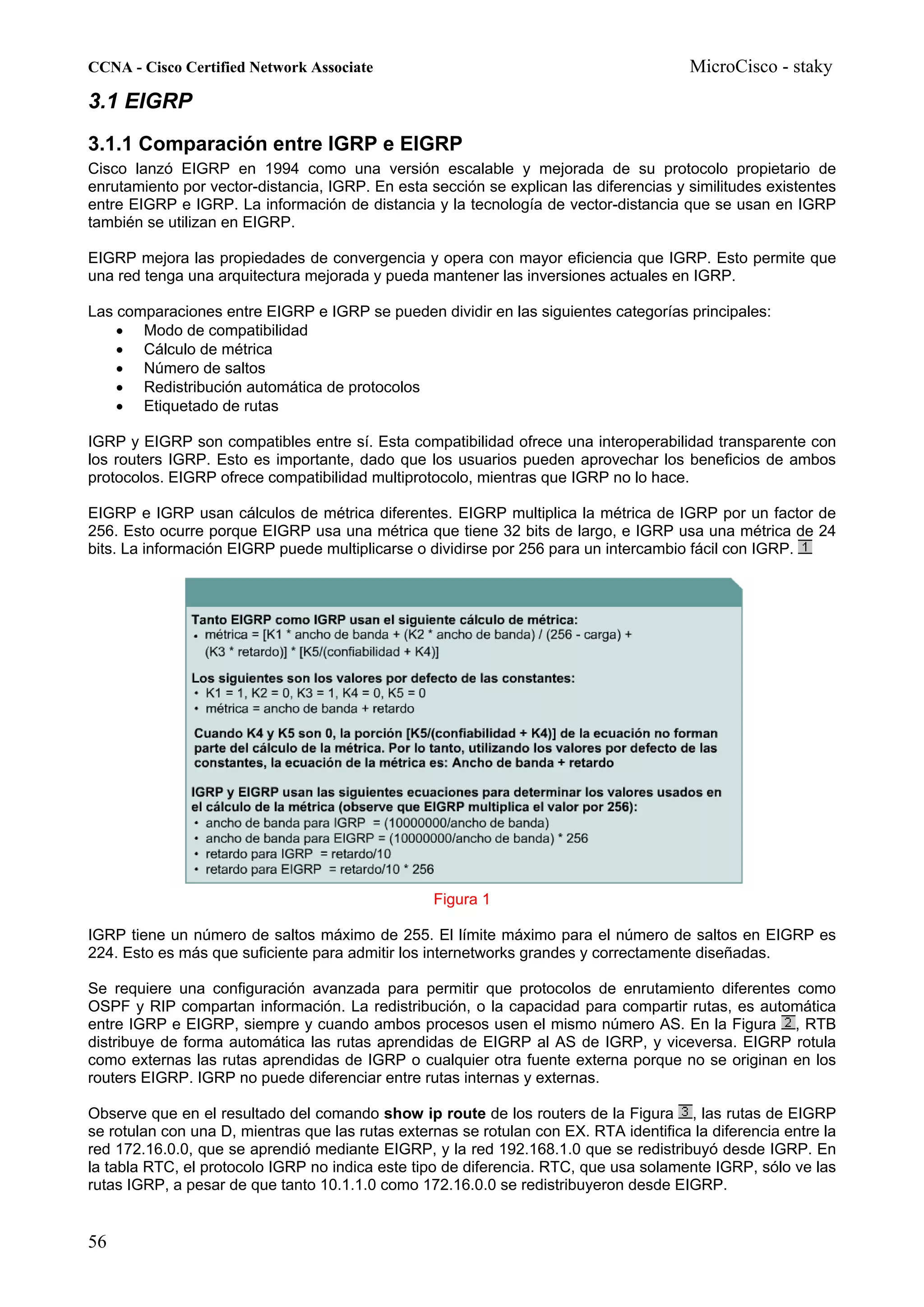 CCNA - Cisco Certified Network Associate                                                MicroCisco - staky
3.1 EIGRP
3.1.1 Comparación entre IGRP e EIGRP
Cisco lanzó EIGRP en 1994 como una versión escalable y mejorada de su protocolo propietario de
enrutamiento por vector-distancia, IGRP. En esta sección se explican las diferencias y similitudes existentes
entre EIGRP e IGRP. La información de distancia y la tecnología de vector-distancia que se usan en IGRP
también se utilizan en EIGRP.

EIGRP mejora las propiedades de convergencia y opera con mayor eficiencia que IGRP. Esto permite que
una red tenga una arquitectura mejorada y pueda mantener las inversiones actuales en IGRP.

Las comparaciones entre EIGRP e IGRP se pueden dividir en las siguientes categorías principales:
    • Modo de compatibilidad
    • Cálculo de métrica
    • Número de saltos
    • Redistribución automática de protocolos
    • Etiquetado de rutas

IGRP y EIGRP son compatibles entre sí. Esta compatibilidad ofrece una interoperabilidad transparente con
los routers IGRP. Esto es importante, dado que los usuarios pueden aprovechar los beneficios de ambos
protocolos. EIGRP ofrece compatibilidad multiprotocolo, mientras que IGRP no lo hace.

EIGRP e IGRP usan cálculos de métrica diferentes. EIGRP multiplica la métrica de IGRP por un factor de
256. Esto ocurre porque EIGRP usa una métrica que tiene 32 bits de largo, e IGRP usa una métrica de 24
bits. La información EIGRP puede multiplicarse o dividirse por 256 para un intercambio fácil con IGRP.




                                                  Figura 1

IGRP tiene un número de saltos máximo de 255. El límite máximo para el número de saltos en EIGRP es
224. Esto es más que suficiente para admitir los internetworks grandes y correctamente diseñadas.

Se requiere una configuración avanzada para permitir que protocolos de enrutamiento diferentes como
OSPF y RIP compartan información. La redistribución, o la capacidad para compartir rutas, es automática
entre IGRP e EIGRP, siempre y cuando ambos procesos usen el mismo número AS. En la Figura , RTB
distribuye de forma automática las rutas aprendidas de EIGRP al AS de IGRP, y viceversa. EIGRP rotula
como externas las rutas aprendidas de IGRP o cualquier otra fuente externa porque no se originan en los
routers EIGRP. IGRP no puede diferenciar entre rutas internas y externas.

Observe que en el resultado del comando show ip route de los routers de la Figura , las rutas de EIGRP
se rotulan con una D, mientras que las rutas externas se rotulan con EX. RTA identifica la diferencia entre la
red 172.16.0.0, que se aprendió mediante EIGRP, y la red 192.168.1.0 que se redistribuyó desde IGRP. En
la tabla RTC, el protocolo IGRP no indica este tipo de diferencia. RTC, que usa solamente IGRP, sólo ve las
rutas IGRP, a pesar de que tanto 10.1.1.0 como 172.16.0.0 se redistribuyeron desde EIGRP.


56
 