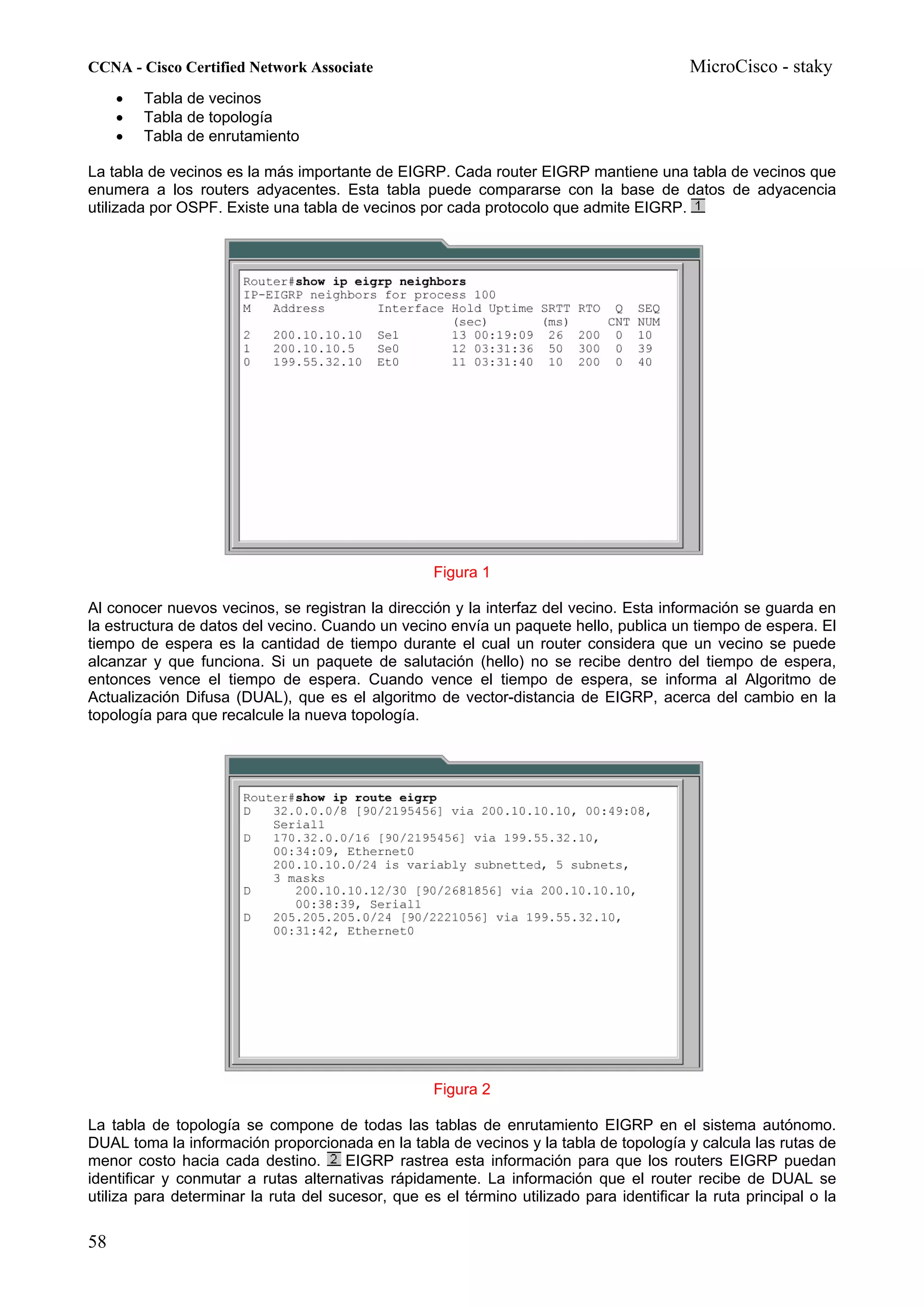 CCNA - Cisco Certified Network Associate                                                  MicroCisco - staky
     •   Tabla de vecinos
     •   Tabla de topología
     •   Tabla de enrutamiento

La tabla de vecinos es la más importante de EIGRP. Cada router EIGRP mantiene una tabla de vecinos que
enumera a los routers adyacentes. Esta tabla puede compararse con la base de datos de adyacencia
utilizada por OSPF. Existe una tabla de vecinos por cada protocolo que admite EIGRP.




                                                   Figura 1

Al conocer nuevos vecinos, se registran la dirección y la interfaz del vecino. Esta información se guarda en
la estructura de datos del vecino. Cuando un vecino envía un paquete hello, publica un tiempo de espera. El
tiempo de espera es la cantidad de tiempo durante el cual un router considera que un vecino se puede
alcanzar y que funciona. Si un paquete de salutación (hello) no se recibe dentro del tiempo de espera,
entonces vence el tiempo de espera. Cuando vence el tiempo de espera, se informa al Algoritmo de
Actualización Difusa (DUAL), que es el algoritmo de vector-distancia de EIGRP, acerca del cambio en la
topología para que recalcule la nueva topología.




                                                   Figura 2

La tabla de topología se compone de todas las tablas de enrutamiento EIGRP en el sistema autónomo.
DUAL toma la información proporcionada en la tabla de vecinos y la tabla de topología y calcula las rutas de
menor costo hacia cada destino.       EIGRP rastrea esta información para que los routers EIGRP puedan
identificar y conmutar a rutas alternativas rápidamente. La información que el router recibe de DUAL se
utiliza para determinar la ruta del sucesor, que es el término utilizado para identificar la ruta principal o la

58
 
