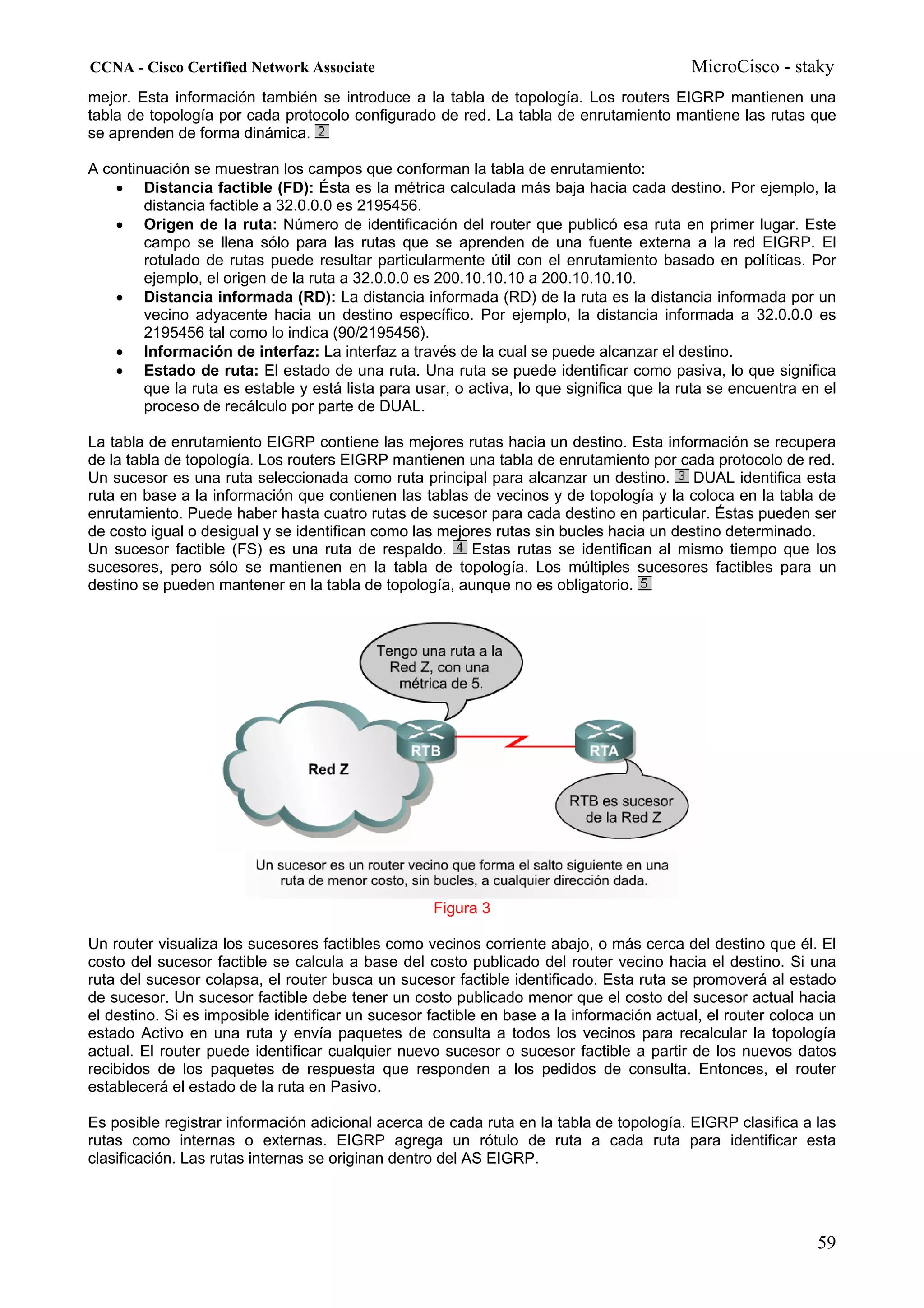CCNA - Cisco Certified Network Associate                                                  MicroCisco - staky
mejor. Esta información también se introduce a la tabla de topología. Los routers EIGRP mantienen una
tabla de topología por cada protocolo configurado de red. La tabla de enrutamiento mantiene las rutas que
se aprenden de forma dinámica.

A continuación se muestran los campos que conforman la tabla de enrutamiento:
    • Distancia factible (FD): Ésta es la métrica calculada más baja hacia cada destino. Por ejemplo, la
        distancia factible a 32.0.0.0 es 2195456.
    • Origen de la ruta: Número de identificación del router que publicó esa ruta en primer lugar. Este
        campo se llena sólo para las rutas que se aprenden de una fuente externa a la red EIGRP. El
        rotulado de rutas puede resultar particularmente útil con el enrutamiento basado en políticas. Por
        ejemplo, el origen de la ruta a 32.0.0.0 es 200.10.10.10 a 200.10.10.10.
    • Distancia informada (RD): La distancia informada (RD) de la ruta es la distancia informada por un
        vecino adyacente hacia un destino específico. Por ejemplo, la distancia informada a 32.0.0.0 es
        2195456 tal como lo indica (90/2195456).
    • Información de interfaz: La interfaz a través de la cual se puede alcanzar el destino.
    • Estado de ruta: El estado de una ruta. Una ruta se puede identificar como pasiva, lo que significa
        que la ruta es estable y está lista para usar, o activa, lo que significa que la ruta se encuentra en el
        proceso de recálculo por parte de DUAL.

La tabla de enrutamiento EIGRP contiene las mejores rutas hacia un destino. Esta información se recupera
de la tabla de topología. Los routers EIGRP mantienen una tabla de enrutamiento por cada protocolo de red.
Un sucesor es una ruta seleccionada como ruta principal para alcanzar un destino.        DUAL identifica esta
ruta en base a la información que contienen las tablas de vecinos y de topología y la coloca en la tabla de
enrutamiento. Puede haber hasta cuatro rutas de sucesor para cada destino en particular. Éstas pueden ser
de costo igual o desigual y se identifican como las mejores rutas sin bucles hacia un destino determinado.
Un sucesor factible (FS) es una ruta de respaldo.       Estas rutas se identifican al mismo tiempo que los
sucesores, pero sólo se mantienen en la tabla de topología. Los múltiples sucesores factibles para un
destino se pueden mantener en la tabla de topología, aunque no es obligatorio.




                                                   Figura 3

Un router visualiza los sucesores factibles como vecinos corriente abajo, o más cerca del destino que él. El
costo del sucesor factible se calcula a base del costo publicado del router vecino hacia el destino. Si una
ruta del sucesor colapsa, el router busca un sucesor factible identificado. Esta ruta se promoverá al estado
de sucesor. Un sucesor factible debe tener un costo publicado menor que el costo del sucesor actual hacia
el destino. Si es imposible identificar un sucesor factible en base a la información actual, el router coloca un
estado Activo en una ruta y envía paquetes de consulta a todos los vecinos para recalcular la topología
actual. El router puede identificar cualquier nuevo sucesor o sucesor factible a partir de los nuevos datos
recibidos de los paquetes de respuesta que responden a los pedidos de consulta. Entonces, el router
establecerá el estado de la ruta en Pasivo.

Es posible registrar información adicional acerca de cada ruta en la tabla de topología. EIGRP clasifica a las
rutas como internas o externas. EIGRP agrega un rótulo de ruta a cada ruta para identificar esta
clasificación. Las rutas internas se originan dentro del AS EIGRP.




                                                                                                             59
 