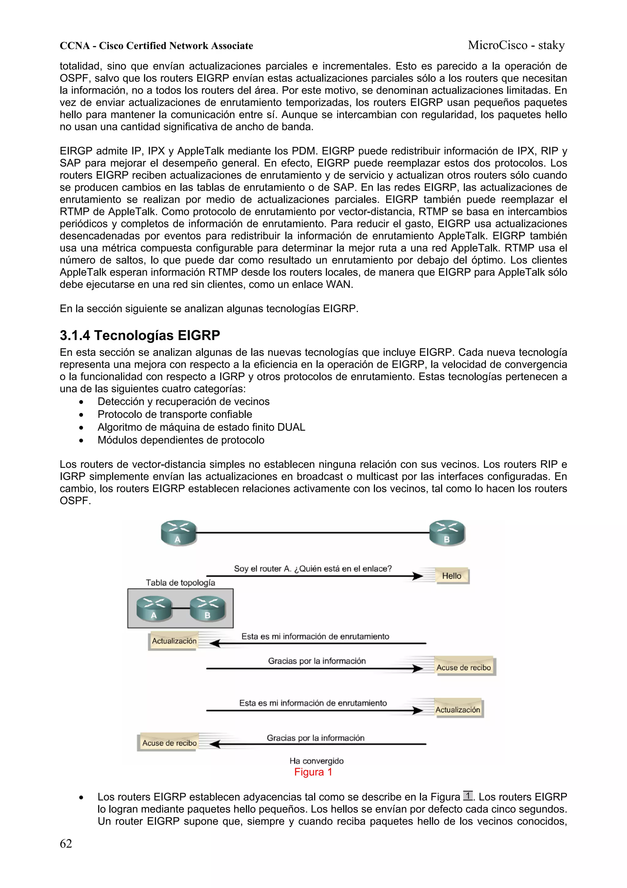 CCNA - Cisco Certified Network Associate                                              MicroCisco - staky
totalidad, sino que envían actualizaciones parciales e incrementales. Esto es parecido a la operación de
OSPF, salvo que los routers EIGRP envían estas actualizaciones parciales sólo a los routers que necesitan
la información, no a todos los routers del área. Por este motivo, se denominan actualizaciones limitadas. En
vez de enviar actualizaciones de enrutamiento temporizadas, los routers EIGRP usan pequeños paquetes
hello para mantener la comunicación entre sí. Aunque se intercambian con regularidad, los paquetes hello
no usan una cantidad significativa de ancho de banda.

EIRGP admite IP, IPX y AppleTalk mediante los PDM. EIGRP puede redistribuir información de IPX, RIP y
SAP para mejorar el desempeño general. En efecto, EIGRP puede reemplazar estos dos protocolos. Los
routers EIGRP reciben actualizaciones de enrutamiento y de servicio y actualizan otros routers sólo cuando
se producen cambios en las tablas de enrutamiento o de SAP. En las redes EIGRP, las actualizaciones de
enrutamiento se realizan por medio de actualizaciones parciales. EIGRP también puede reemplazar el
RTMP de AppleTalk. Como protocolo de enrutamiento por vector-distancia, RTMP se basa en intercambios
periódicos y completos de información de enrutamiento. Para reducir el gasto, EIGRP usa actualizaciones
desencadenadas por eventos para redistribuir la información de enrutamiento AppleTalk. EIGRP también
usa una métrica compuesta configurable para determinar la mejor ruta a una red AppleTalk. RTMP usa el
número de saltos, lo que puede dar como resultado un enrutamiento por debajo del óptimo. Los clientes
AppleTalk esperan información RTMP desde los routers locales, de manera que EIGRP para AppleTalk sólo
debe ejecutarse en una red sin clientes, como un enlace WAN.

En la sección siguiente se analizan algunas tecnologías EIGRP.

3.1.4 Tecnologías EIGRP
En esta sección se analizan algunas de las nuevas tecnologías que incluye EIGRP. Cada nueva tecnología
representa una mejora con respecto a la eficiencia en la operación de EIGRP, la velocidad de convergencia
o la funcionalidad con respecto a IGRP y otros protocolos de enrutamiento. Estas tecnologías pertenecen a
una de las siguientes cuatro categorías:
    • Detección y recuperación de vecinos
    • Protocolo de transporte confiable
    • Algoritmo de máquina de estado finito DUAL
    • Módulos dependientes de protocolo

Los routers de vector-distancia simples no establecen ninguna relación con sus vecinos. Los routers RIP e
IGRP simplemente envían las actualizaciones en broadcast o multicast por las interfaces configuradas. En
cambio, los routers EIGRP establecen relaciones activamente con los vecinos, tal como lo hacen los routers
OSPF.




                                                 Figura 1

     •   Los routers EIGRP establecen adyacencias tal como se describe en la Figura . Los routers EIGRP
         lo logran mediante paquetes hello pequeños. Los hellos se envían por defecto cada cinco segundos.
         Un router EIGRP supone que, siempre y cuando reciba paquetes hello de los vecinos conocidos,

62
 