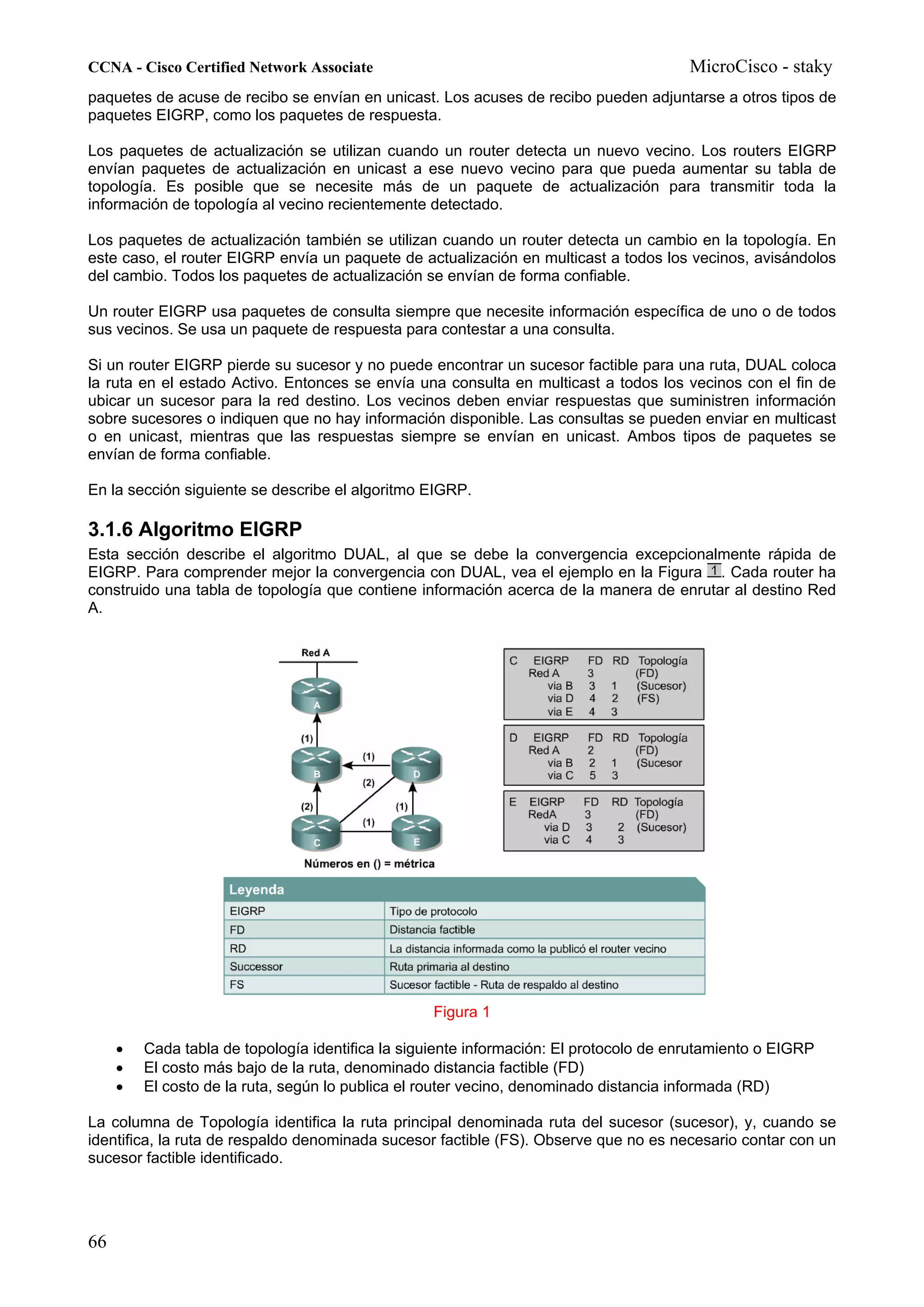 CCNA - Cisco Certified Network Associate                                               MicroCisco - staky
paquetes de acuse de recibo se envían en unicast. Los acuses de recibo pueden adjuntarse a otros tipos de
paquetes EIGRP, como los paquetes de respuesta.

Los paquetes de actualización se utilizan cuando un router detecta un nuevo vecino. Los routers EIGRP
envían paquetes de actualización en unicast a ese nuevo vecino para que pueda aumentar su tabla de
topología. Es posible que se necesite más de un paquete de actualización para transmitir toda la
información de topología al vecino recientemente detectado.

Los paquetes de actualización también se utilizan cuando un router detecta un cambio en la topología. En
este caso, el router EIGRP envía un paquete de actualización en multicast a todos los vecinos, avisándolos
del cambio. Todos los paquetes de actualización se envían de forma confiable.

Un router EIGRP usa paquetes de consulta siempre que necesite información específica de uno o de todos
sus vecinos. Se usa un paquete de respuesta para contestar a una consulta.

Si un router EIGRP pierde su sucesor y no puede encontrar un sucesor factible para una ruta, DUAL coloca
la ruta en el estado Activo. Entonces se envía una consulta en multicast a todos los vecinos con el fin de
ubicar un sucesor para la red destino. Los vecinos deben enviar respuestas que suministren información
sobre sucesores o indiquen que no hay información disponible. Las consultas se pueden enviar en multicast
o en unicast, mientras que las respuestas siempre se envían en unicast. Ambos tipos de paquetes se
envían de forma confiable.

En la sección siguiente se describe el algoritmo EIGRP.

3.1.6 Algoritmo EIGRP
Esta sección describe el algoritmo DUAL, al que se debe la convergencia excepcionalmente rápida de
EIGRP. Para comprender mejor la convergencia con DUAL, vea el ejemplo en la Figura . Cada router ha
construido una tabla de topología que contiene información acerca de la manera de enrutar al destino Red
A.




                                                  Figura 1

     •   Cada tabla de topología identifica la siguiente información: El protocolo de enrutamiento o EIGRP
     •   El costo más bajo de la ruta, denominado distancia factible (FD)
     •   El costo de la ruta, según lo publica el router vecino, denominado distancia informada (RD)

La columna de Topología identifica la ruta principal denominada ruta del sucesor (sucesor), y, cuando se
identifica, la ruta de respaldo denominada sucesor factible (FS). Observe que no es necesario contar con un
sucesor factible identificado.




66
 