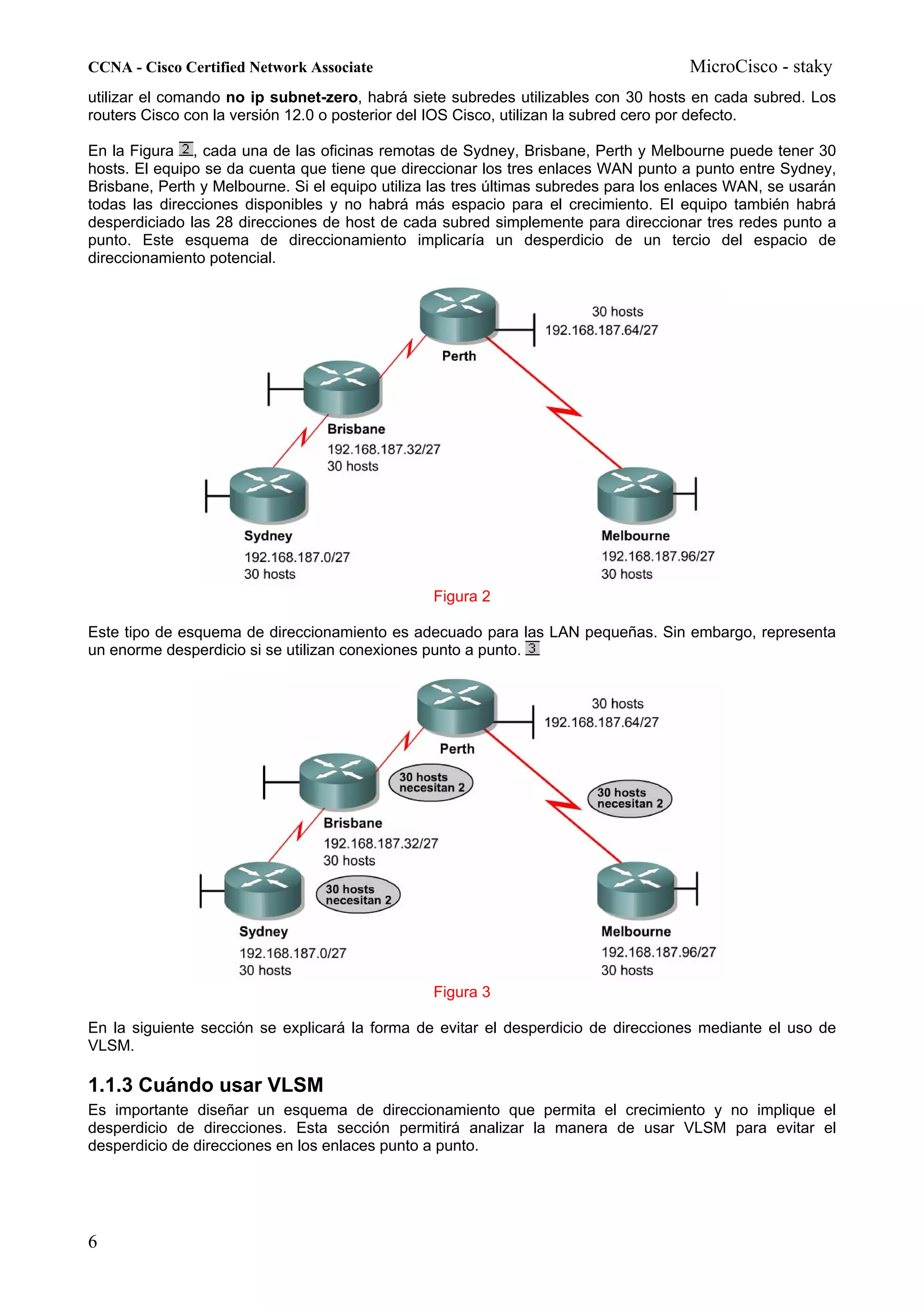 CCNA - Cisco Certified Network Associate                                              MicroCisco - staky
utilizar el comando no ip subnet-zero, habrá siete subredes utilizables con 30 hosts en cada subred. Los
routers Cisco con la versión 12.0 o posterior del IOS Cisco, utilizan la subred cero por defecto.

En la Figura , cada una de las oficinas remotas de Sydney, Brisbane, Perth y Melbourne puede tener 30
hosts. El equipo se da cuenta que tiene que direccionar los tres enlaces WAN punto a punto entre Sydney,
Brisbane, Perth y Melbourne. Si el equipo utiliza las tres últimas subredes para los enlaces WAN, se usarán
todas las direcciones disponibles y no habrá más espacio para el crecimiento. El equipo también habrá
desperdiciado las 28 direcciones de host de cada subred simplemente para direccionar tres redes punto a
punto. Este esquema de direccionamiento implicaría un desperdicio de un tercio del espacio de
direccionamiento potencial.




                                                 Figura 2

Este tipo de esquema de direccionamiento es adecuado para las LAN pequeñas. Sin embargo, representa
un enorme desperdicio si se utilizan conexiones punto a punto.




                                                 Figura 3

En la siguiente sección se explicará la forma de evitar el desperdicio de direcciones mediante el uso de
VLSM.

1.1.3 Cuándo usar VLSM
Es importante diseñar un esquema de direccionamiento que permita el crecimiento y no implique el
desperdicio de direcciones. Esta sección permitirá analizar la manera de usar VLSM para evitar el
desperdicio de direcciones en los enlaces punto a punto.




6
 