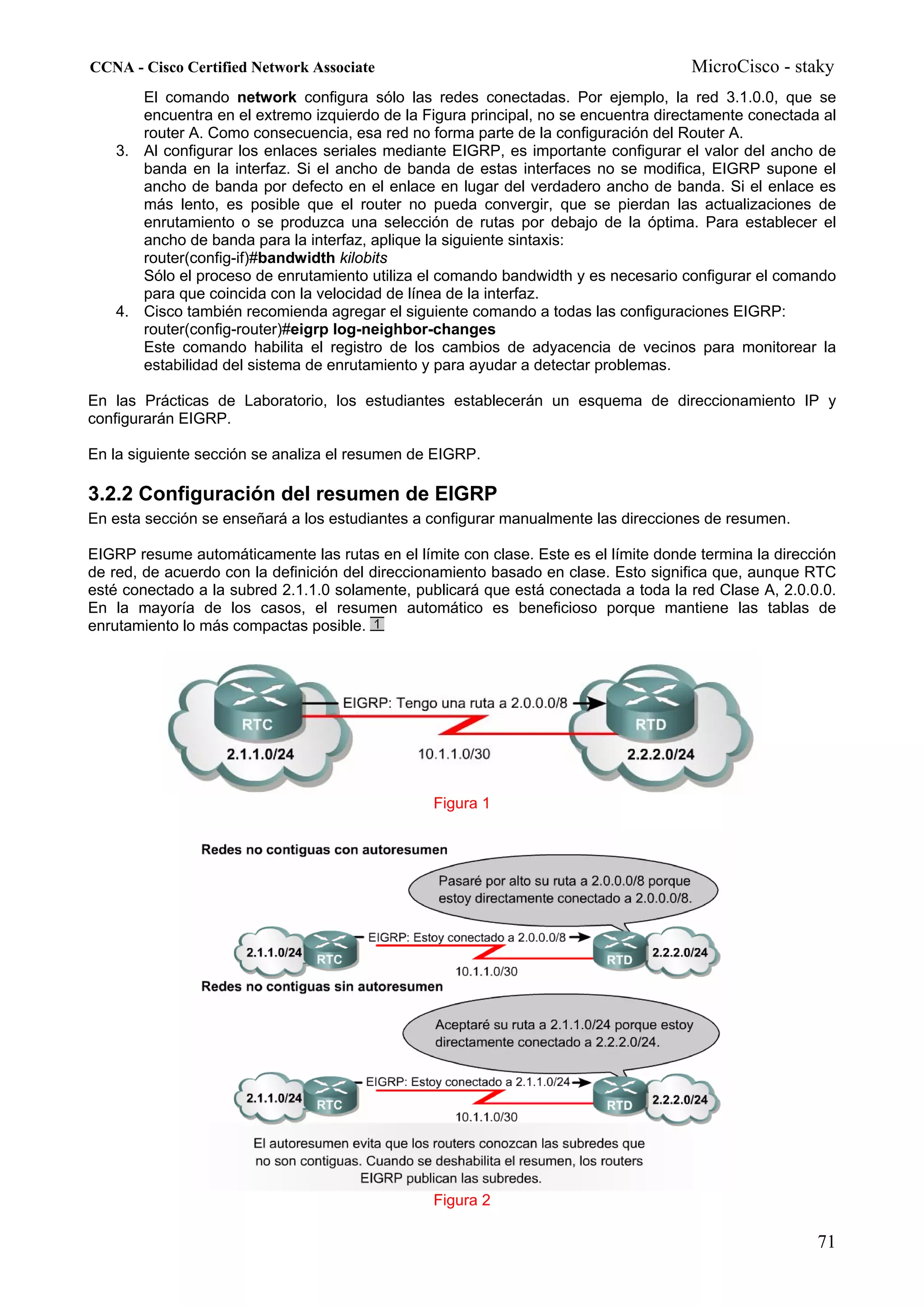 CCNA - Cisco Certified Network Associate                                              MicroCisco - staky
      El comando network configura sólo las redes conectadas. Por ejemplo, la red 3.1.0.0, que se
      encuentra en el extremo izquierdo de la Figura principal, no se encuentra directamente conectada al
      router A. Como consecuencia, esa red no forma parte de la configuración del Router A.
   3. Al configurar los enlaces seriales mediante EIGRP, es importante configurar el valor del ancho de
      banda en la interfaz. Si el ancho de banda de estas interfaces no se modifica, EIGRP supone el
      ancho de banda por defecto en el enlace en lugar del verdadero ancho de banda. Si el enlace es
      más lento, es posible que el router no pueda convergir, que se pierdan las actualizaciones de
      enrutamiento o se produzca una selección de rutas por debajo de la óptima. Para establecer el
      ancho de banda para la interfaz, aplique la siguiente sintaxis:
      router(config-if)#bandwidth kilobits
      Sólo el proceso de enrutamiento utiliza el comando bandwidth y es necesario configurar el comando
      para que coincida con la velocidad de línea de la interfaz.
   4. Cisco también recomienda agregar el siguiente comando a todas las configuraciones EIGRP:
      router(config-router)#eigrp log-neighbor-changes
      Este comando habilita el registro de los cambios de adyacencia de vecinos para monitorear la
      estabilidad del sistema de enrutamiento y para ayudar a detectar problemas.

En las Prácticas de Laboratorio, los estudiantes establecerán un esquema de direccionamiento IP y
configurarán EIGRP.

En la siguiente sección se analiza el resumen de EIGRP.

3.2.2 Configuración del resumen de EIGRP
En esta sección se enseñará a los estudiantes a configurar manualmente las direcciones de resumen.

EIGRP resume automáticamente las rutas en el límite con clase. Este es el límite donde termina la dirección
de red, de acuerdo con la definición del direccionamiento basado en clase. Esto significa que, aunque RTC
esté conectado a la subred 2.1.1.0 solamente, publicará que está conectada a toda la red Clase A, 2.0.0.0.
En la mayoría de los casos, el resumen automático es beneficioso porque mantiene las tablas de
enrutamiento lo más compactas posible.




                                                 Figura 1




                                                 Figura 2

                                                                                                        71
 