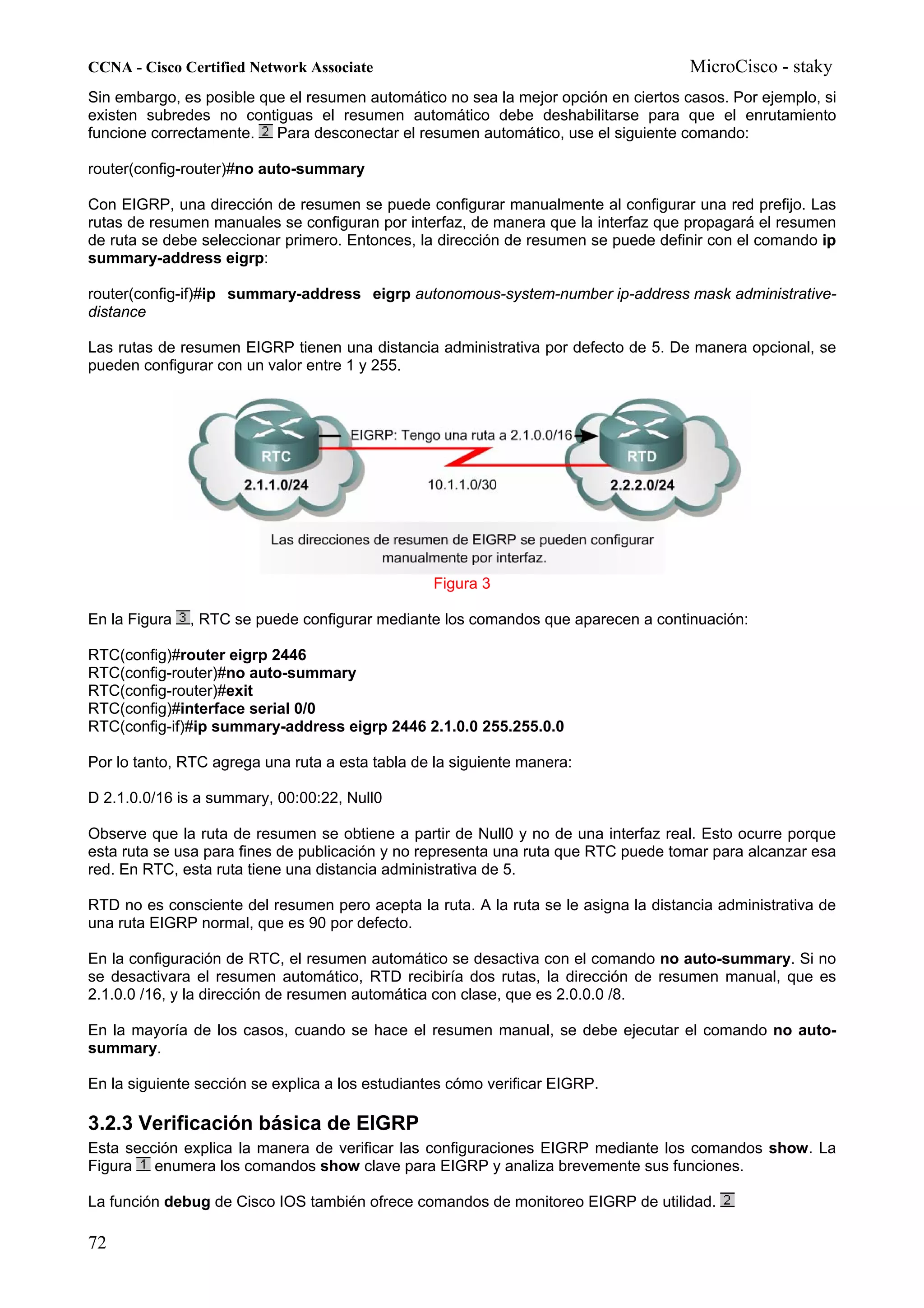 CCNA - Cisco Certified Network Associate                                              MicroCisco - staky
Sin embargo, es posible que el resumen automático no sea la mejor opción en ciertos casos. Por ejemplo, si
existen subredes no contiguas el resumen automático debe deshabilitarse para que el enrutamiento
funcione correctamente. Para desconectar el resumen automático, use el siguiente comando:

router(config-router)#no auto-summary

Con EIGRP, una dirección de resumen se puede configurar manualmente al configurar una red prefijo. Las
rutas de resumen manuales se configuran por interfaz, de manera que la interfaz que propagará el resumen
de ruta se debe seleccionar primero. Entonces, la dirección de resumen se puede definir con el comando ip
summary-address eigrp:

router(config-if)#ip summary-address eigrp autonomous-system-number ip-address mask administrative-
distance

Las rutas de resumen EIGRP tienen una distancia administrativa por defecto de 5. De manera opcional, se
pueden configurar con un valor entre 1 y 255.




                                                  Figura 3

En la Figura   , RTC se puede configurar mediante los comandos que aparecen a continuación:

RTC(config)#router eigrp 2446
RTC(config-router)#no auto-summary
RTC(config-router)#exit
RTC(config)#interface serial 0/0
RTC(config-if)#ip summary-address eigrp 2446 2.1.0.0 255.255.0.0

Por lo tanto, RTC agrega una ruta a esta tabla de la siguiente manera:

D 2.1.0.0/16 is a summary, 00:00:22, Null0

Observe que la ruta de resumen se obtiene a partir de Null0 y no de una interfaz real. Esto ocurre porque
esta ruta se usa para fines de publicación y no representa una ruta que RTC puede tomar para alcanzar esa
red. En RTC, esta ruta tiene una distancia administrativa de 5.

RTD no es consciente del resumen pero acepta la ruta. A la ruta se le asigna la distancia administrativa de
una ruta EIGRP normal, que es 90 por defecto.

En la configuración de RTC, el resumen automático se desactiva con el comando no auto-summary. Si no
se desactivara el resumen automático, RTD recibiría dos rutas, la dirección de resumen manual, que es
2.1.0.0 /16, y la dirección de resumen automática con clase, que es 2.0.0.0 /8.

En la mayoría de los casos, cuando se hace el resumen manual, se debe ejecutar el comando no auto-
summary.

En la siguiente sección se explica a los estudiantes cómo verificar EIGRP.

3.2.3 Verificación básica de EIGRP
Esta sección explica la manera de verificar las configuraciones EIGRP mediante los comandos show. La
Figura enumera los comandos show clave para EIGRP y analiza brevemente sus funciones.

La función debug de Cisco IOS también ofrece comandos de monitoreo EIGRP de utilidad.

72
 