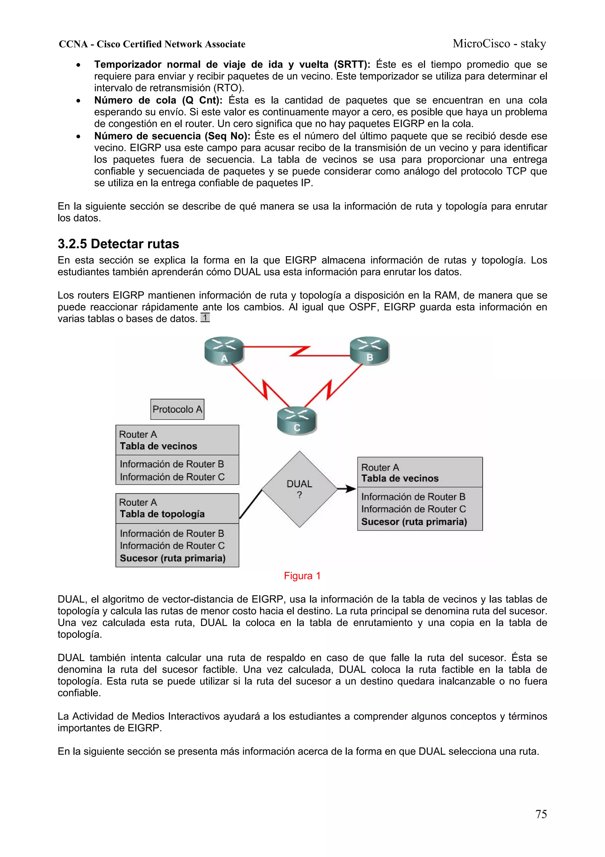 CCNA - Cisco Certified Network Associate                                                MicroCisco - staky
    •   Temporizador normal de viaje de ida y vuelta (SRTT): Éste es el tiempo promedio que se
        requiere para enviar y recibir paquetes de un vecino. Este temporizador se utiliza para determinar el
        intervalo de retransmisión (RTO).
    •   Número de cola (Q Cnt): Ésta es la cantidad de paquetes que se encuentran en una cola
        esperando su envío. Si este valor es continuamente mayor a cero, es posible que haya un problema
        de congestión en el router. Un cero significa que no hay paquetes EIGRP en la cola.
    •   Número de secuencia (Seq No): Éste es el número del último paquete que se recibió desde ese
        vecino. EIGRP usa este campo para acusar recibo de la transmisión de un vecino y para identificar
        los paquetes fuera de secuencia. La tabla de vecinos se usa para proporcionar una entrega
        confiable y secuenciada de paquetes y se puede considerar como análogo del protocolo TCP que
        se utiliza en la entrega confiable de paquetes IP.

En la siguiente sección se describe de qué manera se usa la información de ruta y topología para enrutar
los datos.

3.2.5 Detectar rutas
En esta sección se explica la forma en la que EIGRP almacena información de rutas y topología. Los
estudiantes también aprenderán cómo DUAL usa esta información para enrutar los datos.

Los routers EIGRP mantienen información de ruta y topología a disposición en la RAM, de manera que se
puede reaccionar rápidamente ante los cambios. Al igual que OSPF, EIGRP guarda esta información en
varias tablas o bases de datos.




                                                  Figura 1

DUAL, el algoritmo de vector-distancia de EIGRP, usa la información de la tabla de vecinos y las tablas de
topología y calcula las rutas de menor costo hacia el destino. La ruta principal se denomina ruta del sucesor.
Una vez calculada esta ruta, DUAL la coloca en la tabla de enrutamiento y una copia en la tabla de
topología.

DUAL también intenta calcular una ruta de respaldo en caso de que falle la ruta del sucesor. Ésta se
denomina la ruta del sucesor factible. Una vez calculada, DUAL coloca la ruta factible en la tabla de
topología. Esta ruta se puede utilizar si la ruta del sucesor a un destino quedara inalcanzable o no fuera
confiable.

La Actividad de Medios Interactivos ayudará a los estudiantes a comprender algunos conceptos y términos
importantes de EIGRP.

En la siguiente sección se presenta más información acerca de la forma en que DUAL selecciona una ruta.




                                                                                                           75
 