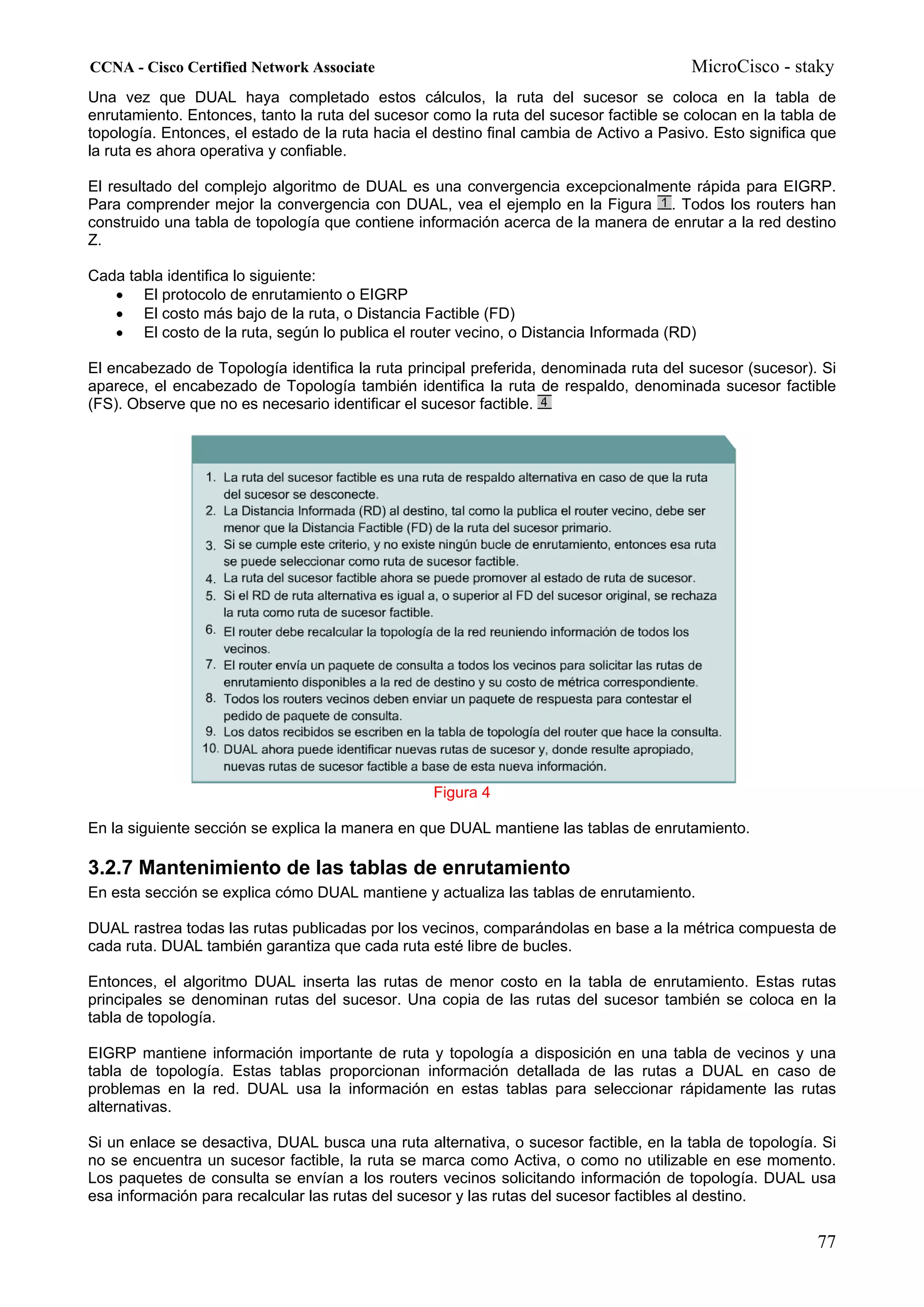 CCNA - Cisco Certified Network Associate                                                MicroCisco - staky
Una vez que DUAL haya completado estos cálculos, la ruta del sucesor se coloca en la tabla de
enrutamiento. Entonces, tanto la ruta del sucesor como la ruta del sucesor factible se colocan en la tabla de
topología. Entonces, el estado de la ruta hacia el destino final cambia de Activo a Pasivo. Esto significa que
la ruta es ahora operativa y confiable.

El resultado del complejo algoritmo de DUAL es una convergencia excepcionalmente rápida para EIGRP.
Para comprender mejor la convergencia con DUAL, vea el ejemplo en la Figura . Todos los routers han
construido una tabla de topología que contiene información acerca de la manera de enrutar a la red destino
Z.

Cada tabla identifica lo siguiente:
   • El protocolo de enrutamiento o EIGRP
   • El costo más bajo de la ruta, o Distancia Factible (FD)
   • El costo de la ruta, según lo publica el router vecino, o Distancia Informada (RD)

El encabezado de Topología identifica la ruta principal preferida, denominada ruta del sucesor (sucesor). Si
aparece, el encabezado de Topología también identifica la ruta de respaldo, denominada sucesor factible
(FS). Observe que no es necesario identificar el sucesor factible.




                                                  Figura 4

En la siguiente sección se explica la manera en que DUAL mantiene las tablas de enrutamiento.

3.2.7 Mantenimiento de las tablas de enrutamiento
En esta sección se explica cómo DUAL mantiene y actualiza las tablas de enrutamiento.

DUAL rastrea todas las rutas publicadas por los vecinos, comparándolas en base a la métrica compuesta de
cada ruta. DUAL también garantiza que cada ruta esté libre de bucles.

Entonces, el algoritmo DUAL inserta las rutas de menor costo en la tabla de enrutamiento. Estas rutas
principales se denominan rutas del sucesor. Una copia de las rutas del sucesor también se coloca en la
tabla de topología.

EIGRP mantiene información importante de ruta y topología a disposición en una tabla de vecinos y una
tabla de topología. Estas tablas proporcionan información detallada de las rutas a DUAL en caso de
problemas en la red. DUAL usa la información en estas tablas para seleccionar rápidamente las rutas
alternativas.

Si un enlace se desactiva, DUAL busca una ruta alternativa, o sucesor factible, en la tabla de topología. Si
no se encuentra un sucesor factible, la ruta se marca como Activa, o como no utilizable en ese momento.
Los paquetes de consulta se envían a los routers vecinos solicitando información de topología. DUAL usa
esa información para recalcular las rutas del sucesor y las rutas del sucesor factibles al destino.

                                                                                                           77
 