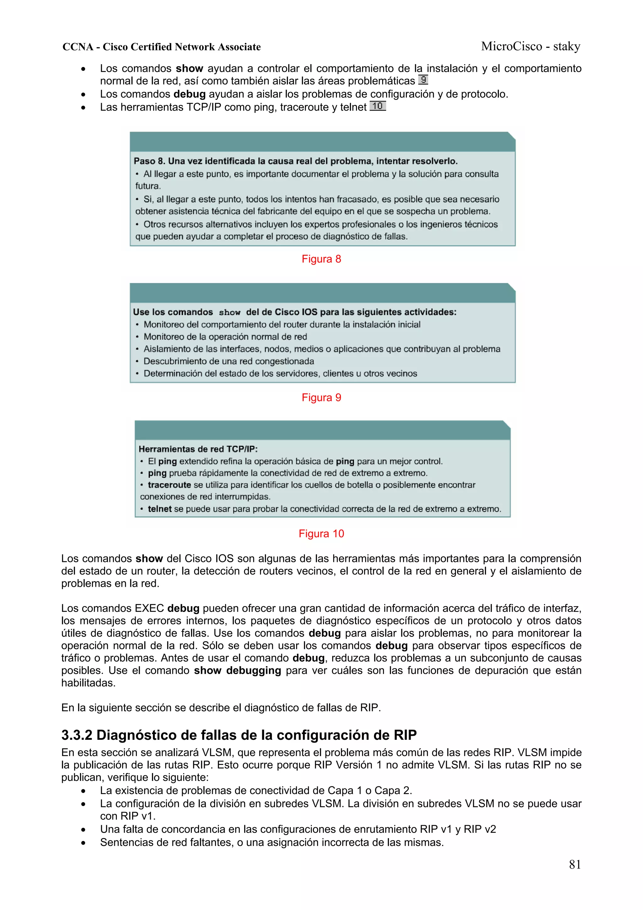 CCNA - Cisco Certified Network Associate                                               MicroCisco - staky
    •   Los comandos show ayudan a controlar el comportamiento de la instalación y el comportamiento
        normal de la red, así como también aislar las áreas problemáticas
    •   Los comandos debug ayudan a aislar los problemas de configuración y de protocolo.
    •   Las herramientas TCP/IP como ping, traceroute y telnet




                                                   Figura 8




                                                   Figura 9




                                                  Figura 10

Los comandos show del Cisco IOS son algunas de las herramientas más importantes para la comprensión
del estado de un router, la detección de routers vecinos, el control de la red en general y el aislamiento de
problemas en la red.

Los comandos EXEC debug pueden ofrecer una gran cantidad de información acerca del tráfico de interfaz,
los mensajes de errores internos, los paquetes de diagnóstico específicos de un protocolo y otros datos
útiles de diagnóstico de fallas. Use los comandos debug para aislar los problemas, no para monitorear la
operación normal de la red. Sólo se deben usar los comandos debug para observar tipos específicos de
tráfico o problemas. Antes de usar el comando debug, reduzca los problemas a un subconjunto de causas
posibles. Use el comando show debugging para ver cuáles son las funciones de depuración que están
habilitadas.

En la siguiente sección se describe el diagnóstico de fallas de RIP.

3.3.2 Diagnóstico de fallas de la configuración de RIP
En esta sección se analizará VLSM, que representa el problema más común de las redes RIP. VLSM impide
la publicación de las rutas RIP. Esto ocurre porque RIP Versión 1 no admite VLSM. Si las rutas RIP no se
publican, verifique lo siguiente:
    • La existencia de problemas de conectividad de Capa 1 o Capa 2.
    • La configuración de la división en subredes VLSM. La división en subredes VLSM no se puede usar
         con RIP v1.
    • Una falta de concordancia en las configuraciones de enrutamiento RIP v1 y RIP v2
    • Sentencias de red faltantes, o una asignación incorrecta de las mismas.

                                                                                                          81
 