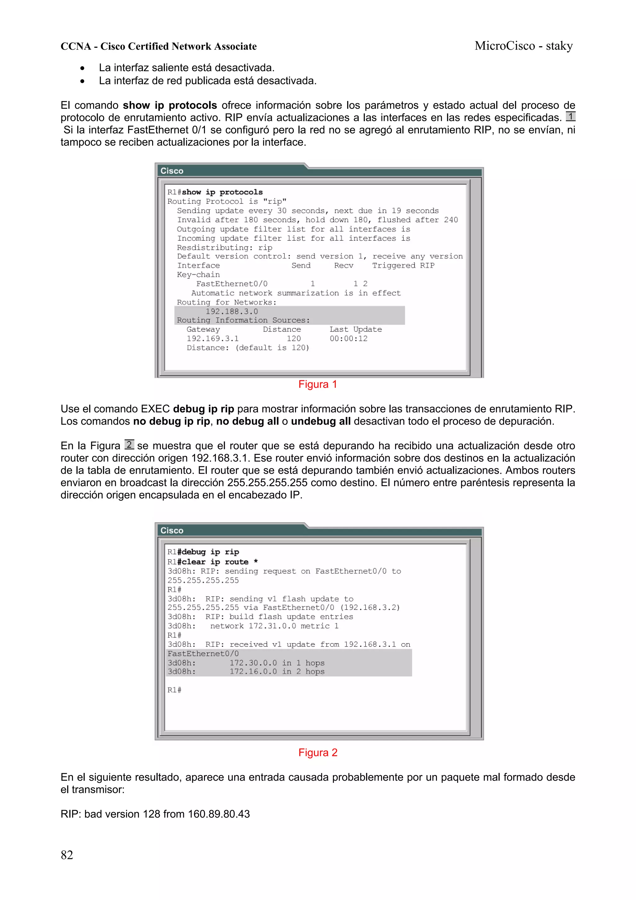CCNA - Cisco Certified Network Associate                                              MicroCisco - staky
     •   La interfaz saliente está desactivada.
     •   La interfaz de red publicada está desactivada.

El comando show ip protocols ofrece información sobre los parámetros y estado actual del proceso de
protocolo de enrutamiento activo. RIP envía actualizaciones a las interfaces en las redes especificadas.
 Si la interfaz FastEthernet 0/1 se configuró pero la red no se agregó al enrutamiento RIP, no se envían, ni
tampoco se reciben actualizaciones por la interface.




                                                   Figura 1

Use el comando EXEC debug ip rip para mostrar información sobre las transacciones de enrutamiento RIP.
Los comandos no debug ip rip, no debug all o undebug all desactivan todo el proceso de depuración.

En la Figura    se muestra que el router que se está depurando ha recibido una actualización desde otro
router con dirección origen 192.168.3.1. Ese router envió información sobre dos destinos en la actualización
de la tabla de enrutamiento. El router que se está depurando también envió actualizaciones. Ambos routers
enviaron en broadcast la dirección 255.255.255.255 como destino. El número entre paréntesis representa la
dirección origen encapsulada en el encabezado IP.




                                                   Figura 2

En el siguiente resultado, aparece una entrada causada probablemente por un paquete mal formado desde
el transmisor:

RIP: bad version 128 from 160.89.80.43


82
 
