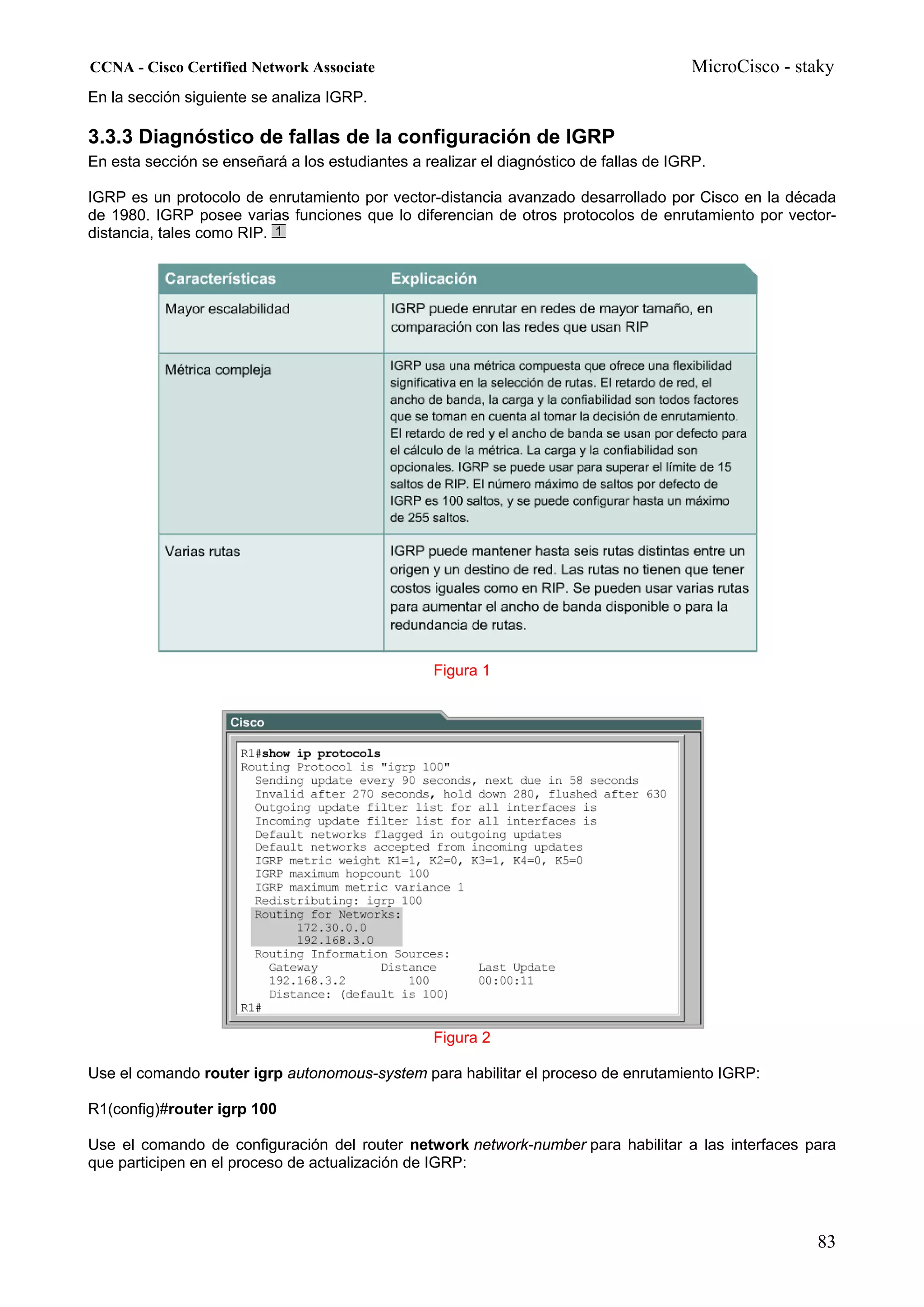 CCNA - Cisco Certified Network Associate                                               MicroCisco - staky
En la sección siguiente se analiza IGRP.

3.3.3 Diagnóstico de fallas de la configuración de IGRP
En esta sección se enseñará a los estudiantes a realizar el diagnóstico de fallas de IGRP.

IGRP es un protocolo de enrutamiento por vector-distancia avanzado desarrollado por Cisco en la década
de 1980. IGRP posee varias funciones que lo diferencian de otros protocolos de enrutamiento por vector-
distancia, tales como RIP.




                                                  Figura 1




                                                  Figura 2

Use el comando router igrp autonomous-system para habilitar el proceso de enrutamiento IGRP:

R1(config)#router igrp 100

Use el comando de configuración del router network network-number para habilitar a las interfaces para
que participen en el proceso de actualización de IGRP:




                                                                                                      83
 