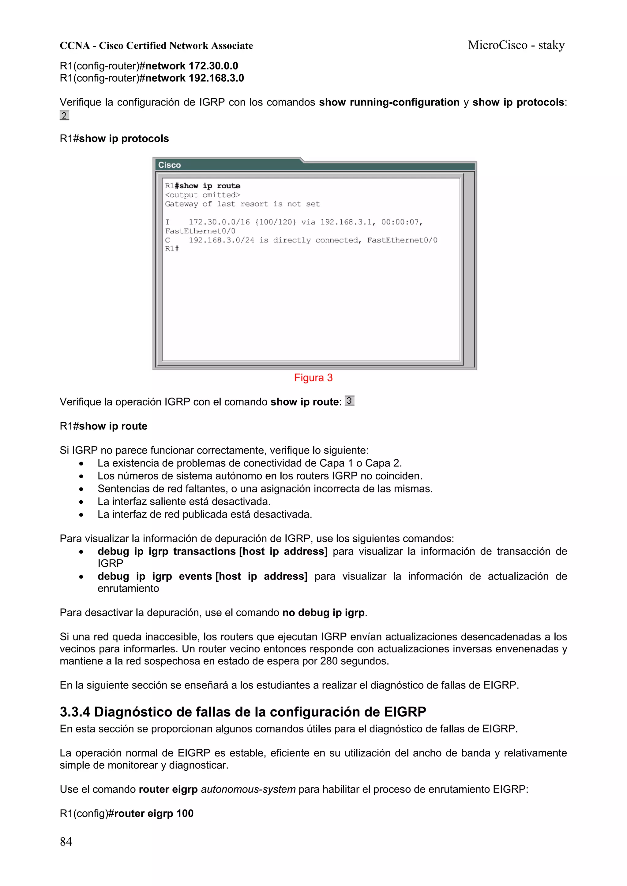 CCNA - Cisco Certified Network Associate                                               MicroCisco - staky
R1(config-router)#network 172.30.0.0
R1(config-router)#network 192.168.3.0

Verifique la configuración de IGRP con los comandos show running-configuration y show ip protocols:


R1#show ip protocols




                                                  Figura 3

Verifique la operación IGRP con el comando show ip route:

R1#show ip route

Si IGRP no parece funcionar correctamente, verifique lo siguiente:
    • La existencia de problemas de conectividad de Capa 1 o Capa 2.
    • Los números de sistema autónomo en los routers IGRP no coinciden.
    • Sentencias de red faltantes, o una asignación incorrecta de las mismas.
    • La interfaz saliente está desactivada.
    • La interfaz de red publicada está desactivada.

Para visualizar la información de depuración de IGRP, use los siguientes comandos:
   • debug ip igrp transactions [host ip address] para visualizar la información de transacción de
        IGRP
   • debug ip igrp events [host ip address] para visualizar la información de actualización de
        enrutamiento

Para desactivar la depuración, use el comando no debug ip igrp.

Si una red queda inaccesible, los routers que ejecutan IGRP envían actualizaciones desencadenadas a los
vecinos para informarles. Un router vecino entonces responde con actualizaciones inversas envenenadas y
mantiene a la red sospechosa en estado de espera por 280 segundos.

En la siguiente sección se enseñará a los estudiantes a realizar el diagnóstico de fallas de EIGRP.

3.3.4 Diagnóstico de fallas de la configuración de EIGRP
En esta sección se proporcionan algunos comandos útiles para el diagnóstico de fallas de EIGRP.

La operación normal de EIGRP es estable, eficiente en su utilización del ancho de banda y relativamente
simple de monitorear y diagnosticar.

Use el comando router eigrp autonomous-system para habilitar el proceso de enrutamiento EIGRP:

R1(config)#router eigrp 100

84
 