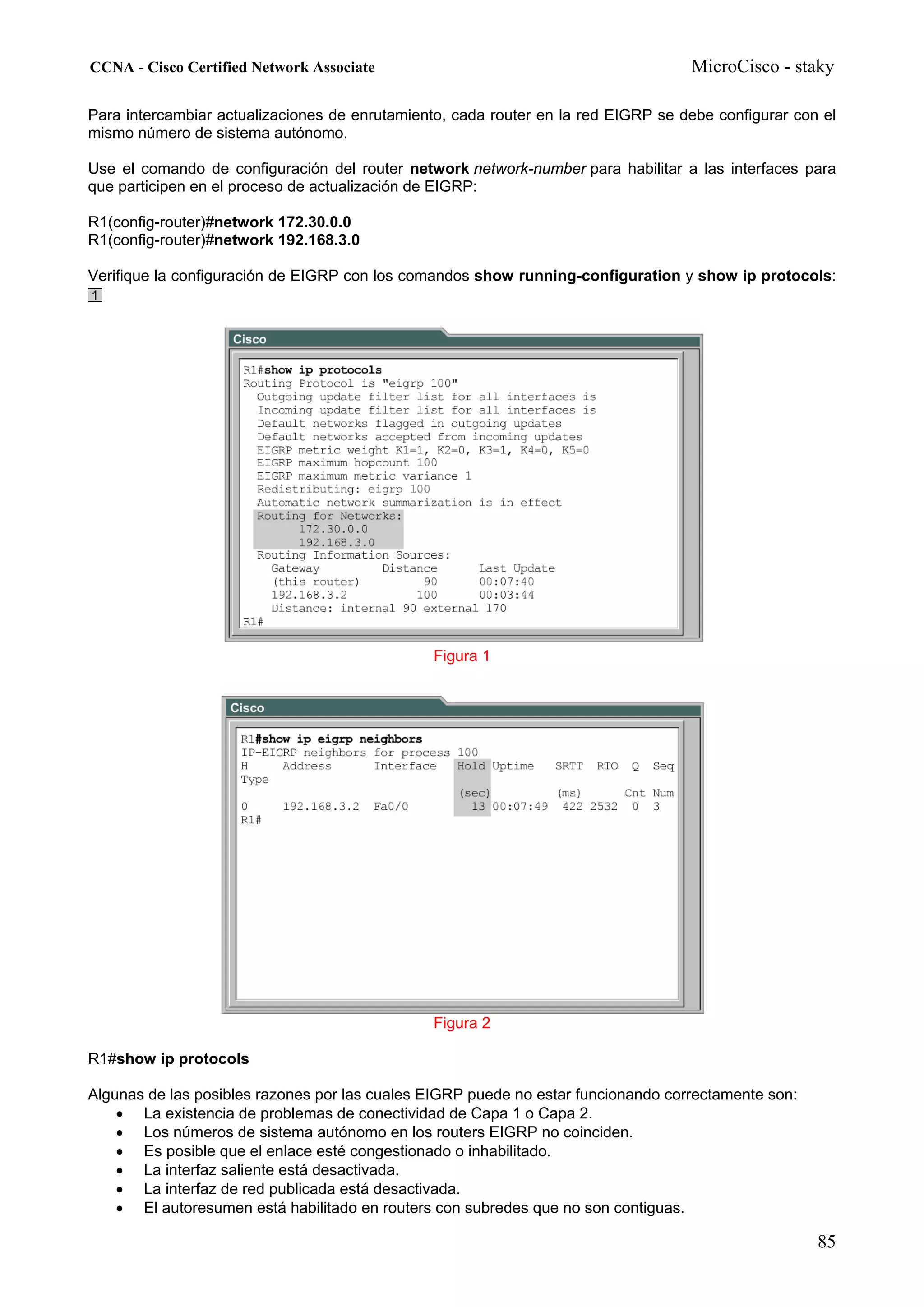 CCNA - Cisco Certified Network Associate                                           MicroCisco - staky

Para intercambiar actualizaciones de enrutamiento, cada router en la red EIGRP se debe configurar con el
mismo número de sistema autónomo.

Use el comando de configuración del router network network-number para habilitar a las interfaces para
que participen en el proceso de actualización de EIGRP:

R1(config-router)#network 172.30.0.0
R1(config-router)#network 192.168.3.0

Verifique la configuración de EIGRP con los comandos show running-configuration y show ip protocols:




                                                Figura 1




                                                Figura 2

R1#show ip protocols

Algunas de las posibles razones por las cuales EIGRP puede no estar funcionando correctamente son:
    • La existencia de problemas de conectividad de Capa 1 o Capa 2.
    • Los números de sistema autónomo en los routers EIGRP no coinciden.
    • Es posible que el enlace esté congestionado o inhabilitado.
    • La interfaz saliente está desactivada.
    • La interfaz de red publicada está desactivada.
    • El autoresumen está habilitado en routers con subredes que no son contiguas.

                                                                                                     85
 