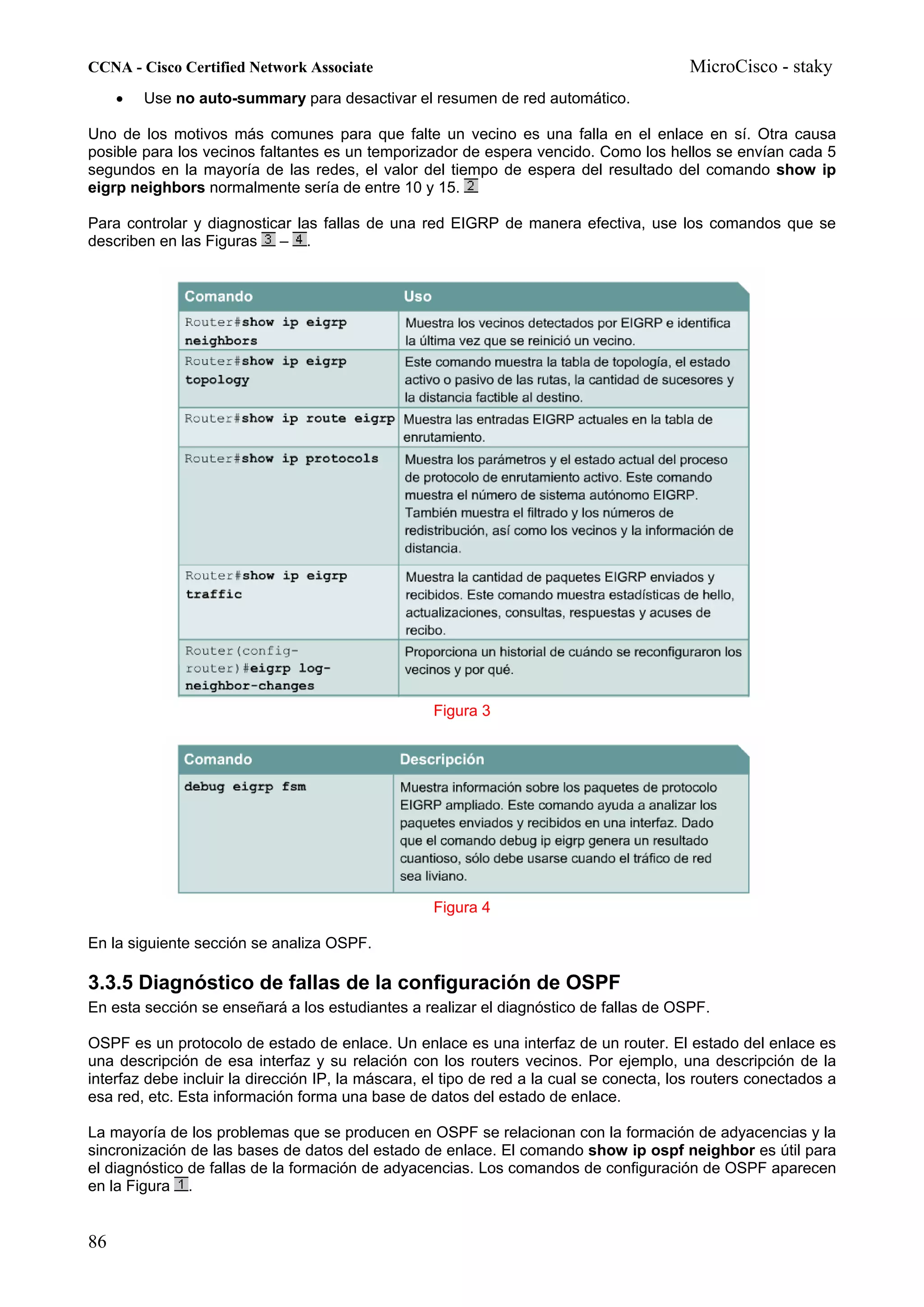 CCNA - Cisco Certified Network Associate                                                  MicroCisco - staky
     •   Use no auto-summary para desactivar el resumen de red automático.

Uno de los motivos más comunes para que falte un vecino es una falla en el enlace en sí. Otra causa
posible para los vecinos faltantes es un temporizador de espera vencido. Como los hellos se envían cada 5
segundos en la mayoría de las redes, el valor del tiempo de espera del resultado del comando show ip
eigrp neighbors normalmente sería de entre 10 y 15.

Para controlar y diagnosticar las fallas de una red EIGRP de manera efectiva, use los comandos que se
describen en las Figuras – .




                                                   Figura 3




                                                   Figura 4

En la siguiente sección se analiza OSPF.

3.3.5 Diagnóstico de fallas de la configuración de OSPF
En esta sección se enseñará a los estudiantes a realizar el diagnóstico de fallas de OSPF.

OSPF es un protocolo de estado de enlace. Un enlace es una interfaz de un router. El estado del enlace es
una descripción de esa interfaz y su relación con los routers vecinos. Por ejemplo, una descripción de la
interfaz debe incluir la dirección IP, la máscara, el tipo de red a la cual se conecta, los routers conectados a
esa red, etc. Esta información forma una base de datos del estado de enlace.

La mayoría de los problemas que se producen en OSPF se relacionan con la formación de adyacencias y la
sincronización de las bases de datos del estado de enlace. El comando show ip ospf neighbor es útil para
el diagnóstico de fallas de la formación de adyacencias. Los comandos de configuración de OSPF aparecen
en la Figura .


86
 