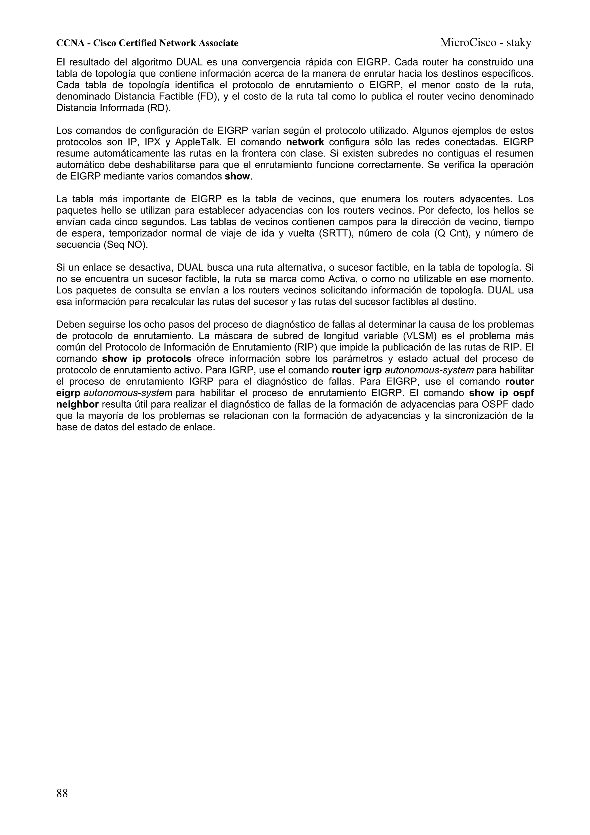 CCNA - Cisco Certified Network Associate                                              MicroCisco - staky
El resultado del algoritmo DUAL es una convergencia rápida con EIGRP. Cada router ha construido una
tabla de topología que contiene información acerca de la manera de enrutar hacia los destinos específicos.
Cada tabla de topología identifica el protocolo de enrutamiento o EIGRP, el menor costo de la ruta,
denominado Distancia Factible (FD), y el costo de la ruta tal como lo publica el router vecino denominado
Distancia Informada (RD).

Los comandos de configuración de EIGRP varían según el protocolo utilizado. Algunos ejemplos de estos
protocolos son IP, IPX y AppleTalk. El comando network configura sólo las redes conectadas. EIGRP
resume automáticamente las rutas en la frontera con clase. Si existen subredes no contiguas el resumen
automático debe deshabilitarse para que el enrutamiento funcione correctamente. Se verifica la operación
de EIGRP mediante varios comandos show.

La tabla más importante de EIGRP es la tabla de vecinos, que enumera los routers adyacentes. Los
paquetes hello se utilizan para establecer adyacencias con los routers vecinos. Por defecto, los hellos se
envían cada cinco segundos. Las tablas de vecinos contienen campos para la dirección de vecino, tiempo
de espera, temporizador normal de viaje de ida y vuelta (SRTT), número de cola (Q Cnt), y número de
secuencia (Seq NO).

Si un enlace se desactiva, DUAL busca una ruta alternativa, o sucesor factible, en la tabla de topología. Si
no se encuentra un sucesor factible, la ruta se marca como Activa, o como no utilizable en ese momento.
Los paquetes de consulta se envían a los routers vecinos solicitando información de topología. DUAL usa
esa información para recalcular las rutas del sucesor y las rutas del sucesor factibles al destino.

Deben seguirse los ocho pasos del proceso de diagnóstico de fallas al determinar la causa de los problemas
de protocolo de enrutamiento. La máscara de subred de longitud variable (VLSM) es el problema más
común del Protocolo de Información de Enrutamiento (RIP) que impide la publicación de las rutas de RIP. El
comando show ip protocols ofrece información sobre los parámetros y estado actual del proceso de
protocolo de enrutamiento activo. Para IGRP, use el comando router igrp autonomous-system para habilitar
el proceso de enrutamiento IGRP para el diagnóstico de fallas. Para EIGRP, use el comando router
eigrp autonomous-system para habilitar el proceso de enrutamiento EIGRP. El comando show ip ospf
neighbor resulta útil para realizar el diagnóstico de fallas de la formación de adyacencias para OSPF dado
que la mayoría de los problemas se relacionan con la formación de adyacencias y la sincronización de la
base de datos del estado de enlace.




88
 