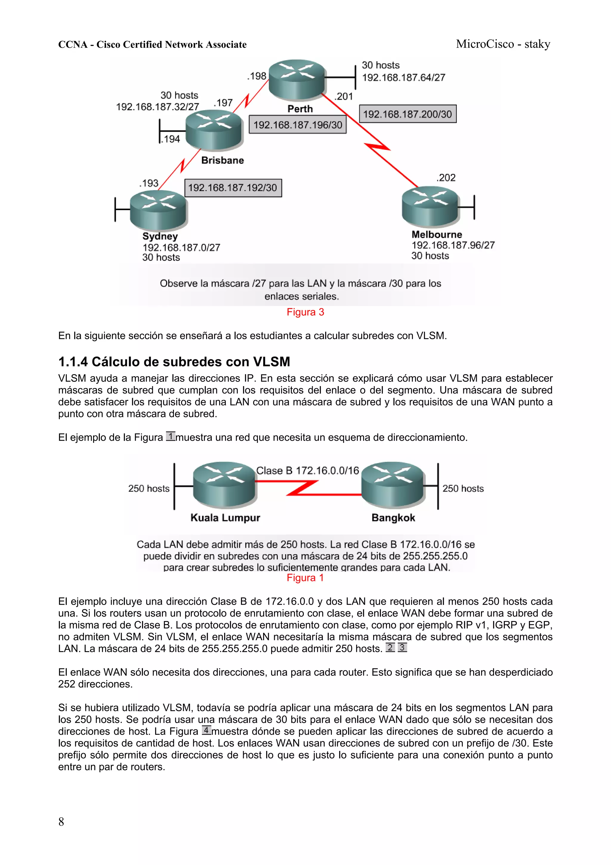 CCNA - Cisco Certified Network Associate                                              MicroCisco - staky




                                                Figura 3

En la siguiente sección se enseñará a los estudiantes a calcular subredes con VLSM.

1.1.4 Cálculo de subredes con VLSM
VLSM ayuda a manejar las direcciones IP. En esta sección se explicará cómo usar VLSM para establecer
máscaras de subred que cumplan con los requisitos del enlace o del segmento. Una máscara de subred
debe satisfacer los requisitos de una LAN con una máscara de subred y los requisitos de una WAN punto a
punto con otra máscara de subred.

El ejemplo de la Figura   muestra una red que necesita un esquema de direccionamiento.




                                                Figura 1

El ejemplo incluye una dirección Clase B de 172.16.0.0 y dos LAN que requieren al menos 250 hosts cada
una. Si los routers usan un protocolo de enrutamiento con clase, el enlace WAN debe formar una subred de
la misma red de Clase B. Los protocolos de enrutamiento con clase, como por ejemplo RIP v1, IGRP y EGP,
no admiten VLSM. Sin VLSM, el enlace WAN necesitaría la misma máscara de subred que los segmentos
LAN. La máscara de 24 bits de 255.255.255.0 puede admitir 250 hosts.

El enlace WAN sólo necesita dos direcciones, una para cada router. Esto significa que se han desperdiciado
252 direcciones.

Si se hubiera utilizado VLSM, todavía se podría aplicar una máscara de 24 bits en los segmentos LAN para
los 250 hosts. Se podría usar una máscara de 30 bits para el enlace WAN dado que sólo se necesitan dos
direcciones de host. La Figura muestra dónde se pueden aplicar las direcciones de subred de acuerdo a
los requisitos de cantidad de host. Los enlaces WAN usan direcciones de subred con un prefijo de /30. Este
prefijo sólo permite dos direcciones de host lo que es justo lo suficiente para una conexión punto a punto
entre un par de routers.




8
 
