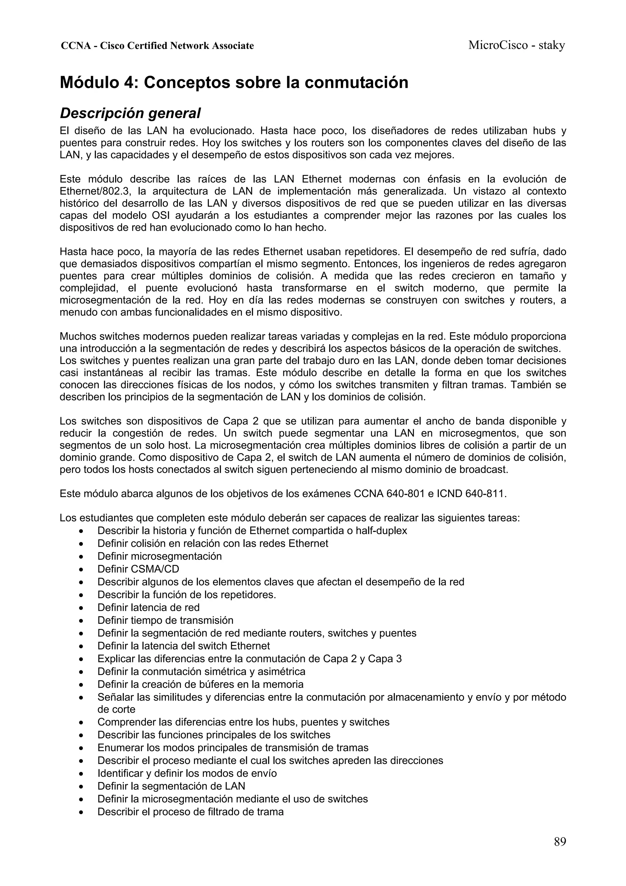 CCNA - Cisco Certified Network Associate                                             MicroCisco - staky


Módulo 4: Conceptos sobre la conmutación
Descripción general
El diseño de las LAN ha evolucionado. Hasta hace poco, los diseñadores de redes utilizaban hubs y
puentes para construir redes. Hoy los switches y los routers son los componentes claves del diseño de las
LAN, y las capacidades y el desempeño de estos dispositivos son cada vez mejores.

Este módulo describe las raíces de las LAN Ethernet modernas con énfasis en la evolución de
Ethernet/802.3, la arquitectura de LAN de implementación más generalizada. Un vistazo al contexto
histórico del desarrollo de las LAN y diversos dispositivos de red que se pueden utilizar en las diversas
capas del modelo OSI ayudarán a los estudiantes a comprender mejor las razones por las cuales los
dispositivos de red han evolucionado como lo han hecho.

Hasta hace poco, la mayoría de las redes Ethernet usaban repetidores. El desempeño de red sufría, dado
que demasiados dispositivos compartían el mismo segmento. Entonces, los ingenieros de redes agregaron
puentes para crear múltiples dominios de colisión. A medida que las redes crecieron en tamaño y
complejidad, el puente evolucionó hasta transformarse en el switch moderno, que permite la
microsegmentación de la red. Hoy en día las redes modernas se construyen con switches y routers, a
menudo con ambas funcionalidades en el mismo dispositivo.

Muchos switches modernos pueden realizar tareas variadas y complejas en la red. Este módulo proporciona
una introducción a la segmentación de redes y describirá los aspectos básicos de la operación de switches.
Los switches y puentes realizan una gran parte del trabajo duro en las LAN, donde deben tomar decisiones
casi instantáneas al recibir las tramas. Este módulo describe en detalle la forma en que los switches
conocen las direcciones físicas de los nodos, y cómo los switches transmiten y filtran tramas. También se
describen los principios de la segmentación de LAN y los dominios de colisión.

Los switches son dispositivos de Capa 2 que se utilizan para aumentar el ancho de banda disponible y
reducir la congestión de redes. Un switch puede segmentar una LAN en microsegmentos, que son
segmentos de un solo host. La microsegmentación crea múltiples dominios libres de colisión a partir de un
dominio grande. Como dispositivo de Capa 2, el switch de LAN aumenta el número de dominios de colisión,
pero todos los hosts conectados al switch siguen perteneciendo al mismo dominio de broadcast.

Este módulo abarca algunos de los objetivos de los exámenes CCNA 640-801 e ICND 640-811.

Los estudiantes que completen este módulo deberán ser capaces de realizar las siguientes tareas:
    • Describir la historia y función de Ethernet compartida o half-duplex
    • Definir colisión en relación con las redes Ethernet
    • Definir microsegmentación
    • Definir CSMA/CD
    • Describir algunos de los elementos claves que afectan el desempeño de la red
    • Describir la función de los repetidores.
    • Definir latencia de red
    • Definir tiempo de transmisión
    • Definir la segmentación de red mediante routers, switches y puentes
    • Definir la latencia del switch Ethernet
    • Explicar las diferencias entre la conmutación de Capa 2 y Capa 3
    • Definir la conmutación simétrica y asimétrica
    • Definir la creación de búferes en la memoria
    • Señalar las similitudes y diferencias entre la conmutación por almacenamiento y envío y por método
        de corte
    • Comprender las diferencias entre los hubs, puentes y switches
    • Describir las funciones principales de los switches
    • Enumerar los modos principales de transmisión de tramas
    • Describir el proceso mediante el cual los switches apreden las direcciones
    • Identificar y definir los modos de envío
    • Definir la segmentación de LAN
    • Definir la microsegmentación mediante el uso de switches
    • Describir el proceso de filtrado de trama

                                                                                                       89
 