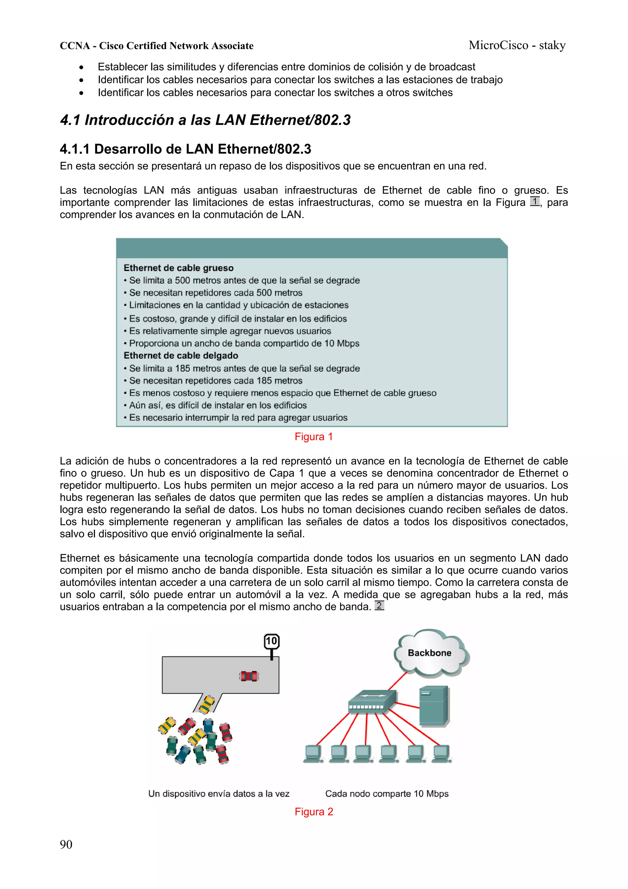 CCNA - Cisco Certified Network Associate                                                 MicroCisco - staky
     •   Establecer las similitudes y diferencias entre dominios de colisión y de broadcast
     •   Identificar los cables necesarios para conectar los switches a las estaciones de trabajo
     •   Identificar los cables necesarios para conectar los switches a otros switches

4.1 Introducción a las LAN Ethernet/802.3
4.1.1 Desarrollo de LAN Ethernet/802.3
En esta sección se presentará un repaso de los dispositivos que se encuentran en una red.

Las tecnologías LAN más antiguas usaban infraestructuras de Ethernet de cable fino o grueso. Es
importante comprender las limitaciones de estas infraestructuras, como se muestra en la Figura , para
comprender los avances en la conmutación de LAN.




                                                   Figura 1

La adición de hubs o concentradores a la red representó un avance en la tecnología de Ethernet de cable
fino o grueso. Un hub es un dispositivo de Capa 1 que a veces se denomina concentrador de Ethernet o
repetidor multipuerto. Los hubs permiten un mejor acceso a la red para un número mayor de usuarios. Los
hubs regeneran las señales de datos que permiten que las redes se amplíen a distancias mayores. Un hub
logra esto regenerando la señal de datos. Los hubs no toman decisiones cuando reciben señales de datos.
Los hubs simplemente regeneran y amplifican las señales de datos a todos los dispositivos conectados,
salvo el dispositivo que envió originalmente la señal.

Ethernet es básicamente una tecnología compartida donde todos los usuarios en un segmento LAN dado
compiten por el mismo ancho de banda disponible. Esta situación es similar a lo que ocurre cuando varios
automóviles intentan acceder a una carretera de un solo carril al mismo tiempo. Como la carretera consta de
un solo carril, sólo puede entrar un automóvil a la vez. A medida que se agregaban hubs a la red, más
usuarios entraban a la competencia por el mismo ancho de banda.




                                                   Figura 2


90
 