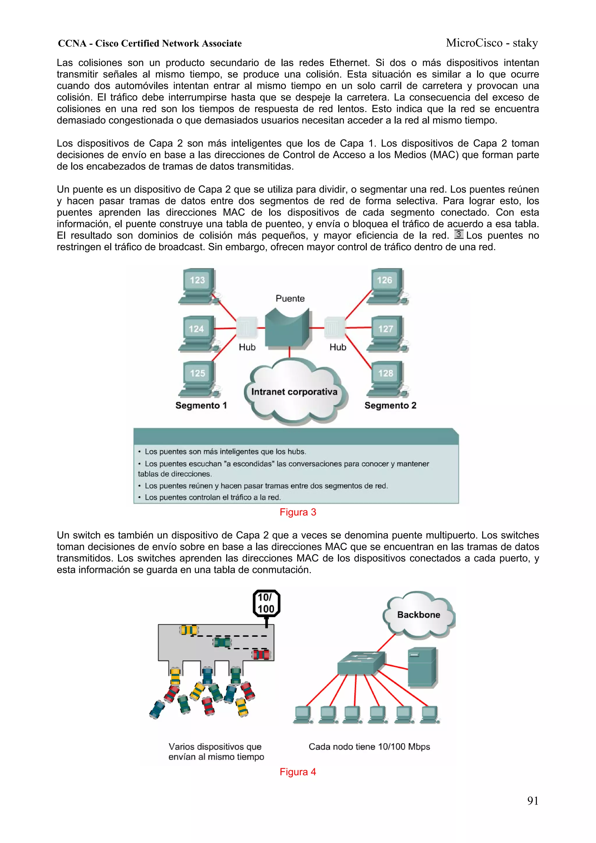 CCNA - Cisco Certified Network Associate                                              MicroCisco - staky
Las colisiones son un producto secundario de las redes Ethernet. Si dos o más dispositivos intentan
transmitir señales al mismo tiempo, se produce una colisión. Esta situación es similar a lo que ocurre
cuando dos automóviles intentan entrar al mismo tiempo en un solo carril de carretera y provocan una
colisión. El tráfico debe interrumpirse hasta que se despeje la carretera. La consecuencia del exceso de
colisiones en una red son los tiempos de respuesta de red lentos. Esto indica que la red se encuentra
demasiado congestionada o que demasiados usuarios necesitan acceder a la red al mismo tiempo.

Los dispositivos de Capa 2 son más inteligentes que los de Capa 1. Los dispositivos de Capa 2 toman
decisiones de envío en base a las direcciones de Control de Acceso a los Medios (MAC) que forman parte
de los encabezados de tramas de datos transmitidas.

Un puente es un dispositivo de Capa 2 que se utiliza para dividir, o segmentar una red. Los puentes reúnen
y hacen pasar tramas de datos entre dos segmentos de red de forma selectiva. Para lograr esto, los
puentes aprenden las direcciones MAC de los dispositivos de cada segmento conectado. Con esta
información, el puente construye una tabla de puenteo, y envía o bloquea el tráfico de acuerdo a esa tabla.
El resultado son dominios de colisión más pequeños, y mayor eficiencia de la red.            Los puentes no
restringen el tráfico de broadcast. Sin embargo, ofrecen mayor control de tráfico dentro de una red.




                                                 Figura 3

Un switch es también un dispositivo de Capa 2 que a veces se denomina puente multipuerto. Los switches
toman decisiones de envío sobre en base a las direcciones MAC que se encuentran en las tramas de datos
transmitidos. Los switches aprenden las direcciones MAC de los dispositivos conectados a cada puerto, y
esta información se guarda en una tabla de conmutación.




                                                 Figura 4

                                                                                                        91
 