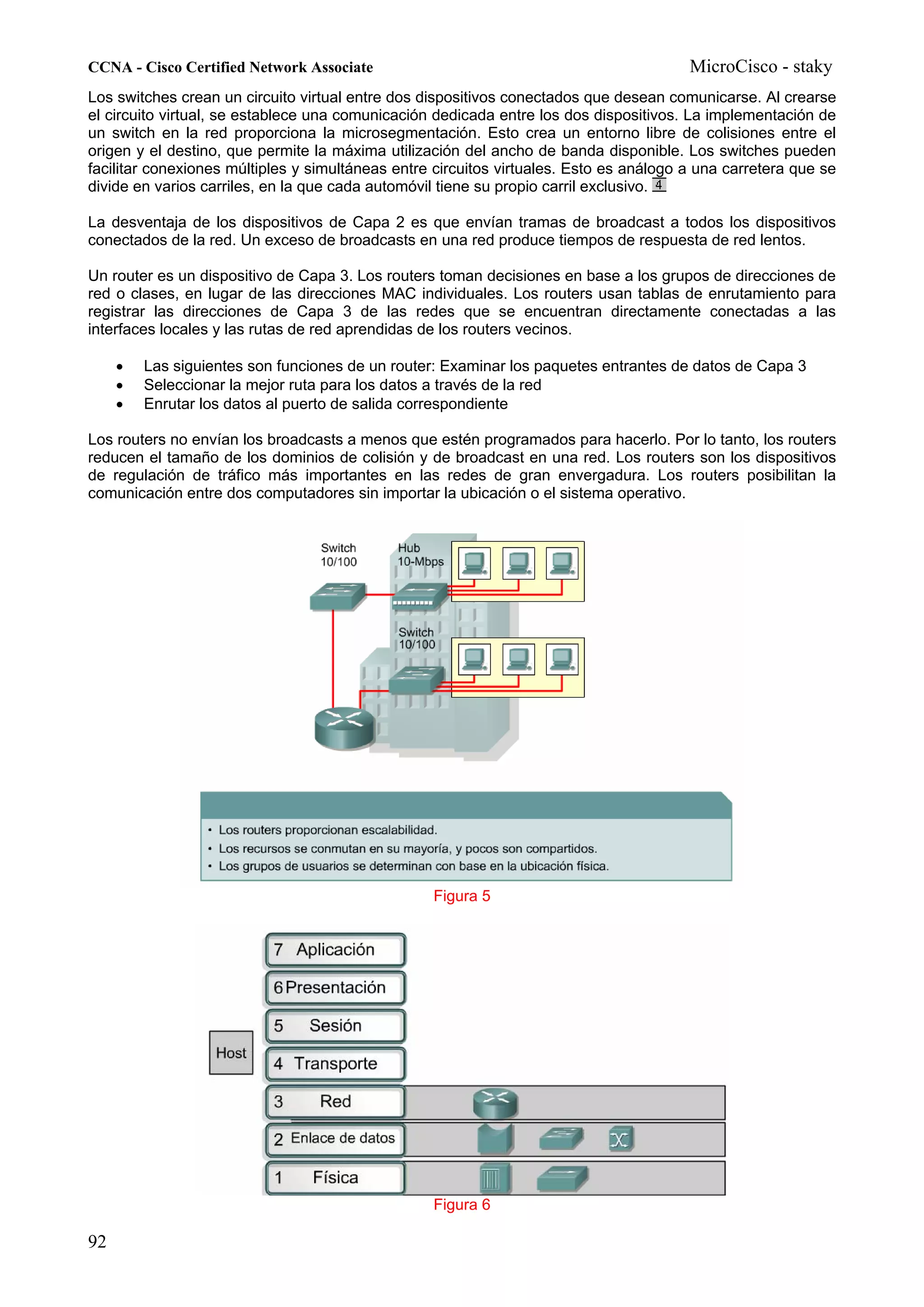 CCNA - Cisco Certified Network Associate                                                MicroCisco - staky
Los switches crean un circuito virtual entre dos dispositivos conectados que desean comunicarse. Al crearse
el circuito virtual, se establece una comunicación dedicada entre los dos dispositivos. La implementación de
un switch en la red proporciona la microsegmentación. Esto crea un entorno libre de colisiones entre el
origen y el destino, que permite la máxima utilización del ancho de banda disponible. Los switches pueden
facilitar conexiones múltiples y simultáneas entre circuitos virtuales. Esto es análogo a una carretera que se
divide en varios carriles, en la que cada automóvil tiene su propio carril exclusivo.

La desventaja de los dispositivos de Capa 2 es que envían tramas de broadcast a todos los dispositivos
conectados de la red. Un exceso de broadcasts en una red produce tiempos de respuesta de red lentos.

Un router es un dispositivo de Capa 3. Los routers toman decisiones en base a los grupos de direcciones de
red o clases, en lugar de las direcciones MAC individuales. Los routers usan tablas de enrutamiento para
registrar las direcciones de Capa 3 de las redes que se encuentran directamente conectadas a las
interfaces locales y las rutas de red aprendidas de los routers vecinos.

     •   Las siguientes son funciones de un router: Examinar los paquetes entrantes de datos de Capa 3
     •   Seleccionar la mejor ruta para los datos a través de la red
     •   Enrutar los datos al puerto de salida correspondiente

Los routers no envían los broadcasts a menos que estén programados para hacerlo. Por lo tanto, los routers
reducen el tamaño de los dominios de colisión y de broadcast en una red. Los routers son los dispositivos
de regulación de tráfico más importantes en las redes de gran envergadura. Los routers posibilitan la
comunicación entre dos computadores sin importar la ubicación o el sistema operativo.




                                                  Figura 5




                                                  Figura 6

92
 