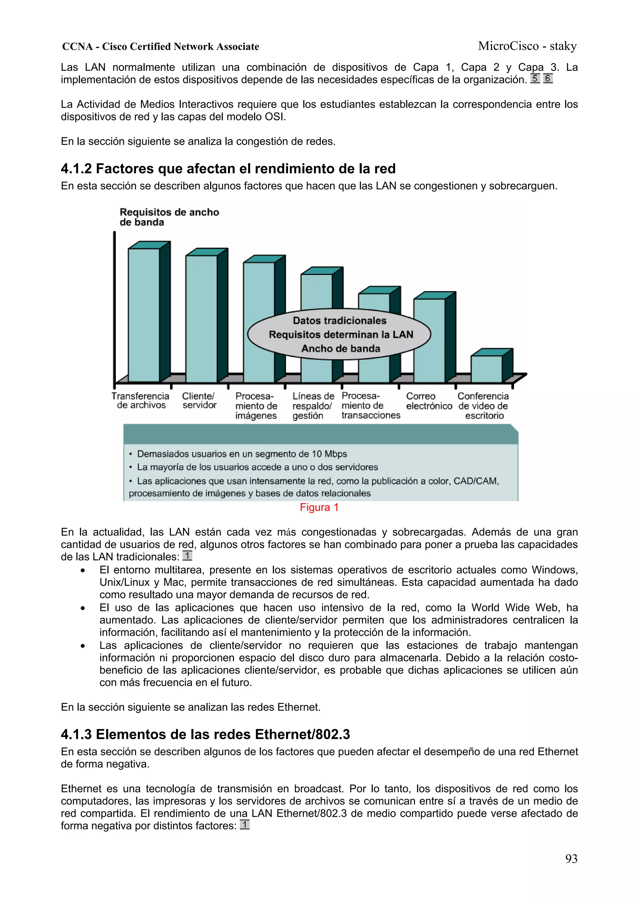 CCNA - Cisco Certified Network Associate                                              MicroCisco - staky
Las LAN normalmente utilizan una combinación de dispositivos de Capa 1, Capa 2 y Capa 3. La
implementación de estos dispositivos depende de las necesidades específicas de la organización.

La Actividad de Medios Interactivos requiere que los estudiantes establezcan la correspondencia entre los
dispositivos de red y las capas del modelo OSI.

En la sección siguiente se analiza la congestión de redes.

4.1.2 Factores que afectan el rendimiento de la red
En esta sección se describen algunos factores que hacen que las LAN se congestionen y sobrecarguen.




                                                  Figura 1

En la actualidad, las LAN están cada vez más congestionadas y sobrecargadas. Además de una gran
cantidad de usuarios de red, algunos otros factores se han combinado para poner a prueba las capacidades
de las LAN tradicionales:
    • El entorno multitarea, presente en los sistemas operativos de escritorio actuales como Windows,
        Unix/Linux y Mac, permite transacciones de red simultáneas. Esta capacidad aumentada ha dado
        como resultado una mayor demanda de recursos de red.
    • El uso de las aplicaciones que hacen uso intensivo de la red, como la World Wide Web, ha
        aumentado. Las aplicaciones de cliente/servidor permiten que los administradores centralicen la
        información, facilitando así el mantenimiento y la protección de la información.
    • Las aplicaciones de cliente/servidor no requieren que las estaciones de trabajo mantengan
        información ni proporcionen espacio del disco duro para almacenarla. Debido a la relación costo-
        beneficio de las aplicaciones cliente/servidor, es probable que dichas aplicaciones se utilicen aún
        con más frecuencia en el futuro.

En la sección siguiente se analizan las redes Ethernet.

4.1.3 Elementos de las redes Ethernet/802.3
En esta sección se describen algunos de los factores que pueden afectar el desempeño de una red Ethernet
de forma negativa.

Ethernet es una tecnología de transmisión en broadcast. Por lo tanto, los dispositivos de red como los
computadores, las impresoras y los servidores de archivos se comunican entre sí a través de un medio de
red compartida. El rendimiento de una LAN Ethernet/802.3 de medio compartido puede verse afectado de
forma negativa por distintos factores:


                                                                                                        93
 