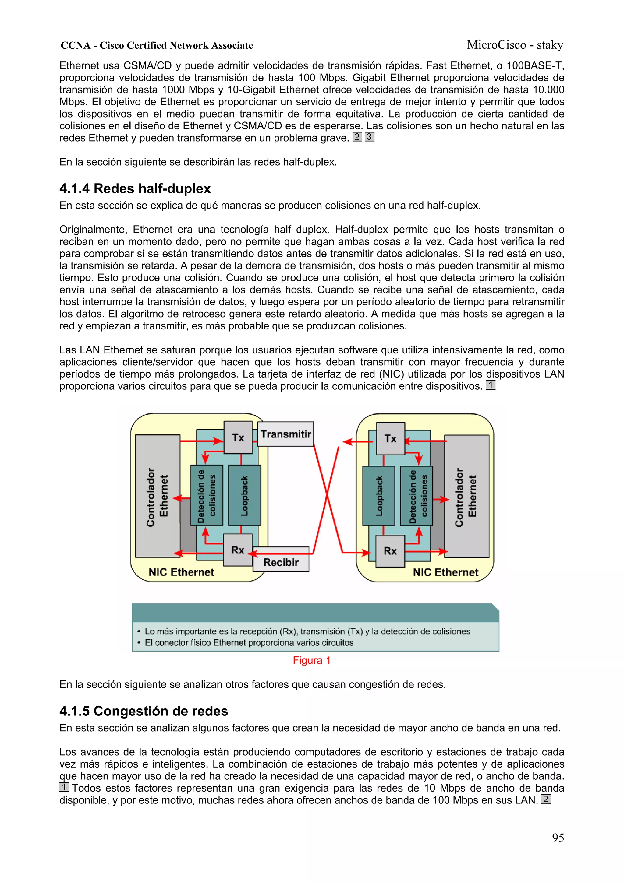 CCNA - Cisco Certified Network Associate                                               MicroCisco - staky
Ethernet usa CSMA/CD y puede admitir velocidades de transmisión rápidas. Fast Ethernet, o 100BASE-T,
proporciona velocidades de transmisión de hasta 100 Mbps. Gigabit Ethernet proporciona velocidades de
transmisión de hasta 1000 Mbps y 10-Gigabit Ethernet ofrece velocidades de transmisión de hasta 10.000
Mbps. El objetivo de Ethernet es proporcionar un servicio de entrega de mejor intento y permitir que todos
los dispositivos en el medio puedan transmitir de forma equitativa. La producción de cierta cantidad de
colisiones en el diseño de Ethernet y CSMA/CD es de esperarse. Las colisiones son un hecho natural en las
redes Ethernet y pueden transformarse en un problema grave.

En la sección siguiente se describirán las redes half-duplex.

4.1.4 Redes half-duplex
En esta sección se explica de qué maneras se producen colisiones en una red half-duplex.

Originalmente, Ethernet era una tecnología half duplex. Half-duplex permite que los hosts transmitan o
reciban en un momento dado, pero no permite que hagan ambas cosas a la vez. Cada host verifica la red
para comprobar si se están transmitiendo datos antes de transmitir datos adicionales. Si la red está en uso,
la transmisión se retarda. A pesar de la demora de transmisión, dos hosts o más pueden transmitir al mismo
tiempo. Esto produce una colisión. Cuando se produce una colisión, el host que detecta primero la colisión
envía una señal de atascamiento a los demás hosts. Cuando se recibe una señal de atascamiento, cada
host interrumpe la transmisión de datos, y luego espera por un período aleatorio de tiempo para retransmitir
los datos. El algoritmo de retroceso genera este retardo aleatorio. A medida que más hosts se agregan a la
red y empiezan a transmitir, es más probable que se produzcan colisiones.

Las LAN Ethernet se saturan porque los usuarios ejecutan software que utiliza intensivamente la red, como
aplicaciones cliente/servidor que hacen que los hosts deban transmitir con mayor frecuencia y durante
períodos de tiempo más prolongados. La tarjeta de interfaz de red (NIC) utilizada por los dispositivos LAN
proporciona varios circuitos para que se pueda producir la comunicación entre dispositivos.




                                                   Figura 1

En la sección siguiente se analizan otros factores que causan congestión de redes.

4.1.5 Congestión de redes
En esta sección se analizan algunos factores que crean la necesidad de mayor ancho de banda en una red.

Los avances de la tecnología están produciendo computadores de escritorio y estaciones de trabajo cada
vez más rápidos e inteligentes. La combinación de estaciones de trabajo más potentes y de aplicaciones
que hacen mayor uso de la red ha creado la necesidad de una capacidad mayor de red, o ancho de banda.
   Todos estos factores representan una gran exigencia para las redes de 10 Mbps de ancho de banda
disponible, y por este motivo, muchas redes ahora ofrecen anchos de banda de 100 Mbps en sus LAN.


                                                                                                         95
 